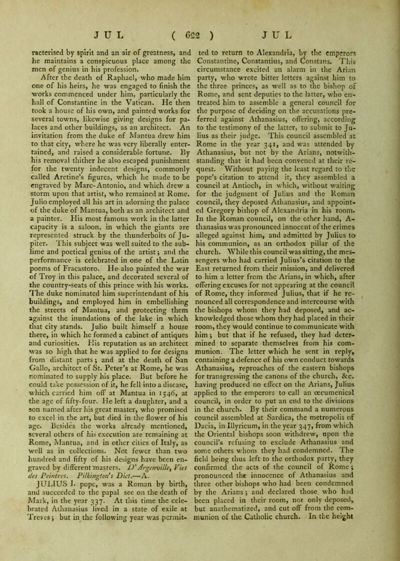 racterised by spirit and an air of greatness, and he maintains a conspicuous place among the men of genius in his profession. i'^fter the death of Raphael, who made him one of his heirs, he was engaged to finish the works commenced under him, particularly the hall of Constantine in the Vatican. He then took a house of his own, and painted works for several towns, likewise giving designs for pa- laces and other buildings, as an architect. An invitation from the duke of Mantua drew him to that city, where he was very liberally enter- tained, and raised a considerable fortune. By his removal thither he also escaped punishment for the twenty indecent designs, commonly called Aretine’s figures, which he made to be engraved by Marc-Antonio, and which drew a storm upon that artist, who remained at Rome. Julio employed all his art in adorning the palace of the duke of Mantua, both as an architect and a painter. His most famous work in the latter capacity is a saloon, in which the giants are represented struck by the thunderbolts of Ju- piter. This subject was well suited to the sub- lime and poetical genius of the artist; and the performance is celebrated in one of the Latin poems of Fracastoro. He also painted the war of Troy in this palace, and decorated several of the country-seats of this prince with his works. T’he duke nominated him superintendant of his buildings, and employed him in embellishing the streets of Mantua, and protecting them against the inundations of the lake in which that city stands. Julio built himself a house there, in which he formed a cabinet of antiques and curiosities. FI is reputation as an architect was so high that he was applied to for designs from distant parts ; and at the death of San Gallo, architect of St. Peter’s at Rome, he was nominated to supply his place. But before he could take possession of it, he fell into a disease, which carried him off at Mantua in 1546, at the age of fifty-four. He left a daughter, and a son named after his great master, who promised to excel in the art, but died in the flower of his age. Besides the works already mentioned, several others of his execution are remaining at Rome, Mantua, and in other cities of Italy, as well as in collections. Not fewer than two hundred and fifty of his designs have been en- graved by different masters. D' Argenville^ Vies des Peiutres. PilkmgtoPs Did.—A. JlTLIUS I. pope, was a Roman by birth, and succeeded to the papal see on the death of Mark, in the year 337. At this time the cele- brated Athanasius lived in a state of exile at Treves; but in the following year was permit- ted to return to Alexandria, by the emperors Constantine, Constantins, and Constans. This circumstance excited an alarm in the Arian party, wdio wrote bitter letters against him to the three princes, as well as to the bishop of Rome, and sent deputies to the latter, wdio en- treated him to assemble a general council for the purpose of deciding on the accusations pre- ferred against Athanasius, offering, according to the testimony of the latter, to submit to Ju- lius as their judge. This council assembled at Rome in the year 341, and was attended by Athanasius, but not by the Arians, notwith- standing that it had been convened at their re- quest. Without paying the least regard to the pope’s citation to attend it, they assembled a council at Antioch, in w hich, without waiting for the judgment of Julius and the Roman council, they deposed Athanasius, and appoint- ed Gregory bishop of Alexandria in his room. In the Roman council, on the other hand, A- thanasius was pronounced innocent of the crimes alleged against him, and admitted by Julius to his communion, as an orthodox pillar of the church. While this council was sitting, the mes- sengers who had carried Julius’s citation to the East returned from their mission, and delivered to him a letter from the Arians, in which, after offering excuses for not appearing at the council of Rome, they informed Julius, that if he re- nounced all correspondence and intercourse with the bishops whom they had deposed, and ac- knowledged those whom they had placed in their room, they would continue to communicate with him; but that if he refused, they had deter- mined to separate themselves from his com- munion. The letter which he sent in reply, containing a defence of his own conduct towards Athanasius, reproaches of the eastern bishops for transgressing the canons of the church, &c. having produced no effect on the Arians, Julius applied to the emperors to call an oecumenical council, in order to put an end to the divisions in the church. By their command a numerous council assembled at Sardica, the metropolis of Dacia, in Illyricum, in the year 347, from which the Oriental bishops soon withdrew, upon the council’s refusing to exclude Athanasius and some others whom they had condemned. The field being thus left to the orthodox party, they confirmed the acts of the council of Rome ; pronounced the innocence of Athanasius and three other bishops who had been condemned by the Arians ; and declared those who had been placed in their room, not only deposed, but anathematixed, and cut off from the com- munion of the Catholic church. In the height