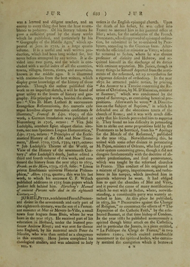 was a learned and diligent teacher, and an enemy to every thing that bore the least resem- blance to pedantry. Of his literary talents he gave a sufficient proof by the many works which he published, and particularly by his “ Geography of the Middle Ages,” which ap- peared at Jena in 1712, in a large quarto volume. It is a useful and well written pro- duction, which had been long wished for, but never before attempted by any writer. It i£ di- vided into two parts, and the whole Is con- cluded with a useful Index of .all the countries, towns, villages, forests, rivers, and mountains, known in the middle ages. It is illustrated with testimonies from the best writers, which display great knowledge of the history of those periods. Though the author published this work as an imperfect sketch, it will be found of great utility to the lovers of history and geo- graphy. His principal works, besides the above, are : “,Vita D. Mart. Lutheri & successuum Evangelicte Reformationis, &c. numeris cxlv atque Iconibus aliquot rarissimis confirmata Sc illustrata,” Franco/. Sc Lips. 1699; of this work, a German translation was published at Nuremberg in 1706, octavo: “ Vita Jobi Ludolphi, accedunt Epist. aliquot clariss. viro- rum, nec non Specimen Linguae Hottentotticse,” Lips. 1710, octavo: “ Principles of the Eccle- siastical History of the Old and New Testa- ment,” 1710, 1716, 1720, 1727,octavo: “ Job Ludolph’s Theatre of the World, or View of the History of the seventeenth Cen- tury after Ludolph’s death. Junker edited a third and fourth volume of this work, and con- tinued the history from the year 1651 to 1675, Frank, on the Maitty 1713, 1718, folio : “ Lineae primse Eruditionis universse Historiae Philoso- phicae,” Alien. 1714, quarto; this was his last work, to which his successor C. F. Wilisch published additions in 1715 from papers which Junker left behind him. Hirschings Manual of eminent Persons ivho died in the eighteenth Century.—J. JURIEU,PETER,acelebratedFrenchProtest- ant divine in the seventeenth and early part of the eighteenth century, was the son of a Protest- ant minister at Mer or Mevers-la-Ville, a small town four leagues from Blois, where he was born in the year 1637. He received part of his education in Holland, under the learned pro- fessor Andrew Rivet; and was sent for thence into England, by his maternal uncle Peter du Moulin, who was then settled as a clergyman in this country. Here Jurieu completed his theological studies, and was admitted to holy VOL. Y. orders In the English episcopal church. Upon the death of his father, he was called into France to succeed him in his pastoral office at Mer; when, for the satisfaction of the French Protestants, who disapproved of episcopal ordina- tion, he submitted to be rc-ordained by Pres- byters, according to the Genevan form. After- wards he officiated as minister as Vitry; whence he removed to Sedan, where he w'as chosen professor of divinity and Hebrew', and ac- quitted himself in the discharge of its duties with eminent reputation. Mr. Jurieu, though in many things he hinriself departed from the senti- ments of the reformed, set up nevertheless for a rigorous defender of orthodoxy. In the year 1670, he attracted public notice, by printing “ An Answ'er to a Treatise coneerning the Re- union of Christians, by M. DTIuisseau, minister at Saumur;” which was condemned by the synod of Saintonge, as containing heretical pro- positions. Afterw'ards he WTOte A Disserta- tion on the Subject of Baptism,” in w'hich he defended one of the obnoxious tenets of the church of Rome; and it w'as with much diffi- culty that his friends persuaded him to suppress it. They found no less difficulty in persuading him to strike out some propositions held by the Protestants to be heretical, from his “ Apology for tlie Morals of the Reformed,” published in the year 1674. Notwithstanding this, he united with some other divines in persecuting M. Pajon, minister of Orleans, vt^ho had a parti- cular system concerning grace, though it did not disagree fundamentally wdth the doctrine of ab- solute predestination, and final perseverance, which was taught by the reformed churches in France. This conduct of his originated in a mixture of bigotry, imperiousness, and turbu- lence in his temper, which involved him in quarrels wherever he went, ft had obliged him to quit the churches of Mer and Vitry, and it proved the cause of many mortifications which he met with in Sedan, where, notwith- standing, a considerable party was warmly at- tached to him. At this place he published, in 1673, ‘‘ Preservative against the Change of Religion,” to counteract the effects of “ The Exposition of the Catholic Faith,” by the cele- brated Bossuet, at that time bishop of Condom. In the year 1681 he published anonymously a spirited though bitter attack on the Catholics, and in particular the Jesuits, in a piece entitled, “ La Politique du Clerge de France,” in two volumes lamo; which excited considerable resentment in the spiritual bodies, who certain- ly merited the castigation which it bestowed 4 M