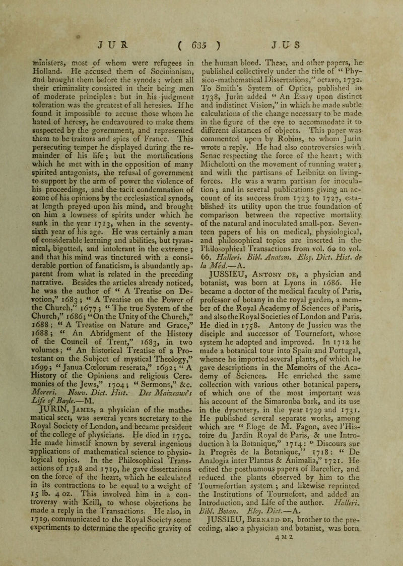 jfiinisfers, most of whom were refugees in Holland. He accused them of Socinianism, and brought them before the synods ; when all their criminality consisted in their being men of moderate principles: but in his judgment toleration was the greatest of all heresies. If he found it impossible to accuse those whom he hated of heresy, he endeavoured to make them suspected by the government, and represented them to be traitors and spies of France. This persecuting temper he displayed during the re- mainder of his life; but the mortifications which he met with in the opposition of many spirited antagonists, the refusal of government to support by the arm of power the violence of his proceedings, and the tacit condemnation of some of his opinions by the ecclesiastical synods, at length preyed upon his mind, and brought on him a lowness of spirits under which he sunk in the year 1713, when in the seventy- sixth year of his age. He was certainly a man of considerable learning and abilities, but tyran- nical, bigotted, and intolerant in the extreme ; and that his mind was tinctured with a consi- derable portion of fanaticism, is abundantly ap- parent from what is related in the preceding narrative. Besides the articles already noticed, he was the author of “ A Treatise on De- votion,” 1683 ; “ A Treatise on the Power of the Church,” 1677 ; “ The true System of the Church,” 1686; “On the Unity of the Church,” 1688; “A Treatise on Nature and Grace,” 1688} “ An Abridgment of the History of the Council of Trent,” 1683, in two volumes; “ An historical Treatise of a Pro- testant on the Subject of mystical Theology,” 16995 Janua Ccelorum reserata,” i692;“A History of the Opinions and religious Cere- monies of the Jews,” 1704 ; “ Sermons,” See. Morerl. Nouv. Diet. Hist. Des Maizeaux's Life of Bayle.—M. JURIN, James, a physician of the mathe- matical sect, was several years secretary to the Royal Society of London, and became president of the college of physicians. He died in 1750- He made himself known by several ingenious 'applications of mathematical science to physio- logical topics. In the Philosophical Trans- actions of 1718 and 1719, he gave dissertations on the force of the heart, which he calculated in its contractions to be equal to a weight of 15 lb. 4 oz. This involved him in a con- troversy with Keill, to whose objections he made a reply in the Transactions. He also. In 1719, communicated to the Royal Society some experiments to determine the specific gravity of the human blood. These, and other papers, he- published collectively under the title of “ Phy- sico-malhematical Dissertations,” octavo^ 1732. To Smith’s System of Optics, published ii> 1738, Jurm added “ An Essay Upon distinct and indistinct Vision,” in which he made subtle calculations of the change necessary to be made in the figure of the eye to accommodate it to different distances of objects. This paper was commented upon by Robins, to whom Jurin wrote a reply. He had also controversies with, Senac respecting the force of the heart; with Michelotti on the movement of running water; and with the partisans of Leibnitz on living- forces. He was a warm partisan for inocula- tion 5 and in several publications giving an ac- count of its success from 1723 to 1727, esta- blished its utility upon the true foundation of comparison between the repectivc mortality of the natural and inoculated small-pox. Seven- teen papers of his on medical, physiological, and philosophical topics are inserted in the Philosophical ’J'ransactions from vol. 60 to vol. 66. Halleri. Bihl. Anatom. Eloy. Diet. Hist, de la Med.—A. JUSSIEU, Antony de, a physician and botanist, was born at Lyons in 1686. He became a doctor of the medical faculty of Paris, professor of botany in the royal garden, a mem- ber of the Royal Academy of Sciences of Paris, and also the Royal Societies of London and Paris. He died in 1758. Antony de Jussieu was the disciple and successor of Tournefort, whose system he adopted and improved. In 1712 he made a botanical tour into Spain and Portugal, whence he imported several plants, of which he gave descriptions in the Memoirs of the Aca- demy of Sciences. He enriched the same collection with various other botanical papers, of which one of the most important was his account of the Simaronba bark, and its use in the dysentery, in the year 1729 and 1731. He published several separate works, among which are “ Eloge de M. Fagon, avec I’His- toire du Jardin Royal de Paris, & une Intro- duction a la Botanique,” 1714: “ Discours sur la Progres de la Botanique,” 1718: “ De Analogia inter Plantas & Animalia,” 1721. He edited the posthumous papers of Barcelier, and reduced the plants observed by him to the Tournefortian system ; and likewise reprinted the Institutions of Tournefort, and added an Introduction, and Life of the author. Halleri. Bibl. Botan. Eloy. Diet.—A. JUSSIEU, Bernabo de, brother to the pre- ceding, also a physician and botanist, was born 4 M 2