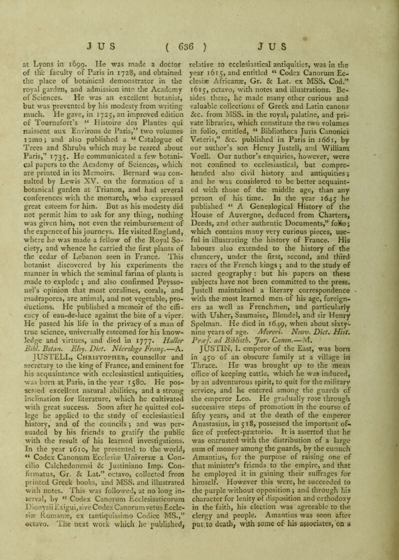 at Lyons in 1699. He was made a doctor of the faculty of Paris in 1728, and obtained the place of botanical demonstrator in the royal garden, and admission into the Academy of Sciences. He was an excellent botanist, but was prevented by his modesty from writing much. He gave, in 1725, an improved edition of Tournefort’s “ Histoire des Plantes qui naissent aux Environs de Paris,” two volumes i2mo; and also published a “Catalogue of Trees and Shrubs which may be reared about Paris,” 1735. He communicated a few botani- cal papers to the Academy of Sciences, which are printed in its Memoirs. Bernard was con- sulted by Lewis XV. on the formation of a botanical garden at Trianon, and had several conferences with the monarch, who expressed great esteem for him. But as his modesty did not permit him to ask for any thing, nothing was given him, not even tlie reimbursement of the expenceof his journeys. He visited England, where he was made a fellow of the Royal So- ciety, and whence he carried the first plants of the cedar of Lebanon seen in France. This botanist discovered by his experiments the manner in which the seminal farina of plants is made to explode ; and also confirmed Peysso- nel’s opinion that most coralines, corals, and madrapores, are animal, and not vegetable, pro- ductions. He published a memoir of the effi- cacy of eau-de-luce against the bite of a viper. He passed his life in the privacy of a man of true science, universally esteemed for his know- ledge and virtues, and died in 1777. Haller B'lbl. Botan. Eloy. Diet. Necrologe Frnng.—A. JUSTELL, Christopher, counsellor and secretary to the king of France, and eminent for his acquaintance with ecclesiastical antiquities, was born at Paris, in the year 1580. He pos- sessed excellent natural abilities, and a strong inclination for literature, which he cultivated with great success. Soon after he quitted col- lege he applied to the study of ecclesiastical history, and of the councils ; and was per- suaded by his friends to gratify the public with the result of his learned investigations. In the year 1610, he presented to the world, “ Codex Canonum Ecclesiae Universte a Con- cilio Calchedonensi & Justiniano Imp. Con- firmatus, Gr. & Lat.” octavo, collected from printed Greek books, and IVISS. and illustrated with notes. This was followed, at no long in- terval, by “ Codex Canorum Ecclesiasticorum Dionysil Exigui,sive Codex Canorumvetus Eccle- site Romanre, ex tantiquissimo Codice MS.,” octavo. The next work which he published, relative to ecclesiastical antiquities, was In the year 1615, and entitled “ Codex Canorum Ec- clesiae Africante, Gr. & Lat. ex MSS. Cod.” 1615, octavo, with notes and illustrations. Be- sides these, he made many other curious and valuable collections of Greek and Latin canons &c. from MSS. in the royal, palatine, and pri- vate libraries, which constitute the two volumes in folio, entitled, “ Bibliotheca Juris Canonic! Veteris,” &c. published in Paris in 1661, by our author’s son Henry Justell, and William Voell. Our author’s enquiries, however, were not confined -to ecclesiastical, but compre- hended also civil history and antiquities; and he was considered to be better acquaint- ed with those of the middle age, than any person of his time. In the year 1645 published “ A Genealogical History of the House of Auvergne, deduced from Charters, Deeds, and other authentic Documents,” foKo; which contains many very curious pieces, use- ful in illustrating the history of France. His labours also extended to the history of the chancery, under the first, second, and third races of the French kings; and to the study of sacred geography: but his papers on these subjects have not been committed to the press. Justell maintained a literary correspondence ^ with the most learned men of his age, foreign- ers as well as Frenchmen, and particularly with Usher, Saumaise, Blondel, and sir Henry Spelman. He died in 1649, when about sixty- nine years of age. Moreri. Nouv. Diet, Hist. Preef ad Bihlioth. Jur. Canon.— JUSTIN, I. emperor of the East, was born in 450 of an obscure family at a village in Thrace. Fie was brought up to the mean office of keeping cattle, which he was induced, by an adventurous spirit, to quit for the military service, and he entered among the guards of the emperor Leo. He gradually rose through successive steps of promotion in the course of fifty years, and at the death of the emperor Anastasius, 111518, possessed the important of- fice of prefect-prsetorio. It is asserted that he was entrusted with the distribution of a large sum of money among the guards, by the eunuch Amantius, for the purpose of raising one of that minister’s friends to the empire, and that he employed it in gaining their suffrages for himself. However this were, he succeeded to the purple without opposition; and through his character for lenity of disposition and orthodoxy in the faith, his election was agreeable to the clergy and people. Amantius was soon after put.to death, with some of his associates, on a