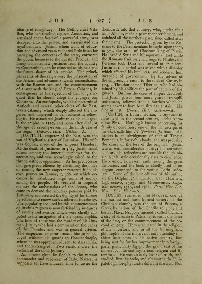 charge of conspiracy. The Gothic chief Vita- lian, who had revolted against Anastasius, and remaised at the head of a powerful army, was decoyed into tlie palace, and assassinated at a royal banquet. Justin, whom want of educa- tion and advanced years rendered little fitted for managing the concerns of the state, entrusted the public business to the qucstor Proclus, and brought his nephew Justinian from the country to Constantinople to be educated as his heir and the future sharer of his empire. The princi- pal events of this reign were the persecution of the Arians, and advances towards reconciliation ■with the Roman see, and the commencement of a war with the king of Persia, Cabades, in consequence of his rejection of that king’s re- quest that he should adopt his younger son Chosroes. An earthquake, which almost ruined Antioch and several other cities of the East, was a calamity which deeply affected the em- peror, and displayed his benevolence in reliev- ing it. Pie associated Justinian as his colleague in the empire in 1527, and soon after died, at the age of seventy-seven, in the ninth year of his reign. Univers. Hist. Gibbon.—A. JUSTIN II. emperor of the East, was the son of Vigilantia, sister of Justinian. His wife was Sophia, niece of the empress Theodora. At the death of Justinian in 565, Justin stood fairest among the imperial nephews for the succession, and was accordingly raised to the throne without opposition. As his predecessor had give great offence by abolishing the office of consul, the new emperor restored it in his own person on January i, 566, on which oc- casion he distributed large sums of money among the people. He received in imperial majesty the ambassadors of the Avars, who came to demand the tributary pension paid by Justinian, and asserted the dignity of his throne by refusing to renew such a token of inferiority. The popularity acquired by this commencement of Justin’s reign was soon forfeited by instances of cruelty and avarice, which were chiefly im- puted to the instigation of the empress Sophia. The first of these was the murder of his kins- man Justin, who had a command on the banks of the Danube, and was in general esteem. The suspicious emperor caused him to be de- coyed without his guards to Constantinople, where he was apprehended, sent to Alexandria, and there strangled. Two senators were the victims of the same jealousy. An affront given by Sophia to the veteran commander and recoverer of Italy, Narses, is supposed to have induced him to invite the Lombards into that country, who, under their king Alboin, made a permanent settlement, and subdued all the northern part, since called after tlieir name. The protection given by the Ro- mans to the Persarmenians brought upon them, in 571, the arms of Chosroes king of Persia. He invaded Syria and Mesopotamia 5 and while the Romans fruitlessly laid siege to Nisibis, die Persians took Dara and several other places. Justin at this period was seized with a disorder which affected his intellects, and rendered him incapable of government. By the advice of the empress, he raised to the rank of Ctesar, in 574, a Thrasian named Tiberius, who had ob- tained by his abilities the post of captain of the guards. On him the cares of empire devolved, and Justin passed four more years in tranquil retirement, relieved from a burthen which he seems never to have been fitted to sustain. He died in 578. Univers. Hist. Gibbon.—A. JUSTIN, a Latin historian, is supposed to have lived in the second century, under Anto- ninus Pius. Nothing is known concerning his family or condition ; one of the manuscripts bf his work calls him A7. Junianus jMStinus. His history is an abridgment of that of Trogus Pompeius, in forty-four books, and was probably the cause of the loss of the original. Justin writes with considerable purity; his narration is clear, his reflections are sensible though ob- vious, his style occasionally rises to eloquence. He cannot, however, rank among the great historians, and his book is chiefly used as an elegant compendium for young Latin scho- lar-s. Some of the best editions of this author are the Delphin, quarto, 16/7; Hearne’s, Oxf. octavo, 1703; and Gronoviuses, Lugcl. Bat. octavo, 1719, and 1760. Vossiii Hist. Lai. Nouv. Diet. Hist.—A. JUSTIN, surnamed the Martyr, one of the earliest and most learned writers of the Christian church, was the son of Priscus, a Greek by nation, of the Gentile religion, and born at Flavia Neapolis, anciently called Sichem, a city of Samaria in Palestine, towards the close of the first, or the commencement of the se- cond, century. He was educated in the religion of his ancestors, and in all the learning and philosophy of the times ; not only attending the ablest instructors in his native country, but being sent for further improvement into foreij;;n parts, particularly Egypt, the grand seat of the more recondite and mysterious religion and li- terature. He was an early lover of truth, and studied, first the Stoic, and afterwards the Peri- patetic philosophy, under different masters. Not