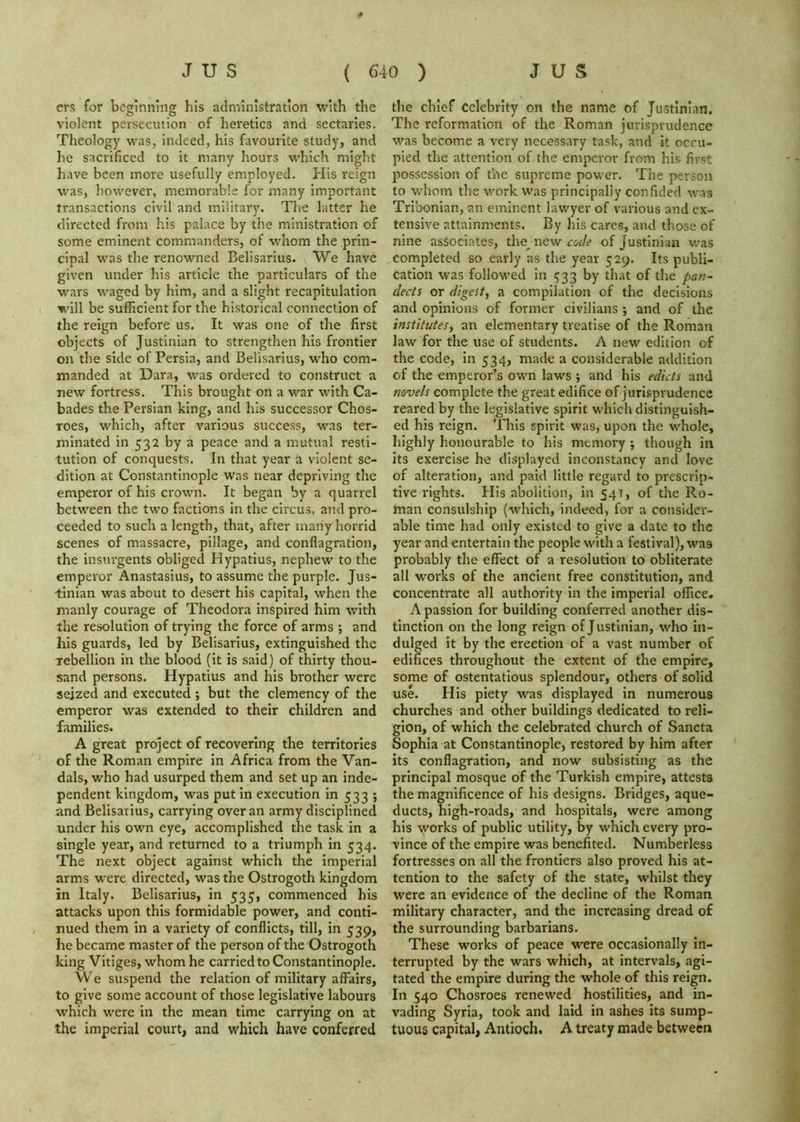 ers for beginning his administration with the violent persecution of heretics and sectaries. Theology was, indeed, his favourite study, and he sacrificed to it many hours which might have been more usefully employed. Plis reign was, however, memorable for many important transactions civil and military. Tlie latter he directed from his palace by the ministration of some eminent commanders, of whom the prin- cipal was the renowned Belisarius. We have given under his article the particulars of the wars waged by him, and a slight recapitulation w'ill be sufhcient for the historical connection of the reign before us. It was one of the first objects of Justinian to strengthen his frontier on the side of Persia, and Belisarius, who com- manded at Dara, was ordered to construct a new fortress. This brought on a war with Ca- bades the Persian king, and his successor Chos- roes, which, after various success, was ter- minated in 532 by a peace and a mutual resti- tution of conquests. In that year a violent se- dition at Constantinople was near depriving the emperor of his crown. It began by a quarrel between the two factions in the circus, and pro- ceeded to such a length, that, after many horrid scenes of massacre, pillage, and conflagration, the insurgents obliged Hypatius, nephew to the emperor Anastasius, to assume the purple. Jus- tinian was about to desert his capital, when the manly courage of Theodora inspired him with the resolution of trying the force of arms and his guards, led by Belisarius, extinguished the rebellion in the blood (it is said) of thirty thou- sand persons. Hypatius and his brother were seized and executed ; but the clemency of the emperor was extended to their children and families. A great project of recovering the territories of the Roman empire in Africa from the Van- dals, who had usurped them and set up an inde- pendent kingdom, was put in execution in 533 ; and Belisarius, carrying over an army disciplined under his own eye, accomplished the task in a single year, and returned to a triumph in 534. The next object against which the imperial arms were directed, was the Ostrogoth kingdom in Italy. Belisarius, in 535, commenced his attacks upon this formidable power, and conti- nued them in a variety of conflicts, till, in 539, he became master of the person of the Ostrogoth king Vitiges, whom he carried to Constantinople. We suspend the relation of military affairs, to give some account of those legislative labours which were in the mean time carrying on at the imperial court, and which have conferred the chief Celebrity on the name of Justinian, The reformation of the Roman jurisprudence was become a very necessary task, and it occu- pied the attention of the emperor from his first possession of the supreme power. The person to whom the work was principally confided was Tribonian, an eminent lawyer of various and ex- tensive attainments. By his cares, and those of nine associates, code of Justinian was completed so early as the year 529. Its publi- cation was followed in 533 by that of the pan- dects or digest^ a compilation of the decisions and opinions of former civilians •, and of the institutes^ an elementary treatise of the Roman law for the use of students. A new edition of the code, in 534, made a considerable addition of the emperor’s own laws ; and his edicts and novels complete the great edifice of jurisprudence reared by the legislative spirit which distinguish- ed his reign. This spirit was, upon the whole, highly honourable to his memory ; though in its exercise he displayed inconstancy and love of alteration, and paid little regard to prescrip- tive rights. His abolition, in 541, of the Ro- man consulship (which, indeed, for a consider- able time had only existed to give a date to the year and entertain the people with a festival), was probably the effect of a resolution to obliterate all works of the ancient free constitution, and concentrate all authority in the imperial office. A passion for building conferred another dis- tinction on the long reign of Justinian, who in- dulged it by the erection of a vast number of edifices throughout the extent of the empire, some of ostentatious splendour, others of solid use. His piety was displayed in numerous churches and other buildings dedicated to reli- gion, of which the celebrated church of Sancta Sophia at Constantinople, restored by him after its conflagration, and now subsisting as the principal mosque of the Turkish empire, attests the magnificence of his designs. Bridges, aque- ducts, high-roads, and hospitals, were among his works of public utility, by which every pro- vince of the empire was benefited. Numberless fortresses on all the frontiers also proved his at- tention to the safety of the state, whilst they were an evidence of the decline of the Roman military character, and the increasing dread of the surrounding barbarians. These works of peace were occasionally in- terrupted by the wars which, at intervals, agi- tated the empire during the whole of this reign. In 540 Chosroes renewed hostilities, and in- vading Syria, took and laid in ashes its sump- tuous capital, Antioch. A treaty made between