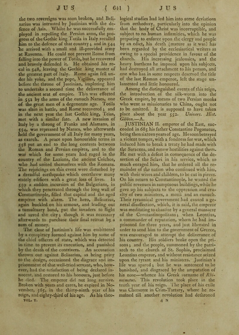 the two sovereigns was soon broken, and Bell- sarius was intrusted by Justinian with the de- fence of Asia. Whilst he was successfully em- ployed in repelling the Persian arms, the pro- gress of the Gothic king Totila in Italy recalled him to the defence of that country ; and in 544 he arrived with a small and ill-provided army at Ravenna. He could not prevent Rome from falling into the power of Totila, but he recovered and bravely defended it. He obtained his re- cal in 548, leaving the Gothic king master of the greatest part of Italy. Rome again fell un- der his yoke, and the pope, Vigilius, appeared before the throne of Justinian, imploring him to undertake a second time the deliverance of the ancient seat of empire. This was effected in 552 by the arms of the eunuch Narses, one of the great men of a degenerate age. Totila was slain in battle, and Rome recovered ; and in the next year the last Gothic king, Teias, met with a similar fate. A new invasion of Italy by a throng of Franks and Alamans, in 554, was repressed by Narses, who afterwards held the government of all Italy for many years, as exarch. A peace upon honourable terms in 558 put an end to the long contests between the Roman and Persian empires, and to the war which for some years had raged in the country of the Lazians, the ancient Colchos, who had united themselves with the Romans. The rejoicings on this event wei'e disturbed by a dreadful earthquake which overthrew many stately edifices with a great loss of lives. In 559 a sudden incursion of the Bulgarians, in which they penetrated through the long wall of Constantinople, filled that capital and the aged empeiror with alarm. The hero, Belisarius, again buckled on his armour, and leading out a tumultuary band, put the invaders to flight and saved the city ; though it was necessary afterwards to purchase their final retreat by a sum of money. The close of Justinian’s life was embittered by a conspiracy formed against him by some of the chief officers of state, which was detected in time to prevent its execution, and punished by the death of the contrivers. An accusation thrown out against Belisarius, as being privy to the design, occasioned the disgrace and im- prisonment of that well-tried servant, who, how- ever, had the satisfaction of being declared in- nocent, and restored to his honours, just before he died. The emperor did not long survive. Broken with years and cares, he expired in No- vember, 565, in the thirty-ninth year of his reign, and eighty-third of his age. As his theo- VOL. V. logical studies had led him into some deviations from orthodoxy, particularly into the opinion that the body of Christ was incorruptible, and subject to no human infirmities, which he was preparing to enforce upon the clergy and people by an edict, his death (mature as it was) has been regarded by the ecclesiastical writers as owing to a special providence in favour of the church. His increasing jealousies, and the heavy burthens he imposed upon his subjects, had destroyed all attachment to his person, and one who has in some respects deserved the title of the last Roman emperor, left the stage un- lamented and little honoured. Among the distinguished events of this reign, the introduction of the silk-worm into the Greek empire, by means of two Persian monks who went as missionaries to China, ought not to be omitted. It is supposed to have taken place about the year 552. Univers. Hist. Gibbon.—A. JUSTINIAN II. emperor of the East, suc- ceeded in 685 his father Constantine Pogonatus, being then sixteen years of age. Flesoonbetrayed a violent temper, with a fondness for war, which induced him to break a treaty he had made with tl>e Saracens, and renew hostilities against them. He met with a defeat in consequence of the de- sertion of the Sclav! in his service, which so much enraged him, that he ordered all the re- mainder of the nation who continued with him, with their wives and children, to be cut in pieces. On his return to Constantinople, he wasted the public revenues in sumptuous buildings, while he gave up his subjects to the oppression and cru- elty of two ministers, a monk and an eunuch. Their tyrannical government had caused a ge- neral disaffection, which, it is said, the emperor was meditating to chastise by a general massacre of the Constantinopolitans; when Leontius, a commander of reputation, whom he had im- prisoned for three years, and just liberated in order to send him to the government of Greece, was encouraged to attempt the deliverance of his country. His soldiers broke open the pri- sons j and the people, summoned by the patri- arch to the church of St. Sophia, proclaimed Leontius emperor, and without resistance seized upon the tyrant and his ministers. Justinian’s life was spared ; but he was sentenced to be banished, and disgraced by the amputation of his nose—whence his Greek surname of Rhi~ notmetus. This revolution took place in the tenth year of his reign. The place of his exile was Chersonae in Crim-Tartary, where he re- mained till another revolution had dethroned 4 N