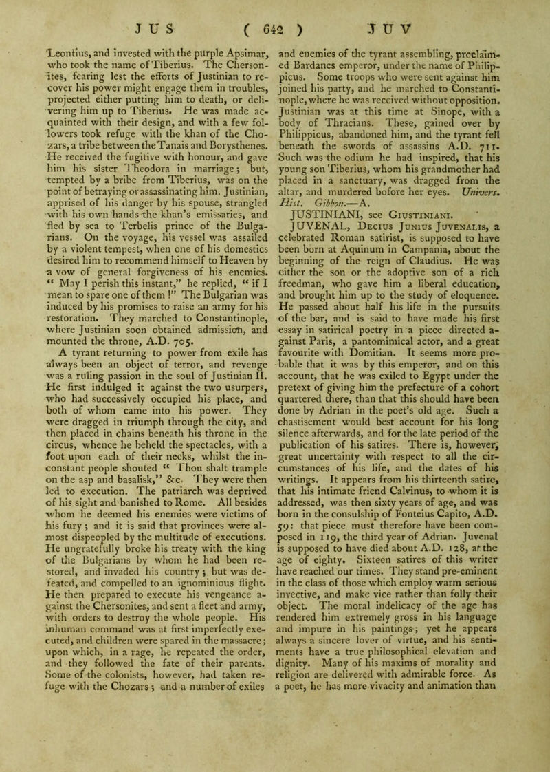 'Leontius, and invested with the purple Apsimar, who took the name of Tiberius. The Cherson- ites, fearing lest the efforts of Justinian to re- cover his power might engage them in troubles, projected either putting him to death, or deli- vering him up to Tiberius. He was made ac- quainted with their design, and with a few fol- lowers took refuge with the khan of the Cho- zars,a tribe between the Tanais and Borysthenes. He received the fugitive with honour, and gave him his sister Theodora in marriage; but, tempted by a bribe from Tiberius, was on the point of betraying or assassinating him. Justinian, apprised of his danger by his spouse, strangled with his own hands the khan’s emissaries, and fled by sea to Terbelis prince of the Bulga- rians. On the voyage, his vessel was assailed by a violent tempest, when one of his domestics desired him to recommend himself to Heaven by a vow of general forgiveness of his enemies. “ May I perish this instant,” he replied, “ if I mean to spare one of them !” The Bulgarian was induced by his promises to raise an army for his restoration. They marched to Constantinople, where Justinian soon obtained admission, and mounted the throne, A.D. 705. A tyrant returning to power from exile has always been an object of terror, and revenge was a ruling passion in the soul of Justinian II. He first indulged it against the two usurpers, who had successively occupied his place, and both of whom came into his power. They were dragged in triumph through the city, and then placed in chains beneath his throne in the circus, whence he beheld the spectacles, with a foot upon each of their necks, whilst the in- constant people shouted “ I hou shalt trample on the asp and basalisk,” &c- They were then led to execution. The patriarch was deprived of his sight and banished to Rome. All besides whom he deemed his enemies were victims of his fury; and it Is said that provinces were al- most dispeopled by the multitude of executions. He ungratefully broke his treaty with the king of the Bulgarians by whom he had been re- stored, and invaded his country ; but was de- feated, and compelled to an ignominious flight. He then prepared to execute his vengeance a- galnst the Chersonites, and sent a fleet and army, with orders to destroy the whole people. His inhuman command was at first Imperfectly exe- cuted, and children were spared in the massacre; upon which, in a rage, he repeated the order, and they followed the fate of their parents. Some of the colonists, however, had taken re- fuge with the Chozars 5 and a number of exiles and enemies of the tyrant assembling, proclaim- ed Bardanes emperor, under the name of Phllip- picus. Some troops who were sent against him joined his party, and he marched to Constanti- nople, where he was received without opposition. Justinian was at this time at Sinope, with a body of Thracians. These, gained over by Philippicus, abandoned him, and the tyrant fell beneath the swords of assassins A.D. 711. Such was the odium he had inspired, that his young son Tiberius, whom his grandmother had placed in a sanctuary, was dragged from the altar, and murdered bofore her eyes. Univers, Hist. Gibboji.—A. JUSTINIANI, see Giustiniani. JUVENAL, Decius Junius Juvenalis, a celebrated Roman satirist, is supposed to have been born at Aquinum in Campania, about the beginning of the reign of Claudius. He was either the son or the adoptive son of a rich freedman, who gave him a liberal education, and brought him up to the study of eloquence. He passed about half his life in the pursuits of the bar, and is said to have made his first essay in satirical poetry in a piece directed a- gainst Paris, a pantomimical actor, and a great favourite with Domitian. It seems more pro- bable that it was by this emperor, and on this account, that he was exiled to Egypt under the pretext of giving him the prefecture of a cohort quartered there, than that this should have been done by Adrian in the poet’s old age. Such a chastisement would best account for his long silence afterwards, and for the late period of the publication of his satires. There is, however^ great uncertainty with respect to all the cir- cumstances of his life, and the dates of his writings. It appears from his thirteenth satire, that his intimate friend Calvinus, to whom it is addressed, was then sixty years of age, and was born in the consulship of Fonteius Capito, A.D. 59: that piece must therefore have been com- posed in 119, the third year of Adrian. Juvenal is supposed to have died about A.D. 128, at the age of eighty. Sixteen satires of this writer have reached our times. They stand pre-eminent in the class of those which employ warm serious invective, and make vice rather than folly their object. The moral indelicacy of the age has rendered him extremely gross in his language and impure in his paintings; yet he appears always a sincere lover of virtue, and his senti- ments have a true philosophical elevation and dignity. Many of his maxims of morality and religion are delivered with admirable force. As a poet, he has more vivacity and animation than