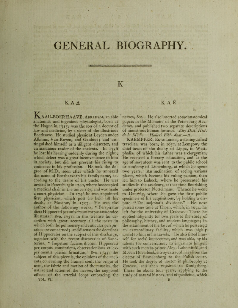 K K A A IC.AAU-BOERHAAVE, Abraham, an able anatomist and ingenious physiologist, born at the Hague in 1715, was the son of a doctor of law and medicine, by a sister of the illustrious Boerhaave. He studied physic at Leyden under Albinus, Van-Royen, and Gaubius; and dis- tinguished himself as a diligent dissector, and an assiduous reader of the ancients. In 1736 he lost his hearing suddenly during the night; which defect was a great inconvenience to him in society, but did not prevent his rising to eminence in his profession. He took the de- gree of M.D., soon after which he annexed the name of Boerhaave to his family name, ac- cording to the desire of his uncle. He was invited to Petersburgin 1740, where heoccupied a medical chair in the university, and was made a court physician. In 1748 he was appointed first physician, which post he held till his death, at Moscow, in 1753. He was the author of the following works, “ Perspiratio dicta Hippocrati per universum corpus anatomice illustrata,” 8vo. 1738: in this treatise he de- scribes with great accuracy all the parts in which both the pulmonary and cuticular perspir- ation are concerned; anddiscusses the doctrines of Hippocrates on the subject of this discharge, together with the recent discoveries of Sanc- torius. “ Impetum faciens dictum Hippocrati per corpus consentiens, observationibus et ex- perimentis passim firmatum,” 8vo. 1745: the subject of this piece is, the opinions of the anci- ents concerning the human soul, the origin of man, the fabric and motion of the muscles, the nature and action of the nerves, the supposed effects of the arterial loops embracing the VOL. VI. K A E nerves, Sec. He also inserted some anatomical papers in the Memoirs of the Petersburg Aca- demy, and published two separate descriptions of monstrous human foetuses. Eloy Diet. Hist, de la Medic. Halleri Bibl. Anat.—A. KAEMPFER, Engelbert, a distinguished traveller, was born, in 1651, at Lemgow, the chief town of the duchy of Lippe, in West- phalia, of which his father was a clergyman. He received a literary education, and at the age of seventeen was sent to the public school or academy of Lunenburg, at which he spent two years. An inclination of seeing various places, which became his ruling passion, then led him to Lubeck, where he prosecuted his studies in the academy, at that time flourishing under professor Nottelmans. Thence he went to Dant^ig, where he gave the first public specimen of his acquisitions, by holding a dis- pute “ De majestatis divisione.” He next passed some time at Thorn, which, in 1674, he left for the university of Cracow. There he applied diligently for two years to the study of philosophy, history, and modern languages; in the attainment of the last of which he possessed an extraordinary facility, which was highly useful to him in his travels. He also fitted him- self for social intercourse, and was able, by his talents for conversation, to ingratiate himself with such men as prince Alex. Lubomirski,and M.von Hoverbeck,envoy extraordinaryfrom the elector of Brandenburg to the Polish court. He took the degree of doctor in philosophy at Cracow, and then repaired to Konigsberg. There he abode four years, applying to the study of natural history, and of medicine, which • B