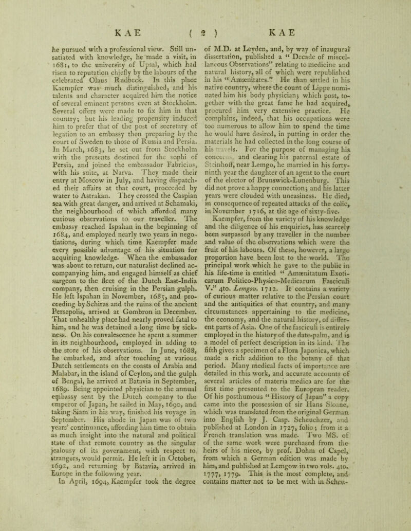 he pursued with a professional view. Still un- satiated with knowledge, he made a visit, in 1681, to the university of Upsal, which had risen to reputation chiefly by the labours of the celebrated Olaus Rudbeck. In this place Kaempfer was much distinguished, and his talents and character acquired him the notice of several eminent persons even at Stockholm. Several offers were made to fix him in that country; but his leading propensity induced him to prefer that of the post of secretary of legation to an embassy then preparing by the court of Sweden to those of Russia and Persia. In March, 1683, he set out from Stockholm with the presents destined for the sophi of Persia, and joined the embassador Fabricius, with his suite, at Narva. They made their entry at Moscow in July, and having dispatch- ed their affairs at that court, proceeded by water to Astrakan. They crossed the Caspian sea with great danger, and arrived at Schamaki, the neighbourhood of which afforded many curious observations to our traveller. The embassy reached Ispahan in the beginning of 1684, and employed nearly two years in nego- tiations, during which time Kaempfer made every possible advantage of his situation for acquiring knowledge. When the embassador was about to return, our naturalist declined ac- companying him, and engaged himself as chief surgeon to the fleet of the Dutch East-India company, then cruising in the Persian gulph. He left Ispahan in November, 1685, and pro- ceeding bySchiras and the ruins of the ancient Persepolis, arrived at Gombron in December. That unhealthy place had nearly proved fatal to him, and he was detained a long time by sick- ness. On his convalescence he spent a summer in its neighbourhood, employed in adding to the store of his observations. In June, 1688, he embarked, and after touching at various Dutch settlements on the coasts of Arabia and Malabar, in the island of Ceylon, and the gulph of Bengal, he arrived at Batavia in September, 1689. Being appointed physician to the annual embassy sent by the Dutch company to the emperor of Japan, he sailed in May, 1690, and taking Siam in his way, finished his voyage in September. His abode in Japan was of two years’ continuance, affording him time to obtain as much insight into the natural and political state of that remote country as the singular jealousy of its government, with respect to strangers, would permit. He left it in October, 1692, and returning by Batavia, arrived in Europe in the following year. lu April, 1694, Kaempfer took the degree of M.D. at Leyden, and, by way of inaugural dissertation, published a “ Decade of miscel- laneous Observations” relating to medicine and natural history, all of which were republished in his “ Amrenitates.” He than settled in his native country, where the count of Lippe nomi- nated him his body physician; which post, to- gether with the great fame he had acquired,, procured him very extensive practice. He complains, indeed, that his occupations were too numerous to allow him to spend the time he would have desired, in putting in order the- materials he had collected in the long course of his ; els. For the purpose of managing his. conce.n and clearing his paternal estate of SteinhoflF, near Lemgo, he married in his forty- ninth year the daughter of an agent to the court of the elector of Brunswick-Lunenburg. This did not prove a happy connection; and his latter years were clouded with uneasiness. He died, in consequence of repeated attacks of the colic, in November 1716, at the age of sixty-five. Kaempfer, from the variety of his knowledge and the diligence of his enquiries, has scarcely been surpassed by any traveller in the number and value of the observations which were the fruit of his labours. Of these, however, a large proportion have been lost to the world. The principal work which he gave to the public in his life-time is entitled “ Amaenitatum Exoti- carum Politico-Physico-Medicarum Fasciculi V.” 4to. Lemgov. 1712. It contains a variety of curious matter relative to the Persian court and the antiquities of that country, and many circumstances appertaining to the medicine, the economy, and the natural history, of differ- ent parts of Asia. One of the fasciculi is entirely employed in the history of the date-palm, and is a model of perfect description in its kind. The fifth gives a specimen of a Flora Japonica, which made a rich addition to the botany of that period. Many medical facts of importance are detailed in this work, and accurate accounts of several articles of materia medica are for the first time presented to the European reader. Of his posthumous “ Flistory of Japan” a copy came into the possession of sir Hans Sloane, which was translated from the original German into English by J. Casp. Scheuchzer, and published at London in 1727, folio; from it a French translation was made. Two MS. of of the same work were purchased from the heirs of his niece, by prof. Dohm of Capel, from which a German edition was made by him, and published at Lemgow in two vols. 4to. 1777, 1779- This is the most complete, and contains matter not to be met with in Scheu-