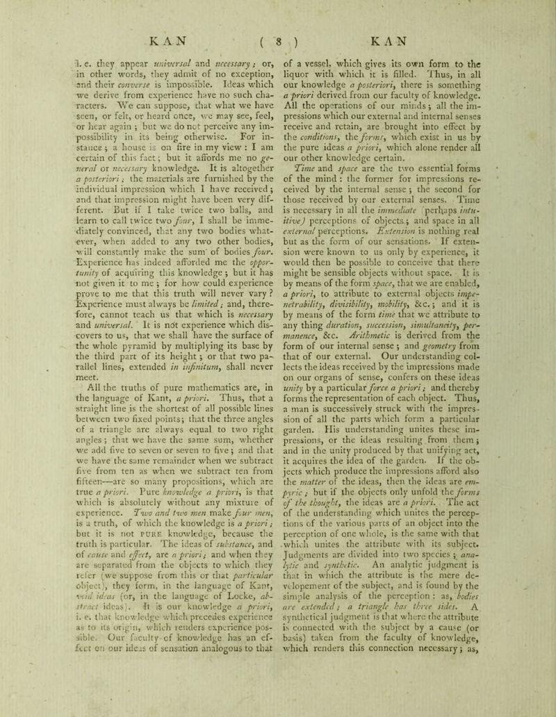 1. e. they appear universal and necessary; or, in other words, they admit of no exception, and their converse is impossible. Ideas which we derive from experience have no such cha- racters. We can suppose, that what we have seen, or felt, or heard once, we may see, feel, or hear again ; but we do net perceive any im- possibility in its being otherwise. For in- stance ; a house is on tire in my view : I am certain of this fact; but it affords me no ge- neral or necessary knowledge. It is altogether a posteriori; the materials are furnished by the individual impression which I have received ; and that impression might have been very dif- ferent. But if I take twice two balls, and learn to call twice two four, I shall be imme- diately convinced, that any two bodies what- ever, when added to any two other bodies, will constantly make the sum' of bodies four. Experience has indeed afforded me the oppor- tunity of acquiring this knowledge •, but it has not given it to me ; for how could experience prove to me that this truth will never vary ? Experience must always be limited; and, there- fore, cannot teach us that which is necessary and universal. It is ndt experience which dis- covers to us, that we shall have the surface of the whole pyramid by multiplying its base by the third part of its height ; or that two pa- rallel lines, extended in infinitum, shall never meet. All the truths of pure mathematics are, in the language of Kant, a priori. Thus, that a straight line is the shortest of all possible lines between two fixed points; that the three angles of a triangle are always equal to two right angles ; that we have the same sum, whether we add five to seven or seven to five; and that we have the same remainder when we subtract five from ten as when we subtract ten from fifteen—are so many propositions, which are true, a priori. Pure knowledge a priori, is that which is absolutely without any mixture of experience. :Two and two men make four men, is a truth, of which the knowledge is a priori; but it is not puke knowledge, because the truth is particular. The ideas of substance, and of cause and efect, are n priori; and when they are separated from the objects to which they reler (we suppose from this or that particular object), they form, in the language of Kant, void ideas (or, in the language of Locke, ab- stract ideas). It is our knowledge a priori, i. e. that knowledge which precedes experience as to its origin, which renders experience pos- sible. Our faculty cf knowledge has an ef- fect cn our ideas of sensation analogous to that of a vessel, which gives its own form to the liquor with which it is filled. Thus, in all our knowledge a posteriori, there is something a priori derived from our faculty of knowledge. All the operations of our minds; all the im- pressions which our external and internal senses receive and retain, are brought into effect by the conditions, the forms, which exist in us by the pure ideas a priori, which alone render all our other knowledge certain. Time and space are the two essential forms of the mind : the former for impressions re- ceived by the internal sense ; the second for those received by our external senses. Time is necessary in all the immediate perhaps intu- itive) perceptions of objects; and space in all external perceptions. Extension is nothing real but as the form of our sensations. If exten- sion were known to us only by experience, it would then be possible to conceive that there might be sensible objects without space. It is by means of the form space, that we are enabled, a priori, to attribute to external objects impe- netrability, divisibility, mobility, &C.; and it is by means of the form time that we attribute to any thing duration, succession, simultaneity, per- manence, &c. Arithmetic is derived from the form of our internal sense ; and geometry from that of our external. Our understanding col- lects the ideas received by the impressions made on our organs of sense, confers on these ideas unity by a particular force a priori; and thereby forms the representation of each object. Thus, a man is successively struck with the impres- sion of all the parts which form a particular garden. His understanding unites these im- pressions, or the ideas resulting from them ; and in the unity produced by that unifying act, it acquires the idea of the garden. If the ob- jects which produce the impressions afford also the matter of the ideas, then the ideas are em- piric ; hut if the objects only unfold the forms of the thought, the ideas are a priori. The act of the understanding which unites the percep- tions of the various parts of an object into the perception of one whole, is the same with that which unites the attribute with its subject. Judgments are divided into two species ; ana- lytic and synthetic. An analytic judgment is that in which the attribute is the mere de- velopement of the subject, and is found by the simple analysis of the perception : as, bodies are extended; a triangle has three sides. A synthetical judgment is that where the attribute is connected with the subject by a cause (or basis) taken from the faculty of knowledge, which renders this connection necessary; as,