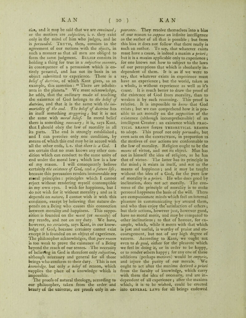 tion, and it may be said that we are convinced; or the motives are subjective, i. e. they exist only in the mind of him who judges, and he is persuaded. Truth, then, consists in the agreement of our notions with the objects, in such a manner as that all men are obliged to form the same judgment. Belief consists in holding a thing for true in a subjective manner, in consequence of a persuasion which is en- tirely personal, and has not its basis in an object submitted to experience. There is a belief of doctrine, of which Kant gives, as an example, this assertion : “ There are inhabit- ants in the planets.” We must acknowledge, he adds, that the ordinary mode of teaching the existence of God belongs to the beliej' of doctrine, and that it is the same with the im- mortality of the soul. The belief of doctrine has in itself something staggering; but it is not the same with moral belief In moral belief there is something necessary; it is, says Kant, that I should obey the law of morality in all its parts. The end is strongly established ; and I can perceive only one condition, by means of which this end may be in accord with all the other ends, i. e. that there is a God. I am certain that no man knows any other con- dition which can conduct to the same unity of end under the moral law •, which law is a law of my reason. I will consequently believe certainly the existence of God, and a future life because this persuasion renders immoveable my moral principles : principles which I cannot reject without rendering myself contemptible in my own eyes. I wish for happiness, but I do not wish for it without morality ; and as it depends on nature, I cannot wish it with this condition, except by believing that nature de- pends on a Being who causes this connection between morality and happiness. This suppo- sition is founded on the want (or necessity) of my reasdn, and not on my duty. We have, however, no certainty, says Kant, in our know- ledge of God, because certainty cannot exist except it is founded on an object of experience. The philosopher acknowledges, that pure reason is too weak to prove the existence of a Being beyond the reach of our senses. The necessity of believing in God is therefore only subjective, although necessary and general for all those beings who conform to their duty. This is not knowledge, but only a belief of reason, which supplies the place of a knowledge which is impossible. The proofs of natural theology, according to our philosopher, taken from the order and beauty of the universe, are proofs only in ap- pearance. They resolve themselves into a bias ol our reason to suppose an infinite intelligence as the author of all that is possible ; but from this bias it does not follow that there really is such an author. To say, that whatever exists must have a cause, is indeed a maxim a priori ; but it is a maxim applicable only to experience ; for one knows not how to subject to the laws of our perceptions that which is absolutely in- dependent of them. It is as if we were to say, that whatever exists in experience must have an experience ; but the world, taken as a whole, is without experience as well as it’s cause. It is much better to draw the proof of the existence of God from morality, than to weaken it by such reasoning. This proof is relative. It is impossible to know that God exists ; but we can comprehend how it is pos- sible to act morally on the supposition of the existence (although incomprehensible) of an intelligent Creator : an existence which prac- tical REASON forces THEORETICAL REASON to adopt. This proof not only persuades, but even acts on the conviction, in proportion as the motives of our actions are conformable to the law of morality. Religion ought to be the means of virtue, and not its object. Man has not in himself the idea of religion, as he has that of virtue. The latter has its principle in the mind ; it exists in itself, and not as the means of happiness ; and it may be taught without the idea of a God, for the pure law of morality is a priori. He who does good by inclination, does not act morally. The con- verse of the principle of morality is to make personal happiness the basis of the will. There are compassionate minds winch feel an internal pleasure in communicating joy around them, and who thus enjoy the*satisfaction of others; but their actions, however just, however good, have no moral merit, and may be compared to other inclinations; to that of honour, for ex- ample, which, while it meets with that which is just and useful, is worthy of praise and en- couragement, but not of any high degree of esteem. According to Kant, we ought not even to do good, either for the pleasure which we feel in doing it, or in order to be happy, or to render others happy; for any one of these additions (perhaps motives) would be empyric, and injure the purity of our morals. We ought to act after the maxims derived a priori from the faculty of knowledge, which carry with them the idea of necessity, and are in-, dependent of all experience ; after the maxims which, it is to be wished, could be erected into general laws for all beings endowed