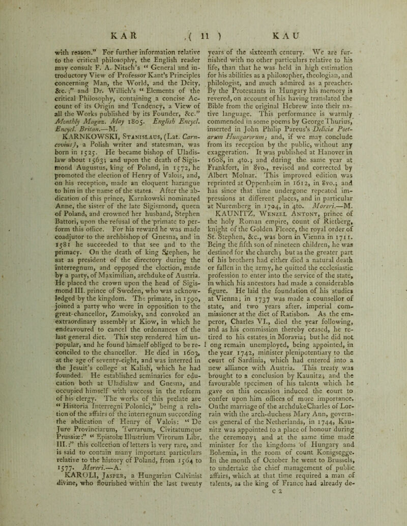 with reason.” For further information relative to the critical philosophy, the English reader may consult F. A. Nitsch’s “ General and in- troductory View of Professor Kant’s Principles concerning Man, the World, and the Deity, &c. and Dr. Willich’s “ Elements of the critical Philosophy, containing a concise Ac- count of its Origin and Tendency, a View of all the Works published by its Founder, &c.” Monthly Magaz. May 1805. English Encycl. Encycl. Britan.—M. KARNKOWSKI, Stanislaus, (Lat. Carn- covius)y a Polish writer and statesman, was born in 1525. He became bishop of Uladis- law about 1563; and upon the death of Sigis- mond Augustus, king of Poland, in 1572, he promoted the election of Henry of Valois, and, on his reception, made an eloquent harangue to him in the name of the states. After the ab- dication of this prince, Karnkowski nominated Anne, the sister of the late Sigismond, queen of Poland, and crowned her husband, Stephen Battori, upon the refusal of the primate to per- form this office. For his reward he was made coadjutor to the archbishop of Gnesna, and in 1581 he succeeded to that see ?nd to the primacy. On the death of king Stephen, he sat as president of the directory during the interregnum, and opposed the election, made by a party, of Maximilian, archduke of Austria. He placed the crown upon the head of Sigis- mond III. prince of Sweden, who was acknow- ledged by the kingdom. The primate, in 1590, joined a party who were in opposition to the great-chancellor, Zamoisky, and convoked an extraordinary assembly at Kiow, in which he endeavoured to cancel the ordonances of the last general diet. This step rendered him un- popular, and he found himself obliged to be re- conciled to the chancellor. He died in 1603, at the age of seventy-eight, and was interred in the Jesuit’s college at Kalish, which he had founded. He established seminaries for edu- cation both at Uladislaw and Gnesna, and occupied himself with success in the reform of his clergy. The works of this prelate are “ Historia Interregni Polonici,” being a rela- tion of the affairs of the interiegnum succeeding the abdication of Henry of Valois: “ De Jure Provinciarum, Terrarum, Civitatumque Prussia:” “ Epistoloe Illustrium Virorum Libr. III.:” this collection of letters is very rare, and is said to contain many important particulars relative to the history of Poland, from 1504 to 1577. Moreri.—A. KARQLI, Jasper, a Hungarian Calvinist divine, who flourished within the last twenty years of the sixteenth century. We are fur- nished with no other particulars relative to his life, than that he was held in high estimation for his abilities as a philosopher, theologian, and philologist, and much admired as a preacher. By the Protestants in Hungary his memory is revered, on account of his having translated the Bible from the original Hebrew into their na- tive language. This performance is warmly commended in some poems by GeorgeThurius, inserted in John Philip Pareus’s Delia# Poet- arum Hungarorum; and, if we may conclude from its reception by the public, without any exaggeration. It was published at Hanover in 1608, in 4to.; and during the same year at Frankfort, in 8vo., revised and corrected by Albert Molnar. This improved edition was reprinted at Oppenhcim in 1612, in Svo.; and has since that time undergone repeated im- pressions at different places, and in particular at Nuremberg in 1704, in 4to. Moreri.—M. KAUNITZ, Wenzel Antony, prince of the holy Roman empire, count of Rietberg, knight of the Golden Fleece, the royal order of St. Stephen, &c., was born in Vienna in 1711. Being the fifth son of nineteen children, he was destined for the church; but as the greater part of his brothers had either died a natural death, or fallen in the army, he quitted the ecclesiastic profession to enter into the service of the state, in which his ancestors had made a considerable figure. He laid the foundation of his studies at Vienna; in 1737 was made a counsellor of state, and two years after, imperial com- missioner at the diet of Ratisbon. As the em- peror, Charles VI., died the year following, and as his commission thereby ceased, he re- tired to his estates in Moravia; but he did not 1 ong remain unemployed, being appointed, in the year 1742, minister plenipotentiary to the court of Sardinia, which had entered into a new alliance with Austria. This treaty was brought to a conclusion by Kaunitz; and the favourable specimen of his talents which he gave on this occasion induced the court to confer upon him offices of more importance. On the marriage of the archduke Charles of Lor- rain with the arch-duchess Mary Ann, govern- ess general of the Netherlands, in 1744, Kau- nitz was appointed to a place of honour during the ceremony; and at the same time made minister for the kingdoms of Hungary and Bohemia, in the room of count Konigsegge. In the month of October he went to Brussels, to undertake the chief management of public affairs, which at that time required a man of talents, as the king of France had already de- c 2