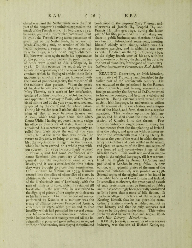 clared war, and the Netherlands were the first part of the emperor’s dominions exposed to the attack of the French army. In February, 1745, he was appointed minister plenipotentiary ; but in 1746, the French having taken possession of great part of the Netherlands, he repaired to Aix-la-Chapelle; and, on account of his bad health, repeated a request to the empress for leave to resign, which he at length obtained. He, however, soon again made his appearance on the political theatre; when the preliminaries of peace were signed at Aix-la-Chapelle, in 1748. On this occasion he acquired, by his talents for negotiation, and the open and noble conduct which he displayed amidst those little manoeuvres which are so often honoured with the name of political sagacity, the respect of all the ministers then present. When the peace of Aix-la-Chapelle was concluded, the empress Mary Theresa, as a mark of her satisfaction, conferred on him the order of the GoldenFleece, and appointed him envoy to Paris, where he re- sided till the end of the year 1752, esteemed and respected by the court and the whole nation. During his residence at Paris he laid the found- ation of that alliance between France and Austria, which took place some time after. Count Uhlfeld having requested leave to resign his office as chancellor of state, Kaunitz was appointed his successor, and consequently re- called from Paris about the end of the year 1752; but at the same time was ordered to return to Brussels, to bring to an end, if possi- ble, the negotiations in regard to the barriers, which had been carried on a whole year with- out success. In 1752 he accordingly repaired to Brussels, and had some conferences with count Bentinck, plenipotentiary of the states- general; but the negotiations went on very slowly, and it was a considerable time before they were brought to a complete termination. On his return to Vienna, in 1753, Kaunitz entered into the office of chancellor of state, in addition to that of supreme dictator of the affairs of the Netherlands and of Lombardy, with the rank of minister of state, which he retained till his death. In the year 1764 he was raised to the dignity of prince of the empire, with descent to his heirs male. The most important service performed by Kaunitz as a minister was the treaty of alliance between France and Austria, concluded in 1756, which put an end to that hostility which had prevailed for several centu- ries between these two countries. After that period he had the sole management of all the fo- reign affairs;possessed great iniluence in regard tothose of the interior, andenjoyed theunlimited confidence of the empress Mary Theresa, and afterwards of Joseph II., Leopold II., and Francis II. His great age, during the latter part of his life, prevented him from taking any share in public business; and therefore he lived in a kind of philosophical retirement, amusing himself chiefly with riding, which was his favourite exercise, and in which he was very expert. He died on the 27th of June, 1794, in the eighty-fourth year of his age, with the consciousness of having discharged his duty, to the best of his ability, for the good of his country. Gall trie inter ess ant er Personen, von K.A. Schiller. -J- KEATING, Geoffrey, an Irish historian, was a native of Tipperary, and flourished in the earlier part of the seventeenth century. He was educated to the priesthood in the Roman catholic church; and having received at a foreign university the degree of D.D., returned to his native country, and became a celebrated preacher. Being extremely well versed in the ancient Irish language, he undertook to collect all the remains of the early history and antiqui- ties of the island, and form them into a regular narrative. This he drew up in the Irish lan- guage, and finished about the time of the ac- cession of Charles I. to the throne. Few histories embrace a longer period of time; for it commences from the first planting of Ireland after the deluge, and goes on without interrup- tion to the seventeenth year of king Henry II. It states the year of the world in which the pos- terity of Gathelus and Scota settled in the island, and gives an account of the lives and reigns of one hundred and seventy-four kings of the Milesian race. This work remained in manu- script in the original language, till it was trans- lated into English by Dermot O’Connor, and published at London in 1723, folio. A new edition, with splendid plates of the arms of the principal Irish families, was printed in 1738. Several copies of the original are to be found in the public libraries of Great Britain and Ireland. It is needless to observe, that great part of a work of such pretensions must be founded on fable; and it has accordingly been generallyconsidered as little better than a mass of idle fiction. It has been alleged in defence of the veracity of Keating himself, that he has given his extra- ordinary relations merely as fables, and not as true history; and that he only supposes real facts to be disguised under them. This writer probably died between 1640 and 1650. Nicol- son's Hist. Library. Moreri.—A. KEBLE, Joseph, a law-writer of meritorious industry, was the son of Richard Keble, esq.