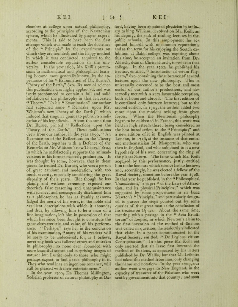 chamber at college upon natural philosophy, according to the principles of the Newtonian system, which he illustrated by proper experi- ments. This is said to have been the first attempt which was made to teach the doctrines of the “ Principia” by the experiments on which they are founded; and the happy method in which if was conducted, acquired to the author considerable reputation in the uni- versity. In the year 1698, Mr. Keill’s preten- sions to mathematical and philosophical learn- ing became more generally known, by the ap- pearance of his “ Examination of Dr. Burnet’s Theory of the Earth,” 8vo. By men of science this publication was highly applauded, and was justly pronounced to contain a full and solid refutation of the philosophy in that celebrated “ Theory.” To his “ Examination” our author had subjoined some “ Remarks upon Mr. Whiston’s new Theory of the Earth;” which induced that singular genius to publish a vindi- cation of his hypothesis. About the same time Dr. Burnet printed “ Reflections upon the Theory of the Earth.” These publications drew from our author, in the year 1699, “ An Examination of the Reflections on the Theory of the Earth, together with a Defence of the Remarks on Mr. Whiston’s new Theory,” 8vo.; in which he satisfactorily supports the animad- versions in his former masterly production. It was thought by some, however, that in these pieces he treated Dr. Burnet, who was a person of great candour and moderation, with too much severity, especially considering the great disparity of their years. But though he has plainly and without ceremony exposed our theorist’s false reasoning and unacquaintance with science, and consequently disclaimed him as a philosopher, he has as frankly acknow- ledged the merit of his work, in the noble and excellent descriptions with which it abounds; and thus, by allowing him to be a man of a fine imagination, left him in possession of that which has since been thought to constitute the great characteristic and value of his perform- ance. “ Perhaps,” says he, in the conclusion of his examination, “ many of his readers will be sorry to be undeceived; for, as I believe, never any book was fuller of errors and mistakes in philosophy, so none ever abounded with niGre beautiful scenes and surprising images of nature: but I write only to those who might perhaps expect to find a true philosophy in it. They who read it as an ingenious romance, will still be pleased with their entertainment.” In the year 1700, Dr. Thomas Millington, Sedleian professor of natural philosophy at Ox- ford, having been appointed physician in ordin- ary to king William, devolved on Mr. Keill, as his deputy, the task of reading lectures in the public schools. In this employment he ac- quitted himself with uncommon reputation; and as the term for his enjoying the Scotch ex- hibition at Baliol college was expiring about this time, he accepted an invitation from Dr. Aldrich, dean of Christ-church, to reside in that college. In the year 1702, he published his treatise, entitled, “ Introductio ad veram Phy- sicam,” 8vo. containing the substance of several lectures upon the new philosophy. This is universally esteemed to be the best and most useful of our author’s productions, and de- servedly met with a very favourable reception, both at home and abroad. The first edition of it contained only fourteen lectures; but to the second edition, in 1705, the author added two more upon the motions arising from given forces. When the Newtonian philosophy began to be cultivated in France, this work was held in high esteem there, being considered as the best introduction to the “ Principia;” and a new edition of it in English was printed at London, in 1736, at the instance of that emin- ent mathematician M. Maupertuis, who was then in England, and who subjoined to it a new hypothesis of his own concerning the ring of the planet Saturn. The fame which Mr. Keill acquired by this performance, justly entitled him to the honours which science had to bestow; and, accordingly, he was elected a fellow of the Royal Society, sometime before the year 1708. In that year he published, in the “Philosophical Transactions,” a paper “ of the Laws of Attrac- tion, and its physical Principles;” which was suggested by some propositions in sir Isaac Newton’s “ Principia,” and particularly design- ed to pursue the steps pointed out by some queries of that great man at the conclusion of his treatise on Oj vies. About the same time, meeting with a passage in the “ Acta Erudi- torum” of Leipsic, in which Newton’s claim to the first invention of the method of fluxions was called in question, he zealously vindicated that claim in a paper communicated to the Royal Society, entitled, “ De Legibus virium Centripetarum.” In this piece Mr. Keill not only asserted that sir Isaac first invented the method of fluxions, as appeared by his letters published by Dr. Wallis, but that M. Leibnitz had taken this method from him, only changing the name and notation. In the year 1709, our author went a voyage to New England, in the capacity of treasurer of the Palatines who were sent by government into that country; and soon