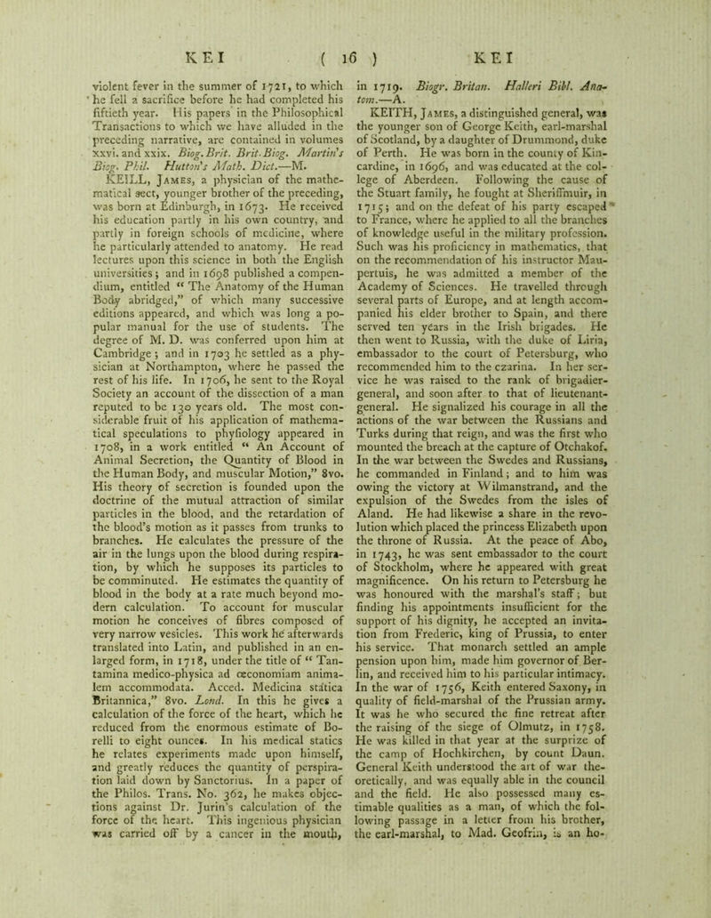 violent fever in the summer of 1721, to which he fell a sacrifice before he had completed his fiftieth year. His papers in the Philosophical Transactions to which we have alluded in the preceding narrative, are contained in volumes xxvi. and xxix. Biog. Brit. Brit. Biog. Martin's Biog. Phil. Hutton's Math. Diet.—M. KEILL, James, a physician of the mathe- matical sect, younger brother of the preceding, was born at Edinburgh, in 1673. He received his education partly in his own country, and partly in foreign schools of medicine, where he particularly attended to anatomy. He read lectures upon this science in both the English universities; and in 1698 published a compen- dium, entitled “ The Anatomy of the Human Body abridged,” of which many successive editions appeared, and which was long a po- pular manual for the use of students. The degree of M. D. was conferred upon him at Cambridge ; and in 1703 he settled as a phy- sician at Northampton, where he passed the rest of his life. In 1706, he sent to the Royal Society an account of the dissection of a man reputed to be 130 years old. The most con- siderable fruit of his application of mathema- tical speculations to phyfiology appeared in 1708, in a work entitled “ An Account of Animal Secretion, the Quantity of Blood in the Human Body, and muscular Motion,” 8vo. His theory of secretion is founded upon the doctrine of the mutual attraction of similar particles in the blood, and the retardation of the blood’s motion as it passes from trunks to branches. He calculates the pressure of the air in the lungs upon the blood during respira- tion, by which he supposes its particles to be comminuted. He estimates the quantity of blood in the body at a rate much beyond mo- dern calculation. To account for muscular motion he conceives of fibres composed of very narrow vesicles. This work hd afterwards translated into Latin, and published in an en- larged form, in 1718, under the title of “ Tan- tamina medico-physica ad ceconomiam anima- lem accommodata. Acced. Medicina sta'tica Britannica,” 8vo. Lornl. In this he gives a calculation of the force of the heart, which he reduced from the enormous estimate of Bo- relli to eight ounces. In his medical statics he relates experiments made upon himself, and greatly reduces the quantity of perspira- tion laid down by Sanctorius. In a paper of the Philos. Trans. No. 362, he makes objec- tions against Dr. Jurin’s calculation of the force of the heart. This ingenious physician was carried off by a cancer in the moutji, in 1719. Biogr. Britan. Halleri Bill. Ana- tom.—A. KEITH, James, a distinguished general, was the younger son of George Keith, earl-marshal of Scotland, by a daughter of Drummond, duke of Perth. He was born in the county of Kin- cardine, in 1696, and was educated at the col- lege of Aberdeen. Following the cause of the Stuart family, he fought at Sheriffmuir, in 1715; and on the defeat of his party escaped to France, where he applied to all the branches of knowledge useful in the military profession. Such was his proficiency in mathematics, that on the recommendation of his instructor Mau- pertuis, he was admitted a member of the Academy of Sciences. He travelled through several parts of Europe, and at length accom- panied his elder brother to Spain, and there served ten years in the Irish brigades. He then went to Russia, with the duke of Liria, embassador to the court of Petersburg, who recommended him to the czarina. In her ser- vice he was raised to the rank of brigadier- general, and soon after to that of lieutenant- general. He signalized his courage in all the actions of the war between the Russians and Turks during that reign, and was the first who mounted the breach at the capture of Otchakof. In the war between the Swedes and Russians, he commanded in Finland; and to him was owing the victory at Wilmanstrand, and the expulsion of the Swedes from the isles of Aland. He had likewise a share in the revo- lution which placed the princess Elizabeth upon the throne of Russia. At the peace of Abo, in 1743, he was sent embassador to the court of Stockholm, where he appeared with great magnificence. On his return to Petersburg he was honoured with the marshal’s staff; but finding his appointments insufficient for the support of his dignity, he accepted an invita- tion from Frederic, king of Prussia, to enter his service. That monarch settled an ample pension upon him, made him governor of Ber- lin, and received him to his particular intimacy. In the war of 1756, Keith entered Saxony, in quality of field-marshal of the Prussian army. It was he who secured the fine retreat after the raising of the siege of Olmutz, in 1758. He was killed in that year at the surprize of the camp of Hochkirchen, by count Daun. General Keith understood the art of war the- oretically, and was equally able in the council and the field. He also possessed many es- timable qualities as a man, of which the fol- lowing passage in a letter from his brother, the earl-marshal, to Mad. Geofrin, is an ho-