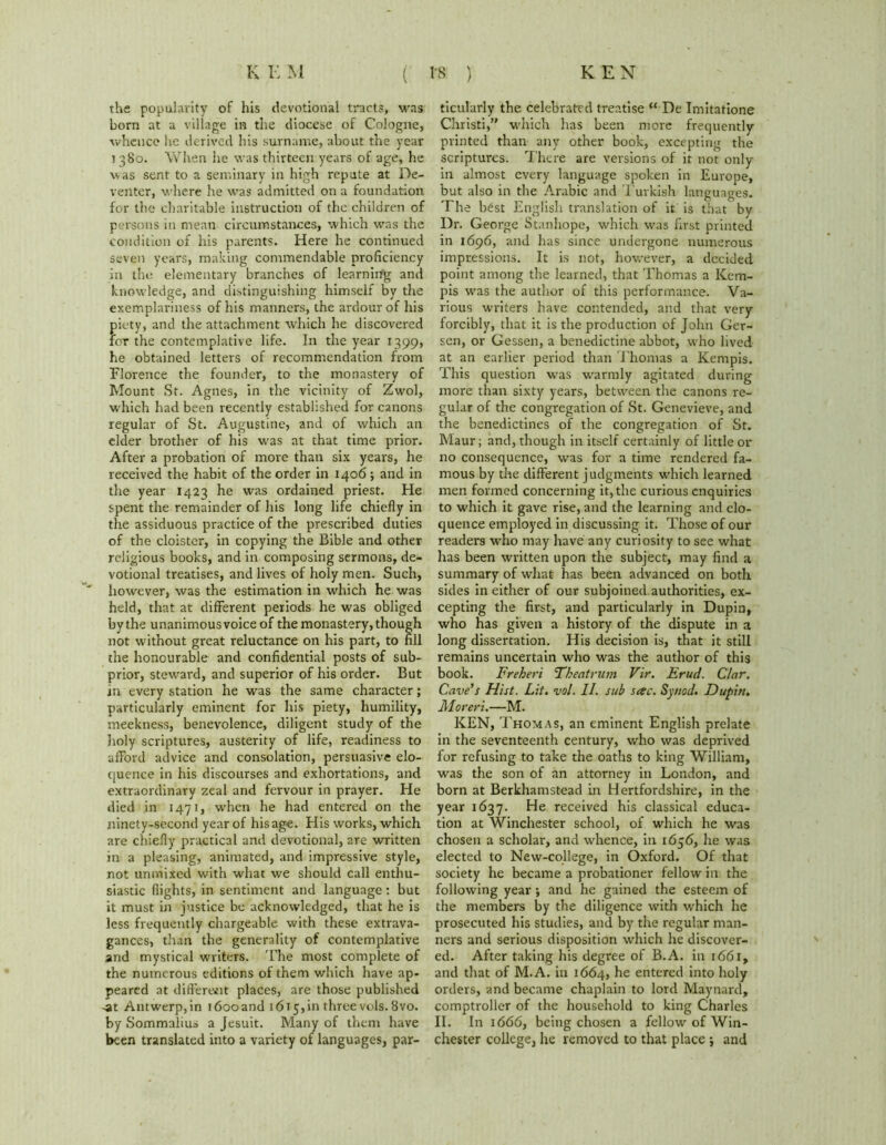 the popularity of his devotional tracts, was born at a village in the diocese of Cologne, whence he derived his surname, about the year i 380. When he was thirteen years of age, he was sent to a seminary in high repute at De- venter, where he was admitted on a foundation for the charitable instruction of the children of persons in mean circumstances, which was the condition of his parents. Here he continued seven years, making commendable proficiency in the, elementary branches of learning and knowledge, and distinguishing himself by the exemplariness of his manners, the ardour of his piety, and the attachment which he discovered for the contemplative life. In the year 1399, he obtained letters of recommendation from Florence the founder, to the monastery of Mount St. Agnes, in the vicinity of Zwol, which had been recently established for canons regular of St. Augustine, and of which an elder brother of his was at that time prior. After a probation of more than six years, he received the habit of the order in 1406; and in the year 1423 he was ordained priest. He spent the remainder of Iris long life chiefly in the assiduous practice of the prescribed duties of the cloister, in copying the Bible and other religious books, and in composing sermons, de- votional treatises, and lives of holy men. Such, however, was the estimation in which he was held, that at different periods he was obliged by the unanimousvoice of the monastery, though not without great reluctance on his part, to fill the honourable and confidential posts of sub- prior, steward, and superior of his order. But in every station he was the same character; particularly eminent for his piety, humility, meekness, benevolence, diligent study of the Holy scriptures, austerity of life, readiness to afford advice and consolation, persuasive elo- quence in his discourses and exhortations, and extraordinary zeal and fervour in prayer. He died in 1471, when he had entered on the ninety-second year of his age. His works, which are chiefly practical and devotional, are written in a pleasing, animated, and impressive style, not unmixed with what we should call enthu- siastic flights, in sentiment and language: but it must in justice be acknowledged, that he is less frequently chargeable with these extrava- gances, than the generality of contemplative and mystical writers. The most complete of the numerous editions of them which have ap- peared at different places, are those published -at Antwerp, in 1600and 1615, in three vols. 8vo. by Sommalius a Jesuit. Many of them have been translated into a variety of languages, par- ticularly the celebrated treatise “ De Imitatione Christi,” which has been more frequently printed than any other book, excepting the scriptures. There are versions of it not only in almost every language spoken in Europe, but also in the Arabic and Turkish languages. The best English translation of it is that by Dr. George Stanhope, which was first printed in 1696, and has since undergone numerous impressions. It is not, however, a decided point among the learned, that Thomas a Kem- pis was the author of this performance. Va- rious writers have contended, and that very forcibly, that it is the production of John Ger- sen, or Gessen, a benedictine abbot, who lived at an earlier period than Thomas a Kempis. This question was warmly agitated during more than sixty years, between the canons re- gular of the congregation of St. Genevieve, and the benedictines of the congregation of St. Maur; and, though in itself certainly of little or no consequence, was for a time rendered fa- mous by the different judgments which learned men formed concerning it, the curious enquiries to which it gave rise, and the learning and elo- quence employed in discussing it. Those of our readers who may have any curiosity to see what has been written upon the subject, may find a summary of what has been advanced on both sides in either of our subjoined authorities, ex- cepting the first, and particularly in Dupin, who has given a history of the dispute in a long dissertation. His decision is, that it still remains uncertain who was the author of this book. Freheri Theatrum Vir. Erud. Clar. Cave’s Hist. Lit. vol. II. sub sac. Synod. Dupin. Moreri.—M. KEN, Thomas, an eminent English prelate in the seventeenth century, who was deprived for refusing to take the oaths to king William, was the son of an attorney in London, and born at Berkhamstead in Hertfordshire, in the year 1637. He received his classical educa- tion at Winchester school, of which he was chosen a scholar, and whence, in 1656, he was elected to New-college, in Oxford. Of that society he became a probationer fellow in the following year; and he gained the esteem of the members by the diligence with which he prosecuted his studies, and by the regular man- ners and serious disposition which he discover- ed. After taking his degree of B.A. in 1661, and that of M.A. in 1664, he entered into holy orders, and became chaplain to lord Maynard, comptroller of the household to king Charles II. In 1666, being chosen a fellow of Win- chester college, he removed to that place ; and