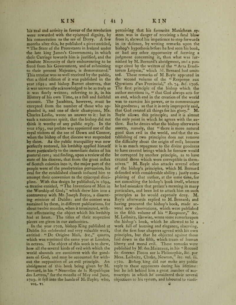 Ills zeal and activity in favour of the revolution were rewarded with the episcopal dignity, by his consecration to the see of Derry. A few months after this, he published a piece entitled, “ The State of the Protestants in Ireland under the late king James’s Government; in which their Carriage towards him is justified, and the absolute Necessity of their endeavouring to be freed from his Government, and of submitting to their present Majesties, is demonstrated.” This treatise was so well received by the public, that a third edition of it was published in the year 1692; and bishop Burnet observes, that it was universally acknowledged to be as truly as it was finely written; referring to it, in his History of his own Time, as a full and faithful account. The Jacobites, however, must be excepted from the number of those who ap- plauded it, and one of their champions, Mr. Charles Leslie, wrote an answer to it: but in such a rancorous spirit, that the bishop did not think it worthy of any public reply. In the year 1693, our prelate was appointed one of the royal visitors of the see of Down and Connor, when the bishop of that diocese was suspended by them. As the public tranquillity was now perfectly restored, his lordship applied himself more particularly to the immediate duties of his pastoral care; and finding, upon a review of the state of his diocese, that from the great influx of Scotch colonies into it, the major part of the people were of the presbyterian persuasion, his zeal for the established church induced him to attempt their conversion to the episcopal disci- pline. With this design he published, in 1694, »a treatise entitled, “The Inventions of Men in the Worship of God;” which drew him into a controversy with Mr. Joseph Boyce, a dissent- ing minister of Dublin: and the contest was sustained by them, in different publications, for about twelve months, when it terminated, with- out effectuating the object which his lordship had at heart. The titles of their respective pieces are given in our authorities. In the year 1702, bishop King published at Dublin his celebrated and very valuable work, entitled “ De Origine Mali, 8rc.,” quarto, which was reprinted the same year at London, in octavo. The object of this work is to shew, how all the several kinds of evil with which the world abounds are consistent with the good- ness of God, and may be accounted for with- out the supposition of an evil principle. An abridgment of this book being given by M. Bernard, in his “ Nouvelles de la Republique des Lettres,” for the months of May and June, 1703, it fell into the hands of M. Bayle; who, VOL. VI. perceiving that his favourite Manichean sy- stem was in danger of receiving a fatal blow from it, shewed his impatience to step forwards in its defence, by writing remarks upon the bishop’s hypothesis before he h^d seen his book, or had any other opportunity of forming a judgment concerning it, than what was fur- nished by M. Bernard’s abridgment, and a pas- sage cited by the writers of the “ Acta Lrudi- torum Leipsiae,” which M. Bernard had omit- ted. These remarks of M Bayle appeared in the second volume of the “ Response aux Questions d’un Provincial,” ch. 74. &c. 1706. The first principle of the bishop which the author mentions is, “ that God always acts for an end, which end in the creation of the world was to exercise his power, or to communicate his goodness ; so that it is only improperly said, that God created all things for his glory.” M. Bayle allows this principle; and it is almost the only point in which he agrees with the au- thor. But he denies what the bishop afterwards asserts, namely, that “ there is more natural good than evil in the world, and that the es- tablishing of two principles does not remove the difficulty about the origin of evil; because it is as much repugnant to the divine goodness to have created beings which he foresaw would be corrupted by another principle, as to have created those which were corruptible in them- selves.” M. Bayle also attacks several other of the bishop’s principles, which M. Bernard defended with considerable ability ; justly com- plaining of that author, at the same time, for not consulting the bishop’s book itself, whence he had mistaken that prelate’s meaning in many particulars, and been led to attack him on such principles as he would expressly deny. M. Bayle afterwards replied to M. Bernard; and having procured the bishop’s book, made se- veral new observations, which were published in the fifth volume of his “ Response,” &c. M. Leibnitz, likewise, wrote some remarksupon the bishop’s book, which he allowed to be a work full of learning and elegance, observing, that the first four chapters agreed with his own principles, but that he objected against those laid down in the fifth, which treats of human liberty and moral evil. These remarks were published by M. des Maizeaux, in his “ Recueil de diverges Pieces sur la Philosophic, &c. par Mess. Leibnitz, Clarke, Newton,” Sec. vol. iii. 1720. Bishop king did not make any public reply to these opponents during his lifetime: but he left behind him a great number of ma- nuscripts in which he considered their several objections to his system, and laboured to vindi- 6