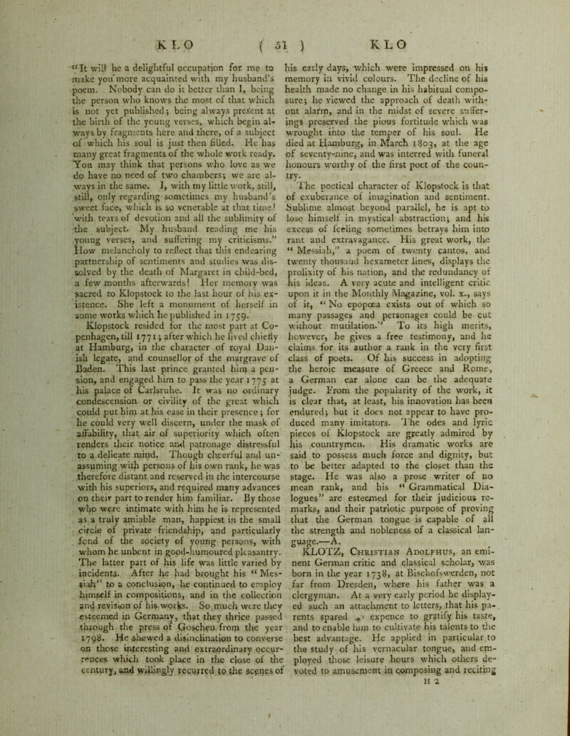 “It will be a delightful occupation for me to make you'more acquainted with my husband’s poem. Nobody can do it better than I, being the person who knows the most of that which is not yet published; being always present at the birth of the young verses, which begin al- ways by fragments here and there, of a subject of which his soul is just then filled. He has many great fragments of the whole work ready. You may think that persons who love as we do have no need of two chambers; we are al- ways in the same. I, with my little work, still, still, only regarding sometimes my husband’s sweet face, which is so venerable at that time! with tears of devotion and all the sublimity of the subject. My husband reading me his young verses, and suffering my criticisms.” How melancholy to reflect that this endearing partnership of sentiments and studies was dis- solved by the death of Margaret in child-bed, a few months afterwards! Her memory was sacred to Klopstock to the last hour of his ex- istence. She left a monument of herself in some works which he published in 1759. Klopstock resided for the most part at Co- penhagen, till 1771; after which he lived chiefly at Hamburg, in the character of royal Dan- ish legate, and counsellor of the margrave of Baden. This last prince granted him a pen- sion, and engaged him to pass the year 1775 at his palace of Carlsruhe. It was no ordinary condescension or civility of the great which could put him at his ease in their presence ; for he could very well discern, under the mask of affability, that air of superiority which often renders their notice and patronage distressful to a delicate mind. Though cheerful and un- assuming witfi persons of his own rank, he was therefore distant and reserved in the intercourse with his superiors, and required many advances on their part to render him familiar. By those who were intimate with him he is represented as a truly amiable man, happiest in the small circle of private friendship, and particularly fond of the society of young persons, with whom he unbent in good-humoured pleasantry. The latter part of his life was little varied by incidents. After he had brought his “ Mes- siah” to a conclusion, die continued to employ himself in compositions, and in the collection and revision of his works. So much were they esteemed in Germany, that they thrice passed through the press of Goschen from the year 1798. He .shewed a disinclination to converse on those interesting and extraordinary pccur- rences which took place in the close of the century, and willingly recurred to the scenes of his early days, which were impressed on his memory in vivid colours. The decline of his health made no change in his habitual compo- sure; he viewed the approach of death with- out alarm, and in the midst of severe suffer- ings preserved the pious fortitude which was wrought into the temper of his soul. He died at Hamburg, in March 1803, at the age of seventy-nine, and was interred with funeral honours worthy of the first poet of the coun- try. The poetical character of Klopstock is that of exuberance of imagination and sentiment. Sublime almost beyond parallel, he is apt to lose himself in mystical abstraction; and his excess of feeling sometimes betrays him into rant and extravagance. His great work, the “ Messiah,” a poem of twenty cantos, and twenty thousand hexameter lines, displays the prolixity of his nation, and the redundancy of his ideas. A very acute and intelligent critic upon it in the Monthly Magazine, vol. x., says of it, “ No epopoea exists out of which so many passages and personages could be cut without mutilation.” To its high merits, however, he gives a free testimony, and he claims ffor its author a rank in the very first class of poets. Of his success in adopting the heroic measure of Greece and Rome, a German ear alone can be the adequate judge. From the popularity of the work, it is clear that, at least, his innovation has been endured; but it does not appear to have pro- duced many imitators. The odes and lyric pieces of Klopstock are greatly admired by liis countrymen. His dramatic works are said to possess much force and dignity, but to be better adapted to the closet than the stage. He was also a prose writer of no mean rank, and his “ Grammatical Dia- logues” are esteemed for their judicious re- marks, and their patriotic purpose of proving that the German tongue is capable of all the strength and nobleness of a classical lan- guage.—A. KLOTZ, Christian Adolphus, an emi- nent German critic and classical scholar, was born in the year 1738, at Bischofswerden, not far from Dresden, where his father was a clergyman. At a very early period he display- ed such an attachment to letters, that his pa- rents spared expence to gratify his taste, and to enable him to cultivate his talents to the best advantage. He applied in particular to the study of his vernacular tongue, and em- ployed those leisure hours which others de- voted to amusement in composing and reciting H 2