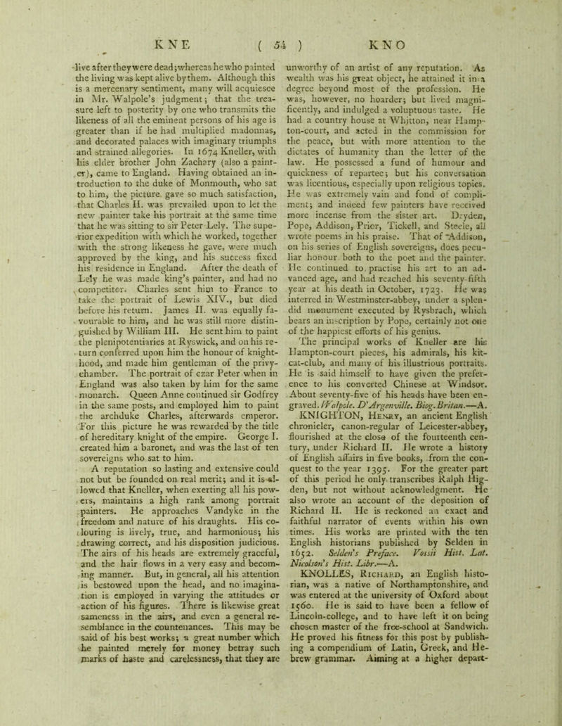 -live after they were dead;whereashewho painted the living was kept alive by them. Although this is a mercenary sentiment, many will acquiesce in Mr. Walpole’s judgment; that the trea- sure left to posterity by one who transmits the likeness of all the eminent persons of his age is greater than if he had multiplied madonnas, and decorated palaces with imaginary triumphs and strained allegories. In 1674 lvneller, with his elder brother John Zachary (also a paint- er), came to England. Having obtained an in- troduction to the duke of Monmouth, who sat to him, the picture gave so much satisfaction, that Charles II. was prevailed upon to let the new painter take his portrait at the same time that he was sitting to sir Peter Lely. The supe- rior expedition with which he worked, together with the strong likeness he gave, were much approved by the king, and his success fixed his residence in England. After the death of Lely he was made king’s painter, and had no , competitor. Charles sent him to Prance to take the portrait of Lewis XIV., but died before his return. James II. was equally fa- vourable to him, and he was still more distin- guished by William III. He sent him to paint the plenipotentiaries at Ryswick, and on his re- turn conferred upon him the honour of knight- hood, and made him gentleman of the privy- chamber. The portrait of czar Peter when in England was also taken by him for the same monarch. Queen Anne continued sir Godfrey in tire same posts, and employed him to paint the archduke Charles, afterwards emperor. For this picture he was rewarded by the title of hereditary knight of the empire. George I. created him a baronet, and was the last of ten sovereigns who sat to him. A reputation so lasting and extensive could not but be founded on, real merit; and it is-al- lowed that Kneller, when exerting all his pow- ers, maintains a high rank among portrait painters. He approaches Vandyke in the freedom and nature of his draughts. His co- louring is lively, true, and harmonious; his drawing correct, and his disposition judicious. The airs of his heads arc extremely graceful, and the hair flows in a very easy and becom- ing manner. But, in general, all his attention is bestowed upon the head, and no inragina- tion is employed in varying the attitudes or action of his figures. There is likewise great sameness in the airs, and even a general re- semblance in the countenances. This may be said of his best works; a great number which he painted merely for money betray such marks of haste and carelessness, that they are unworthy of an artist of any reputation. As wealth was his great object, lie attained it in a degree beyond most of the profession. He was, however, no hoarder; but lived magni- ficently, and indulged a voluptuous taste. He had a country house at Whitton, near Hamp- ton-court, and acted in the commission for the peace, but with more attention to the dictates of humanity than the letter of the law. He possessed a fund of humour and quickness of repartee; but his conversation was licentious, especially upon religious topics. He was extremely vain and fond of compli- ment; and indeed few painters have received more incense from the sister art. D/yden, Pope, Addison, Prior, Tickell, and Steele, all wrote poems in his praise. That of “Addison, on his series of English sovereigns, does pecu- liar honour both to the poet and the painter. He continued to practise his art to an ad- vanced age, and had reached his seventy-filth year at his death in October, 1723. He was interred in Westminster-abbey, under a splen- did monument executed by Rysbrach, which bears an in-cription by Pope, certainly not one of the happiest efforts of his genius. 'I'he principal works of Kneller are hit; Hampton-court pieces, his admirals, his kit- cat-club, and many of his illustrious portraits. Pie is said himself to have given the prefer- ence to his converted Chinese at Windsor. About seventy-five of his heads have been en- graved. Walpole. D'Argenville. Blog.Britan.—A. KNIGHTON, Hehry, an ancient English chronicler, canon-regular of Leicester-abbey, flourished at the close of the fourteenth cen- tury, under Richard II. He wrote a history of English affairs in five books, from the con- quest to the year 1395. For the greater part of this period he only transcribes Ralph liig- den, but not without acknowledgment. He also wrote an account of the deposition of Richard II. He is reckoned an exact and faithful narrator of events within his own times. His works are printed with the ten English historians published by Selden in 1652. Selden's Preface. Vossii Hist. Bat. Nicolson's Hist. Libr.—A. KNOLLES, Richard, an English histo- rian, was a native of Northamptonshire, and was entered at the university of Oxford about 1560. He is said to have been a fellow of Lincoln-college, and to have left it on being chosen master of the free-school at Sandwich. He proved his fitness for this post by publish- ing a compendium of Latin, Greek, and He- brew grammar. Aiming at a higher depart-