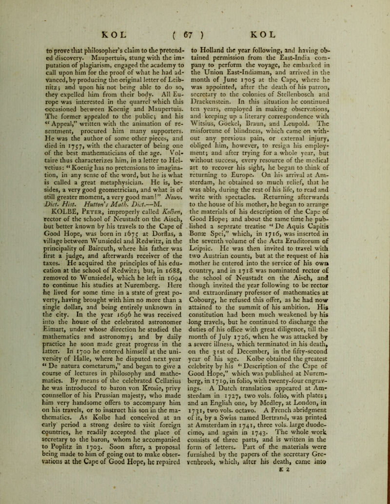 to prove that philosopher’s claim to the pretend- ed discovery. Maupertuis, stung with the im- putation of plagiarism, engaged the academy to call upon him for the proof of what he had ad- vanced, by producing the original letter of Leib- nitz; and upon his not being able to do so, they expelled him from their body. All Eu- rope was interested in the quarrel which this occasioned between Koenig and Maupertuis. The former appealed to the public; and his <r Appeal,” written with the animation of re- sentment, procured him many supporters. He was the author of some other pieces, and died in 1757, with the character of being one of the best mathematicians of the age. Vol- taire thus characterizes him, in a letter to Hel- vetius: “Koenig has no pretensions to imagina- tion, in any sense of the word, but he is what is called a great metaphysician. He is, be- sides, a very good geometrician, and what is of still greater moment, a very good man! ” Nouv. Diet. Hist. Hutton s Math. Diet.—M. KOLBE, Peter, improperly called Kolben, rector of the school of Neustadt on the Aisch, but better known by his travels to the Cape of Good Hope, was born in 1675 at Dorflas, a village between Wunsiedel and Redwitz, in the principality of Baireuth, where his father was first a judge, and afterwards receiver of the taxes. He acquired the principles of his edu- cation at the school of Redwitz; but, in 1688, removed to Wunsiedel, which he left in 1694 to continue his studies at Nuremberg. Here he lived for some time in a state of great po- verty, having brought with him no more than a single dollar, and being entirely unknown in the city. In the year 1696 he was received into the house of the celebrated astronomer Eimart, under whose direction he studied the mathematics and astronomy; and by daily practice he soon made great progress in the latter. In 1700 he entered himself at the uni- versity of Halle, where he disputed next year “ De natura cometarum,” and began to give a course of lectures in philosophy and mathe- matics. By means of the celebrated Cellarius he was introduced to baron von Krosie, privy counsellor of his Prussian majesty, who made him very handsome offers to accompany him on his travels, or to instruct his son in the ma- thematics. As Kolbe had conceived at an early period a strong desire to visit foreign countries, he readily accepted the place of secretary to the baron, whom he accompanied to Poplitz in 1703. Soon after, a proposal being made to him of going out to make obser- vations at the Cape of Good Hope, he repaired to Holland the year following, and having ob- tained permission from the East-India com- pany to perform the voyage, he embarked in the Union East-Indiaman, and arrived in the month of June 1705 at the Cape, where he was appointed, after the death of his patron, secretary to the colonies of Stellenbosch and Drackenstein. In this situation he continued ten years, employed in making observations, and keeping up a literary correspondence with Witsius, Goekel, Braun, and Leupold. The misfortune of blindness, which came on with- out any previous pain, or external injury, obliged him, however, to resign his employ- ment; and after trying for a whole year, but without success, every resource of the medical art to recover his sight, he began to think of returning to Europe. On his arrival at Am- sterdam, he obtained so much relief, that he was able, during the rest of his life, to read and write with spectacles. Returning afterwards to the house of his mother, he began to arrange the materials of his description of the Cape of Good Hope; and about the same time he pub- lished a separate treatise “ De Aquis Capitis Bonae Spci,” which, in 1716, was inserted in the seventh volume of the Acta Eruditorum of Leipsic. He was then invited to travel with two Austrian counts, but at the request of his mother he entered into the service of his own country, and in 1718 was nominated rector of the school of Neustadt on the Aisch, and though invited the year following to be rector and extraordinary professor of mathematics at Cobourg, he refused this offer, as he had now attained to the summit of his ambition. His constitution had been much weakened by his long travels, but he continued to discharge the duties of his office with great diligence, till the month of July 1726, when he was attacked by a severe illness, which terminated in his death, on the 3 f st of December, in the fifty-second year of his age. Kolbe obtained the greatest celebrity by his “ Description of the Cape of Good Hope,” which was published at Nurem- berg, in 1719, in folio, with twenty-four engrav- ings. A Dutch translation appeared at Am- sterdam in 1727, two vols. folio, with plates; and an English one, by Medley, at London, in 1731, two vols. octavo. A French abridgment of it, by a Swiss named Bertrand, was printed at Amsterdam in 1741, three vols. large duode- cimo, and again in 1743* The whole work consists of three parts, and is written in the form of letters. Part of the materials were furnished by the papers of the secretary Gre- venbroek, which, after his death, came into K 2