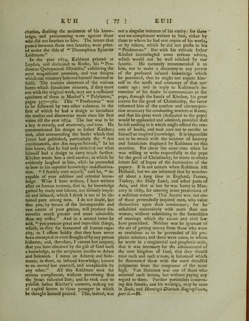 charius, desiring the assistance of his know- ledge, and pronouncing woes against those who did not hearken to him. The letters that passed between these two fanatics, were print- ed under the title of “ Theosophicae Epistolae Leidenses.” In the year 1674, Kuhlman printed at Leyden, and dedicated to Rothe, his “ Pro- dromus Quinquennii Mirabilis,” exhibiting the most magnificent promises, and vast designs which our visionary believed himself destined to fulfil. The curious observers of the various forms which fanaticism assumes, if they meet not with the original work, may see a sufficient specimen of these in Morhof’s “ Polyhistor,” pages 357—362. This “ Prodromus ” was to be followed by two other volumes; in the first of which he had a design to introduce the studies and discoveries made since his first vision till the year 1674. The last was to be a key to eternity, and aveternityy and time. He communicated his design to father Kircher; and, after commending the books which that Jesuit had published, particularly the “ Ars combinatoria, sive Ars magna Sciendi,” he let him know, that he had only sketched out what himself had a design to carry much further. Kircher wrote him a civil answer, in which he evidently laughed at him, while he pretended to bow to his superior knowledge and illumina- tion. “ I frankly own myself,” said he, “ in- capable of your sublime and celestial know- ledge. What I have written, I have written after an human manner, that is, by knowledge gained by study and labour, not divinely inspir- ed and infused, which I think is not to be ob- tained pure among men. I do not doubt, but that you, by means of the incomparable and vast extent of your genius, will produce dis- coveries much greater and more admirable than my trifles.” And in a second letter he said, “ you promise great and incredible things, which, as they far transcend all human capa- city, so I affirm boldly that they have never been attempted or even thought of by any person hitherto; and, therefore, I cannot but suspect, that you have obtained by the gift of God such a knowledge, as the scriptures ascribe to Adam and Solomon. I mean an Adamic and Solo- monic, in short, an infused knowledge, known to no mortal but yourself, and inexplicable by any other.” All this Kuhlman took for serious compliment, without perceiving that the Jesuit ridiculed him; and he took care to publish father Kircher’s answers, making use of capital letters in those passages in which he thought himself praised. This, indeed, was not a singular instance of his vanity: for there was no compliment written to him, either by those to whom he had sent copies of his works, or by others, which he did not prefix to his “ Prodromus.” But with his ridicule father Kircher intermingled some serious advice, which would not be well relished by our fanatic. He earnestly recommended it to him, not to make a discovery to any person of the profound infused knowledge which he possessed, that he might not expose him- self to the scoffs and contempt of that sar- castic age: and in reply to Kuhlman’s in- timation of his desire to communicate to the pope, through the hands of Kircher, his great secrets for the good of Christianity, the latter informed him of the caution and circumspec- tion necessary for conducting matters at Rome, and that his great work (dedicated to the pope) would be applauded and admired, provided that he left nothing in it which might offend the cen- sors of books, and took care not to ascribe to himself an inspired knowledge. It is impossible not to be struck with the mixture of knavery and fanaticism displayed by Kuhlman on this occasion. For about the same time when he was willing to write respectfully to the pope for the good of Christianity, he wrote to others letters full of hopes of the destruction of the papacy. It is not certain when Kuhlman left Holland; but we are informed that he wander- ed about a long time in England, France, Turkey, the Holy Land, and other parts of Asia, and that at last he was burnt in Mus- covy in 1689, for uttering some predictions of a seditious nature. This fanatic was not one of those pretendedly inspired men, who value themselves upon their continence; for he  cohabited successively with more than one woman, without submitting to the formalities- of marriage which the canon and civil law have prescribed. Neither was he ignorant of the art of getting money from those who wrere so credulous as to be persuaded of his pro- phetic mission; and there were some, to whom he wrote in a magisterial and prophetic style,, that it was necessary for the advancement of the new kingdom of God, that they should* raise such and such a'sum, in failure.-of which he threatened them with the most dreadful judgments from the vengeance of the most high. Van Helmont was one of those who* received such letters, but without paying any regard to them. Further particulars concern- ing this fanatic, and his writings, may be seen> in Bayle, and Henningii Diarium Biographic-umy. part ii.—M-