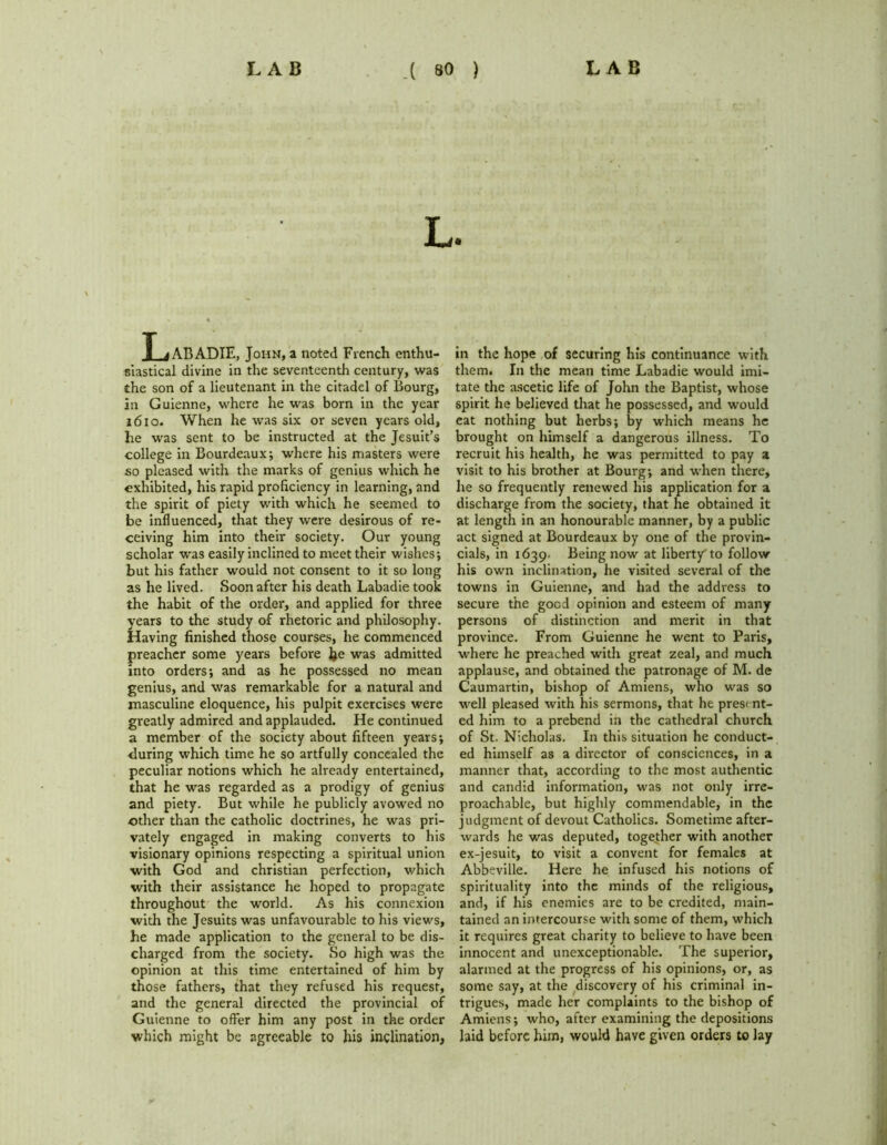 T jABADIE. John, a noted French enthu- siastical divine in the seventeenth century, was the son of a lieutenant in the citadel of Bourg, in Guienne, where he was born in the year 1610. When he was six or seven years old, he was sent to be instructed at the Jesuit’s college in Bourdeaux; where his masters were so pleased with the marks of genius which he exhibited, his rapid proficiency in learning, and the spirit of piety with which he seemed to be influenced, that they were desirous of re- ceiving him into their society. Our young scholar was easily inclined to meet their wishes; but his father would not consent to it so long as he lived. Soon after his death Labadie took the habit of the order, and applied for three years to the study of rhetoric and philosophy. Having finished those courses, he commenced preacher some years before he was admitted into orders; and as he possessed no mean genius, and was remarkable for a natural and masculine eloquence, his pulpit exercises were greatly admired and applauded. He continued a member of the society about fifteen years; during which time he so artfully concealed the peculiar notions which he already entertained, that he was regarded as a prodigy of genius and piety. But while he publicly avowed no other than the catholic doctrines, he was pri- vately engaged in making converts to his visionary opinions respecting a spiritual union ■with God and Christian perfection, which with their assistance he hoped to propagate throughout the world. As his connexion with the Jesuits was unfavourable to his views, he made application to the general to be dis- charged from the society. So high was the opinion at this time entertained of him by those fathers, that they refused his request, and the general directed the provincial of Guienne to offer him any post in the order which might be agreeable to his inclination, in the hope of securing his continuance with them. In the mean time Labadie would imi- tate the ascetic life of John the Baptist, whose spirit he believed that he possessed, and would eat nothing but herbs; by which means he brought on himself a dangerous illness. To recruit his health, he was permitted to pay a visit to his brother at Bourg; and when there, he so frequently renewed his application for a discharge from the society, that he obtained it at length in an honourable manner, by a public act signed at Bourdeaux by one of the provin- cials, in 1639. Being now at liberty to follow his own inclination, he visited several of the towns in Guienne, and had the address to secure the good opinion and esteem of many persons of distinction and merit in that province. From Guienne he went to Paris, where he preached with great zeal, and much applause, and obtained the patronage of M. de Caumartin, bishop of Amiens, who was so well pleased with his sermons, that he present- ed him to a prebend in the cathedral church of St. Nicholas. In this situation he conduct- ed himself as a director of consciences, in a manner that, according to the most authentic and candid information, was not only irre- proachable, but highly commendable, in the judgment of devout Catholics. Sometime after- wards he was deputed, together with another ex-jesuit, to visit a convent for females at Abbeville. Here he infused his notions of spirituality into the minds of the religious, and, if his enemies are to be credited, main- tained an intercourse with some of them, which it requires great charity to believe to have been innocent and unexceptionable. The superior, alarmed at the progress of his opinions, or, as some say, at the discovery of his criminal in- trigues, made her complaints to the bishop of Amiens; who, after examining the depositions hid before him, would have given orders to lay