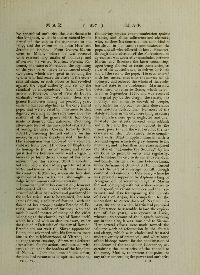 by apostolical authority the disturbances in that kingdom, which had been excited by the denial of the cup in the sacrament to the laity, and the execution of John Huss and Jerome of Prague. From Geneva Martin went to Milan, where he was received with extraordinary marks of honour ; and afterwards he visited Mantua, Fyrrara, Ra- venna, and came to Florence in the beginning of the year 14 J 9. Here he continued nearly two vears, which were spent in reducing the tyrants who had seized the cities in the eccle- siastical state, or such places as had revolted against the papal authority and set up the standard of independence. Soon after his arrival at Florence, four of Peter de Luna’s cardinals, who had withdrawn their alle- giance from Peter during the preceding year, came to acknowledge him as the only lawful pope, and were created by him anew to that dignity, receiving at the same time a confir- mation of all the grants which had been made to them by that antipope. Not long afterwards he had the unexpected satisfaction of seeing Balthazar Cossa, formerly John XXIII., throwing himself entirely on his mercy, as we have already related in his life. His submission was followed by a splendid embassy from Joan II. queen of Naples, to do homage to him in her name, and to re- quest that his holiness would send a legate a latere to perform the ceremony of her coro- nation. To this request Martin acceded; but not before she had engaged to set at li- berty, and live as his wife with, her husband the count de la Marche, whom she had shut up in one of her castles, that she might in- dulge in her amoius without restraint. Immediately after her coronation, Joan not only caused all the places u'hich her prede- cessor Ladislaus had seized and garrisoned in the ecclesiastical state to be restored, but sent James Sforza, a soldier of fortune, with the flower of her troops, against Braccio of Pe- rugia, another soldier of fortune, who had made himself master of many of the cities belonging to the church, awd of Rome itself, which he ruled with an absolute sw'ay, under the title of “ Defender of the city of Rome.” Braccio did not wait till Sforza approached Rome, but advanced with his forces to meet him in the neighbourhood of Viterbo; and an engagement ensuing, Sforza was defeated after a hard fought action, and pursued with great slaughter to the borders of the kingdom of Naples. Upon the news of this defeat, the pope had recourse to his spiritual weapons, thundering out an excommunication against Braccio, and all his adherents and abettors ; who, to shew his contempt for such kind ol hostility, in his turn excommunicated the pope and all who adhered to him. However, through the mediation of the Florentines, an agreement was soon after concluded between Martin and Braccio; the latter consenting, upon being allowed to retain some cities, as vicar of the apostolic see, to deliver up Rome and all the rest to the pope. He even entered with his mercenaries into the service of his holiness, and reduced the whole of the eccle- siastical state to his obedience. Martin now determined to repair to Rome, which he en- tered in September 1420, and was received with great joy by the clergy, the senate, the nobility, and immense crowds of people, w’ho hailed his approach as their deliverance from absolute destruction. For most of the stately edifices in the city were lying in ruins; the churches were quite neglected and dila- pidated ; the streets covered with rubbish and filth ; and the people reduced to the utmost poverty, and the want even of the ne- cessaries of life. To remedy these compli- cated evils, Martin applied himself with a zeal and vigour which do great honour to his memory ; and in less than two years acquired the title of <l Romulus the Second,” by his exertions to promote order and regularity, and to restore the city to its ancient splendour and beauty. In the mean time Peter de Luna, under the name of Benedict XIII., continued to act the part of sovereign pontiff, though confined to Peniscola in Catalonia, where he was privately supported by Alphonso king of Arragon, out of resentment against Martin for not complying with his wishes relative to the disposal of vacant benefices and their re- venues, and also for espousing the interests of Lewis of Anjou, his competitor for the succession to queen Joan of Naples. In 1423, the council which Martin had promised at Constance to assemble before the expira- tion of five years, was opened at Pavia; whence, on account of the plague’s breaking out in that city, it was translated to Sienna. Here several efforts were made towards the salutarv work of reformation in the church and clergy, which were eluded and frustated under a variety of pretences; and when some ofthe bishops moved for the confirmation of the decree of the council of Constance, as- certaining the superiority of the council to the pope, Martin, to prevent that point, or any other concerning the power and authority