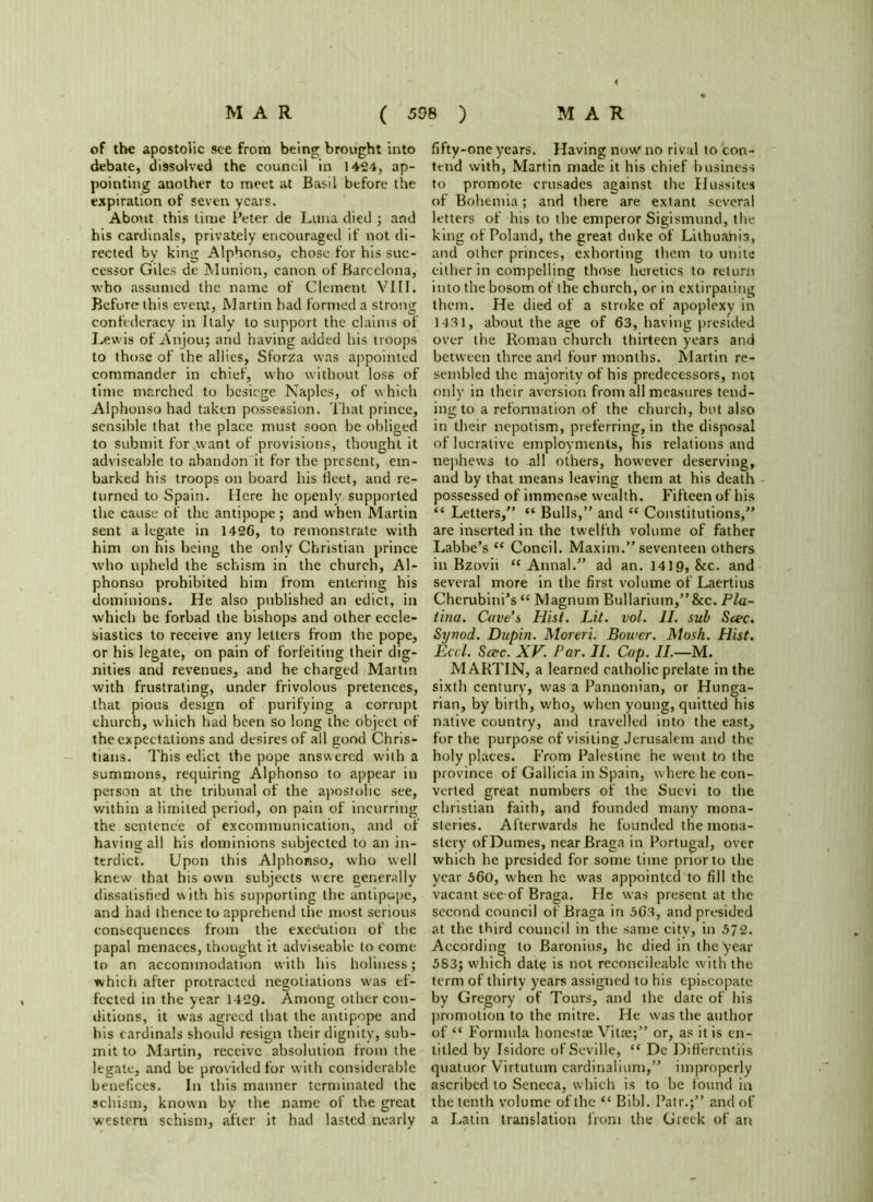 of the apostolic see from being brought into debate, dissolved the council in 1424, ap- pointing another to meet at Basil before the expiration of seven years. About this time Peter de Luna died ; and his cardinals, privately encouraged if not di- rected by king Alphonso, chose for his suc- cessor Giles de Munion, canon of Barcelona, who assumed the name of Clement VIII. Before this event, Martin had formed a strong confederacy in Italy to support the claims of Lewis of Anjou; and having added his troops to those of the allies, Sforza was appointed commander in chief, who without loss of time marched to besiege Naples, of which Alphonso had taken possession. That prince, sensible that the place must soon be obliged to submit for want of provisions, thought it adviseable to abandon it for the present, em- barked his troops on board his fleet, and re- turned to Spain. Here he openly supported the cause of the antipope; and when Martin sent a legate in 1426, to remonstrate with him on his being the only Christian prince who upheld the schism in the church, Al- phonso prohibited him from entering his dominions. He also published an edict, in which be forbad the bishops and other eccle- siastics to receive any letters from the pope, or his legate, on pain of forfeiting their dig- nities and revenues, and he charged Martin with frustrating, under frivolous pretences, that pious design of purifying a corrupt church, which had been so long the object of the expectations and desires of all good Chris- tians. This edict the pope answered with a summons, requiring Alphonso to appear in person at the tribunal of the apostolic see, within a limited period, on pain of incurring the sentence of excommunication, and of having all his dominions subjected to an in- terdict. Upon this Alphonso, who well knew that his own subjects were generally dissatisfied with his supporting the antipupe, and had thence to apprehend the most serious consequences from the execution of the papal menaces, thought it adviseable to come to an accommodation with his holiness; which after protracted negotiations was ef- fected in the year 1429. Among other con- ditions, it was agreed that the antipope and his cardinals shoulJ resign their dignity, sub- mit to Martin, receive absolution from the legate, and be provided for with considerable benefices. In this manner terminated the schism, known by the name of the great western schism, after it had lasted nearly fifty-one years. Having now no rival to con- tend with, Martin made it his chief business to promote crusades against the Hussites of Bohemia; and there are extant several letters of his to the emperor Sigismund, the king of Poland, the great duke of Lithuania, and other princes, exhorting them to unite either in compelling those heretics to return into the bosom of the church, or in extirpating them. He died of a stroke of apoplexy in 1431, about the age of 63, having presided over the Roman church thirteen years and between three and four months. Martin re- sembled the majority of his predecessors, not only in their aversion from all measures tend- ing to a reformation of the church, but also in their nepotism, preferring, in the disposal of lucrative employments, his relations and nephews to -all others, however deserving, and by that means leaving them at his death possessed of immense wealth. Fifteen of his “ Letters,” “ Bulls,” and “ Constitutions,” are inserted in the twelfth volume of father Labbe’s “ Concil. Maxim.” seventeen others in Bzovit “ Anna!.” ad an. 1419, &c. and several more in the first volume of Laertius Cherubini’s “ Magnum Bullarium,”&c. Pla- tina. Cave’s Hist. Lit. vol. II. sub Scec. Synod. Dupin. Moreri. Bower. Mosh. Hist. Led. Scec. XV. Par. II. Cap. II.—M. MARTIN, a learned catholic prelate in the sixth century, was a Pannonian, or Hunga- rian, by birth, who, when young, quitted his native country, and travelled into the east, for the purpose of visiting Jerusalem and the holy places. From Palestine he went to the province of Gallicia in Spain, where he con- verted great numbers of the Suevi to the Christian faith, and founded many mona- steries. Afterwards he founded the mona- stery of Dumes, near Braga in Portugal, over which he presided for some time prior to the year 560, when he was appointed to fill the. vacant see-of Braga. He was present at the second council of Braga in 563, and presided at the third council in the same citv, in 572. According to Baronins, he died in the year 5S3; which datt; is not reconcileablc with the term of thirty years assigned to his episcopate by Gregory of Tours, and the date of his promotion to the mitre. He was the author of “ Formula honestce Vitae;” or, as it is en- titled by Isidore of Seville, “ De Diflerentiis quatuor Virtutum cardinalium,” improperly ascribed to Seneca, which is to be found in the tenth volume of the “ Bibl. Patr.;” and of a Latin translation from the Greek of an