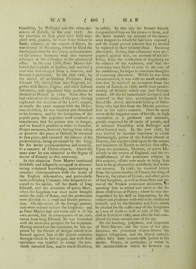 friendship, bv Biillirigcr and the other mi- nisters of Zurich, in the year 1515. As the churches in that place were fully sup- plied with ..pastors, he went from thence to Basil; whence, at the request of Bucer, he was invited to Strasburg, where he filled the theological chair for five years, and maintain- ed the utmost harmony with that eminent reformer as his colleague in the ministerial office. In the year ]j1g, Peter Martyr fol- lowed the example of Luther, and married a nun who had escaped from a convent, and become a protestant. In the year 1517, by the advice of archbishop Cranmer, king Edward VI. invited him into .England, to- gether with Bucer, Fagius, and other learned reformers, and appointed him professor of divinity at Oxford in 154<). Soon after he had entered on the duties of this post, having explained the doctrine of the Lord’s supper, in nearly the same manner with the Helve- tian churches, he was insulted and disturbed in his lectures, and by the instigation of the popish party the populace were rendered so tumultuous, that his person was in danger, and he found it prudent to retire to London. Proper measures, however, having been taken to preserve the peace at Oxford, he returned to thatydace, and resumed the labours of his professorship, being promoted by the king, for his better accomurodation and security, to a canonry of Christ-church. About the same time he was admitted to the degree of doctor of divinity in this university. In this situation Peter Martyr continued * faithfully and diligently occupied in dissemi- nating scriptural knowledge, maintaining a constant correspondence with the heads of the English reformation, and particularly with archbishop Cranmer, who frequently re- sorted to his advice, till the death of king Edward, and the accession of queen Mary, when the kingdom was once more brought under the yoke of Rome, and the protestants were devoted to a cruel and bloody persecu- tion. On this event all the foreign protest- ants were ordered to leave the kingdom ; and as Peter Martyr had not come into it of his own accord, but in consequence of an invi- tation from king Edward, he was furnished with the necessary passport for his departure. Having arrived on the continent, he was ap- prised by his friends of designs which were formed against him in the popish countries through which he had to pass; and with their assistance was enabled to escape the mis- chiefs intended him, and to reach Strasburg in safety. In this citv his former friends congratulated him on his return to them, and the more warmly on account of the immi- nent dangers to which he had been exposed ; and the senate passed a decree that he should he replaced in their divinity chair. Not long afterwards, finding that calumnies were pro- pagated against him, on account of his dif- fering from the confession of Augsburg on the subject of the eucharist, and that ob- structions were likely to arise in the way of his usefulness, he began to entertain thoughts of removing elsewhere. While he was thus circumstanced, it was with no small satisfac- tion that he received an invitation from the senate of Zurich, in I55G, to fill their profes- sorship of divinity which was just become vacant. Of this he immediately accepted, and removed to that city, accompanied by his friend Mr. Jewel, afterwards bishop of Salis- bury, who had fled from the Marian persecu- tion in his native country. Here he spent seven of the happiest years of his life, in high reputation as a professor and minister, greatly respected by all ranks of people, and in intimate friendship with Builinger and other learned men. In the year 1557, he was invited to become successor to count Martincnghi, pastor of the Italian church at Geneva; but wras prevailed upon by the senate and ministers of Zurich to decline that offer. Upon the accession, likewise, of queen Eli- zabeth to the crown of England, and the re- establishment of the protestant religion in this country, efforts were made to bring him back to his professorship at Oxford; but with- out success. In 15G1, he received letters from the queen-mother of France, the king of Navarre, the prince of Conde, and other peers of that kingdom, as well as from Beza and the rest of the French protestant ministers, Re- questing him to attend and assist at the fa- mous conference at Poissy; where he was dis- tinguished by his skill in disputation, by the temper and prudence with which he conducted himself, and by the liberality and force which he pleaded for the sufficiency of the Scriptures as a test of truth as well as rule of life. He died at Zurich in l5G2,soon after he had com- pleted the sixty-second year of his age. On the learning, judgment, and eloquence of Peter Martyr, and the value ot his pro- ductions, the protestant writers bestow the highest cnlogiums, and the liberal catholic critics have done considerable justice to his merits. Dupin, in particular, is warm in the commendation which he bestows on 7