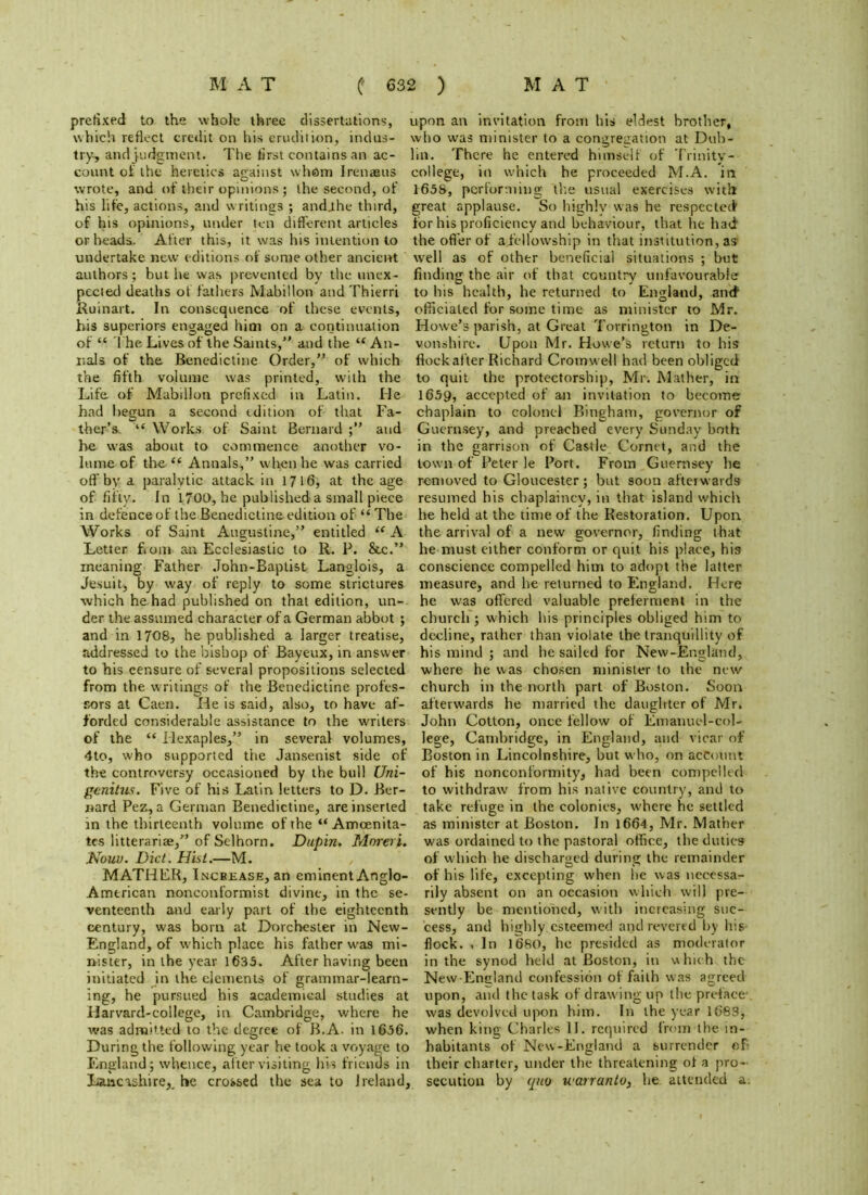 prefixed to the whole three dissertations, upon an invitation from his eldest brother, which reflect credit on his erudition, indus- who was minister to a congregation at Dub- try, and judgment. The first contains an ac- lin. There he entered himself of Trinity- count of the heretics against whom Irenaeus college, in which he proceeded M.A. in wrote, and of their opinions; the second, of 1658, performing the usual exercises with his life, actions, and writings ; andihe third, of his opinions, under ten different articles or heads. After this, it was his intention to undertake new editions of some other ancient authors; but he was prevented by the unex- pected deaths of fathers Mabillon and Thierri Ruinart. In consequence of these events, his superiors engaged him on a continuation of “ The Lives of the Saints, and the “ An- nals of the Benedictine Order,” of which the fifth volume was printed, with the Life of Mabillon prefixed in Latin. He had begun a second edition of that Fa- ther’s “ Works of Saint Bernard and he was about to commence another vo- lume of the “ Annals, when he was carried off by a paralytic attack in 17 16, at the age of fifty. In 1700, he published a small piece in defence of the Benedictine edition of “ The Works of Saint Augustine, entitled “ A Letter from an Ecclesiastic to R. P. &c. meaning Father .Tohn-Baptist Langlois, a Jesuit, by way of reply to some strictures which he had published on that edition, un- der the assumed character of a German abbot ; and in 1708, he published a larger treatise, addressed to the bishop of Bayeux, in answer to his censure of several propositions selected from the writings of the Benedictine profes- sors at Caen. He is said, also, to have af- forded considerable assistance to the writers of the “ ilexaples, in several volumes, 4to, who supported the Jansenist side of the controversy occasioned by the bull Uni- genitus. Five of his Latin letters to D. Ber- nard Pez, a German Benedictine, are inserted in the thirteenth volume of the “Amcenita- tes litterariae, of Selhorn. Dupin. Moreri. Nouu. Diet. Hist.—M. MATHER, Inchease, an eminent Anglo- American nonconformist divine, in the se- venteenth and early part of the eighteenth century, was bom at Dorchester in New- England, of which place his father was mi- nister, in the year 1635. After having been initiated in the elements of grammar-learn- ing, he pursued his academical studies at Harvard-college, in Cambridge, where he was admitted to the degree of B.A. in 1656. During the following year he took a voyage to England; whence, after visiting his friends in Lancashire, he crossed the sea to Ireland, great applause. So highly was he respected for his proficiency and behaviour, that he had the offer of afiellowship in that institution, as well as of other beneficial situations ; but finding the air of that country unfavourable to his health, he returned to England, and officiated for some time as minister to Mr. Howe’s parish, at Great Torrington in De- vonshire. Upon Mr. Howe’s return to his flock after Richard Cromwell had been obliged to quit the protectorship, Mr. Mather, in 1659, accepted of an invitation to become chaplain to colonel Bingham, governor of Guernsey, and preached every Sunday both in the garrison of Castle Cornet, and the town of Peter le Port. From Guernsey he removed to Gloucester; but soon afterwards resumed his chaplaincy, in that island which he held at the time of the Restoration. Upon the arrival of a new governor, finding that he must either conform or quit his place, his conscience compelled him to adopt the latter measure, and he returned to England. Here he was offered valuable preferment in the church; which his principles obliged him to decline, rather than violate the tranquillity of his mind ; and he sailed for New-England, where he was chosen minister to the new church in the north part of Boston. Soon afterwards he married the daughter of Mr. John Cotton, once fellow of Einanuel-col- lege, Cambridge, in England, and vicar of Boston in Lincolnshire, but who, on account of his nonconformity, had been compelled to withdraw from his native country, and to take refuge in the colonies, where he settled as minister at Boston. In 1664, Mr. Mather was ordained to the pastoral office, the duties of which he discharged during the remainder of his life, excepting when be was necessar rily absent on an occasion which will pre- sently be mentioned, with increasing suc- cess, and highly esteemed and revered by his- flock. , In 1680, he presided as moderator in the synod held at Boston, in which the New-England confession of faith w as agreed upon, and the task of drawing up the preface- was devolved upon him. In the year 1683, when king Charles II. required from the in- habitants of New-England a surrender of their charter, under the threatening of a pro- secution by quo warranto, he attended a.