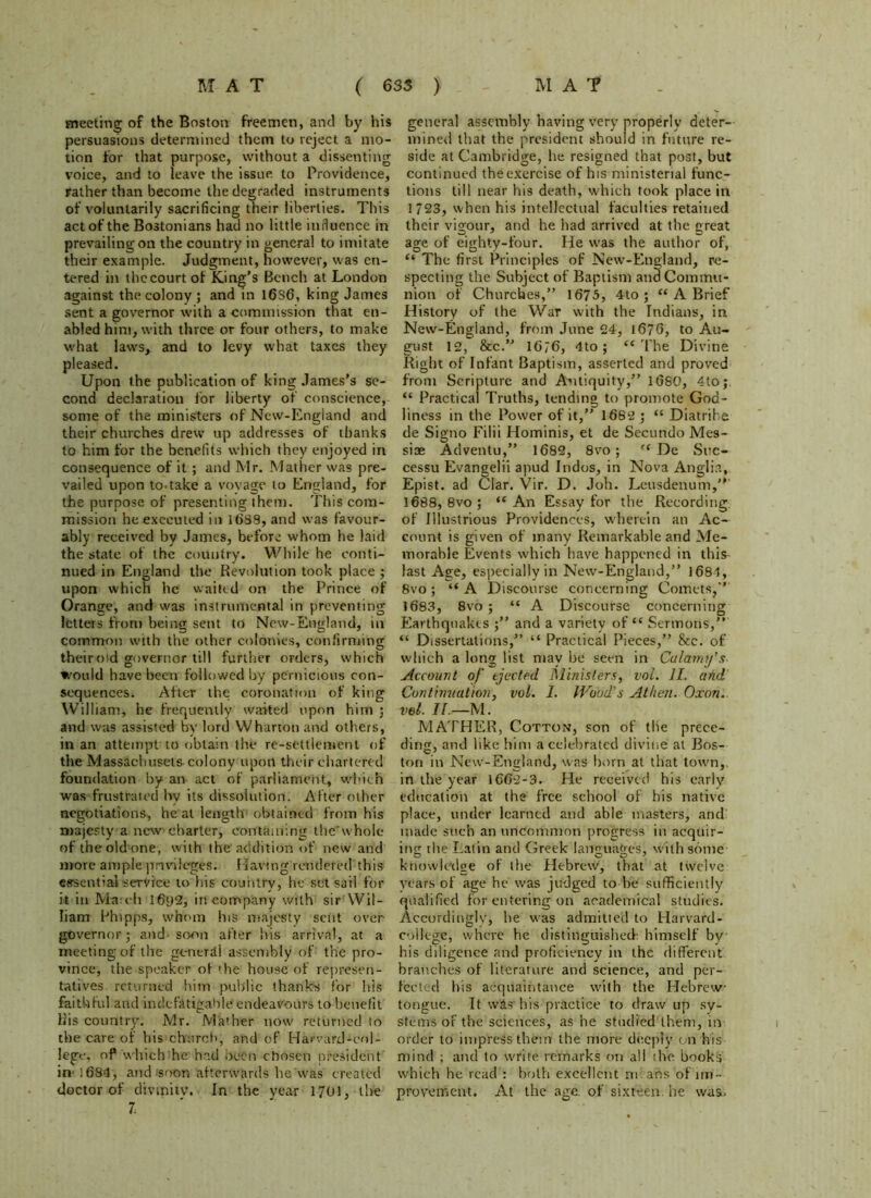 meeting of the Boston freemen, and by his persuasions determined them to reject a mo- tion for that purpose, without a dissenting voice, and to leave the issue to Providence, rather than become the degraded instruments of voluntarily sacrificing their liberties. This act of the Bostonians had no little influence in prevailing on the country in general to imitate their example. Judgment, however, was en- tered in the court of King’s Bench at London against the colony ; and tn 16S6, king James sent a governor with a commission that en- abled him, with three or four others, to make what laws, and to levy what taxes they pleased. Upon the publication of king James's se- cond declaration for liberty of conscience, some of the ministers of New-England and their churches drew up addresses of thanks to him for the benefits which they enjoyed in consequence of it ; and Mr. Mather was pre- vailed upon to-take a voyage to England, for the purpose of presenting them. This com- mission he executed in 1(188, and was favour- ably received by James, before whom he laid the state of the country. While he conti- nued in England the Revolution took place ; upon which he waited on the Prince of Orange, and was instrumental in preventing letters front being sent to New-England, in common with the other colonies, confirming theirotd governor till further orders, which would have been followed by pernicious con- sequences. After the coronation of king William, he frequently waited upon him ; and was assisted by lord Wharton and others, in an attempt to obtain the re-settlement of the Massachusets colony upotl their chartered foundation by an act of parliament, which was frustrated hv its dissolution. After other negotiations, heal length obtained from his majesty a new charter, containing thewhole of the old one, with the addition of new and more ample privileges. Having rendered this essential service to his country, he set sail for it in Ma ch I6p2, in company with sir Wil- liam Phipps, whom I11S majesty sent over governor; and soon after his arrival, at a meeting of the general assembly of the pro- vince, the speaker of die house of represen- tatives returned him public thanks for his faithful and indefatigable endeavours to benefit liis country. Mr. Mather now returned to the care of bis*church; and of Harvard-col- lege. of which he had been chosen president in- 1684, and soon afterwards lie was created doctor of divinity. In the year 1701, the 7. general assembly having very properly deter- mined that the president should in future re- side at Cambridge, he resigned that post, but continued the exercise of his ministerial func- tions till near his death, which took place in 1/23, when his intellectual faculties retained their vigour, and he had arrived at the great age of eighty-four. He was the author of, “ The first Principles of New-England, re- specting the Subject of Baptism and Commu- nion of Churches,” 1675, 4to ; “ A Brief History of the War with the Indians, in New-England, from June 24, 1676, to Au- gust 12, &c16?6, 4to ; “The Divine Right of Infant Baptism, asserted and proved from Scripture and Antiquity,” 1680, 4to; “ Practical Truths, tending to promote God- liness in the Power of it,” 1682; “Diatribe de Signo Fiiii Hominis, et de Secundo Mes- siae Adventu,” 1682, 8vo ; “ De Stic- cessu Evangelii apud Indos, in Nova Anglia, Epist. ad Clar. Vir. D. Job. Leusdenum,' 1688, 8vo; “An Essay for the Recording of Illustrious Providences, wherein an Ac- count is given of many Remarkable and Me- morable Events which have happened in this- last Age, especially in New-England,” 1684, 8vo; “A Discourse concerning Comets,” 1683, 8vo ; “ A Discourse concerning Earthquakes and a variety of “ Sermons,” “ Dissertations,” “ Practical Pieces,” &e. of which a long list may be seen in Calami/’s- Account of ejected Ministers, vol. 1L and Continuation, vol. 1. Wood's Athen. Oxon. vol. II.—M. MATHER, Cotton, son of the prece- ding, and like him a celebrated divine at Bos- ton in New-England, was born at that town, in the year 1662-3. He received his early education at the free school of his native place, under learned and able masters, and: made such an uncommon progress in acquir- ing the Latin and Greek languages, with some knowledge of the Hebrew, that at twelve years of age he was judged to be sufficiently qualified for entering on academical studies. Accordingly, be was admitted to Harvard- college, where he distinguished: himself by his diligence and proficiency in the different branches of literature and science, and per- fected his acquaintance with the Hebrew tongue. It wits- his practice to draw up sy- stems of the sciences, as he studied them, in order to impress them the more deeply on his mind ; and to write remarks on all the books which he read : both excellent m ans of im- provement. At the age of sixteen, he wai.