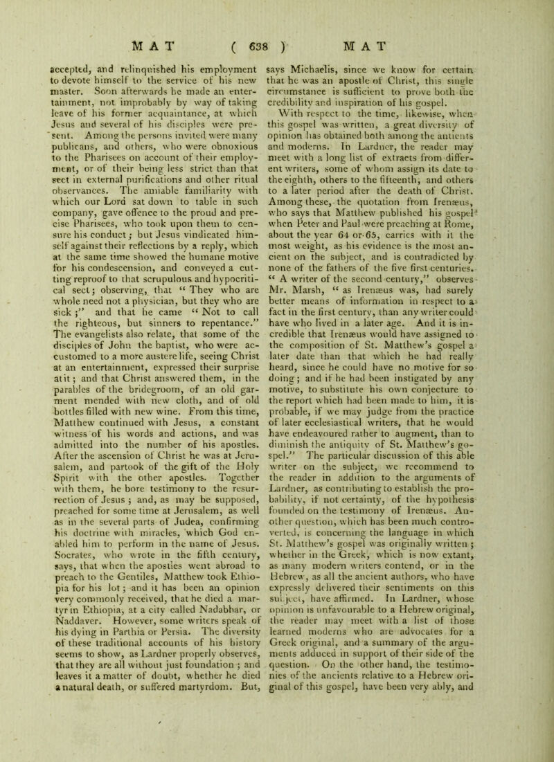 accepted, and relinquished his employment to devote himself to the service of his new master. Soon afterwards he made an enter- tainment, not improbably by way of taking leave of his former acquaintance, at which Jesus and several of his disciples were pre- sent. Among the persons invited were many publicans, and others, who w’ere obnoxious to the Pharisees on account of their employ- ment, or of their being; less strict than that sect in external purifications and other ritual observances. The amiable familiarity with which our Lord sat down to table in such company, gave offence to the proud and pre- cise Pharisees, who took upon them to cen- sure his conduct; but Jesus vindicated him- self against their reflections by a reply, which at the same time showed the humane motive for his condescension, and conveyed a cut- ting reproof to that scrupulous and hypocriti- cal sect; observing, that “ They who are whole need not a physician, but they who are sick and that he came <c Not to call the righteous, but sinners to repentance.” The evangelists also relate, that some of the disciples of John the baptist, who were ac- customed to a more austere life, seeing Christ at an entertainment, expressed their surprise at it; and that. Christ answered them, in the parables of the bridegroom, of an old gar- ment mended with new cloth, and of old bottles filled with new wine. From this time, Matthew continued with Jesus, a constant witness of his words and actions, and was admitted into the number of his apostles. After the ascension of Christ he was at Jeru- salem, and partook of the gift of the Holy Spirit with the other apostles. Together with them, he bore testimony to the resur- rection of Jesus ; and, as may be supposed, preached for some time at Jerusalem, as well as in the several parts of Judea, confirming his doctrine with miracles, which God en- abled him to perform in the name of Jesus. Socrates, who wrote in the fifth century, says, that when the apostles went abroad to preach to the Gentiles, Matthew took Ethio- pia for his lot; and it has been an opinion very commonly received, that he died a mar- tyr in Ethiopia, at a city called Nadabhar, or Naddaver. However, some writers speak of his dying in Parthia or Persia. The diversity of these traditional accounts of his history seems to show, as Lardner properly observes, that they are all without just foundation ; and leaves it a matter of doubt, whether he died a natural death, or suffered martyrdom. But, says Michaelis, since we know for certain that he w'as an apostle of Christ, this single circumstance is sufficient to prove both the credibility and inspiration of Ins gospel. With respect to the time, likewise, when this gospel was written, a great diversity of opinion has obtained both among the antients and moderns. In Lardner, the reader may meet with a long list of extracts from differ- ent writers, some of whom assign its date to the eighth, others to the fifteenth, and others to a later period after the death of Christ. Among these, the quotation from frenaeus, who says that Matthew' published his gospel’ w'hcn Peter and Paul were preaching at Rome, about the year 64 or-65, carries with it the most weight, as his evidence is the most an- cient on the subject, and is contradicted by none of the fathers of the five first centuries. <c A writer of the second century,” observes- Mr. Marsh, “ as Irenaeus w'as, had surely better means of information in respect to a* fact in the first century, than any-writer could have who lived in a later age. And it is in- credible that I tense us would have assigned 10 the composition of St. Matthew’s gospel a later date than that which he had reallv heard, since he could have no motive for so doing; and if he had been instigated by any motive, to substitute his own conjecture to the report which had been made to him, it is probable, if w'e may judge from the practice of later ecclesiastical writers, that he would have endeavoured rather to augment, than to diminish the antiquity of St. Matthew’s go- spel.” The particular discussion of this able writer on the subject, we recommend to the reader in addition to the arguments of Lardner, as contributing to establish the pro- bability, if not certainty, of the hypothesis founded on the testimony of Irenaeus. An- other question, which has been much contro- verted, is concerning the language in which St. Matthew’s gospel was originally written ; whether in the Greek, which is now extant, as many modern writers contend, or in the Hebrew , as all the ancient authors, w'ho have expressly delivered their sentiments on this sul.ject, have affirmed. In Lardner, whose opinion is unfavourable to a Hebrew original, the reader may meet with a list of those learned moderns who ate advocates for a Greek original, and a summary of the argu- ments adduced in support of their side of the question. On the other hand, the testimo- nies of the ancients relative to a Hebrew ori- ginal of this gospel, have been very ably, and