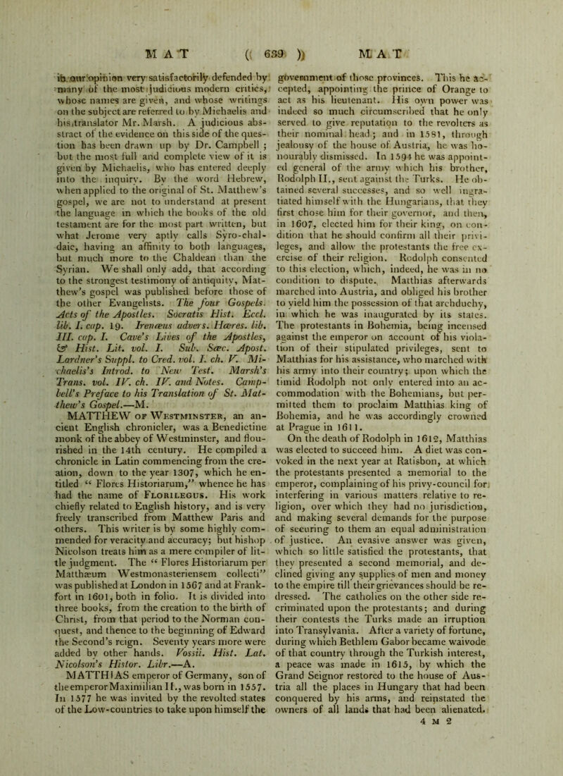 in our opinion very satisfactorily defended by many of the most- judicious modern critics, whose names are given, and whose writings on the subject are referred to by Michaelis and his,translator Mr. Marsh. A judicious abs- stract of the evidence on this side of the ques- tion has been drawn up by Dr. Campbell ; but the most full and complete view of it is given by Michaelis, who has entered deeply into the inquiry. By the word Hebrew, when applied to the original of St. Matthew’s gospel, we are not to understand at present the language in which the books of the old testament are for the most part written, but what Jerome very aptly calls Syro-chal- daie, having an affinity to both languages, but much more to the Chaldean than the Syrian. We shall only add, that according to the strongest testimony of antiquity, Mat- thew’s gospel was published before those of the other Evangelists. The four Gospels. Acts of the Apostles. Socratis Hist. Eccl. lib. I. cup. 19. Iren reus udveis. Hceres. lib. III. cup. I. Cave's Lives of the Apostles, & Hist. Lit. vol. I. Sub. Scpc. Apost. Lardner’s Suppl. to Cred. vol. I. ch. N. Mi- •chaelis’s Introd. to New Test. Marsh’s Trans, vol. IN. ch. IN. and Notes. Camp- bell’s Preface to his Translation of St. Mat- thew’s Gospel.—M. MATTHEW of Westminster, an an- cient English chronicler, was a Benedictine monk of the abbey of Westminster, and flou- rished in the 14th century. He compiled a chronicle in Latin commencing from the cre- ation, down to the year 1307, which he en- titled “ Flores Historiarum,” whence he has had the name of Florilegus. His work chiefly related to English history, and is very freely transcribed from Matthew Paris and others. This writer is by some highly com- mended for veracity and accuracy; but bishop Nicolson treats him as a mere compiler of lit- tle judgment. The “ Flores Historiarum per Matthasum Westmonasteriensem collecti” was published at London in 15G7 and at Frank- fort in 1601, both in folio. Tt is divided into three books, from the creation to the birth of Christ, from that period to the Norman con- quest, and thence to the beginning of Edward the Second’s reign. Seventy years more were added by other hands. Vossii. Hist. Lat. Nicolson’s Hi's lor. Libr.—A. MATTHIAS emperor of Germany, son of theemperor Maximilian II., was born in 1557. In 1577 he was invited by the revolted states of the Low-countries to take upon himself the government of those provinces. This he ac- cepted, appointing the prince of Orange to act as his lieutenant. His own power was indeed so much circumscribed that he only served to give reputation to the revoltcrs as their nominal head; and in 1531, through jealousy of the house of Austria, he was ho- nourably dismissed. In 1594 he was appoint- ed general of the army which his brother, Rodolph II., sent against the Turks. He ob- tained several successes, and so well ingra- tiated himself with the Hungarians, that rhey first chose him for their governor, and then, in 1607, elected him for their king, on con- dition that he should confirm all their privi- leges, and allow the protestants the free ex- ercise of their religion. Rodolph consented to this election, which, indeed, he was in no condition to dispute., Matthias afterwards marched into Austria, and obliged his brother to vield him the possession of that archduchy, in which he was inaugurated by its states. The protestants in Bohemia, being incensed against the emperor on account of his viola- tion of their stipulated privileges, sent to Matthias for his assistance, who marched with his army into their country; upon which the timid Rodolph not only entered into an ac- commodation with the Bohemians, but per- mitted them to proclaim Matthias king of Bohemia, and he was accordingly crowned at Prague in 1611. On the death of Rodolph in 1612, Matthias was elected to succeed him. A diet was con- voked in the next year at Ratisbon, at which the protestants presented a memorial to the emperor, complaining of his privy-council for interfering in various matters relative to re- ligion, over which they had no jurisdiction, and making several demands for the purpose of securing to them an equal administration of justice. An evasive answer was given, which so little satisfied the protestants, that they presented a second memorial, and de- clined giving any s.upplies of men and money to the empire till their grievances should be re- dressed. The catholics on the other side re- criminated upon the protestants; and during their contests the Turks made an irruption into Transylvania. After a variety of fortune, during which Bethlem Gabor became waivode of that country through the Turkish interest, a peace was made in 1615, by which the Grand Seignor restored to the house of Aus- tria all the places in Hungary that had been conquered by his arms, and reinstated the owners of all lands that had: been alienated. 4 M 2