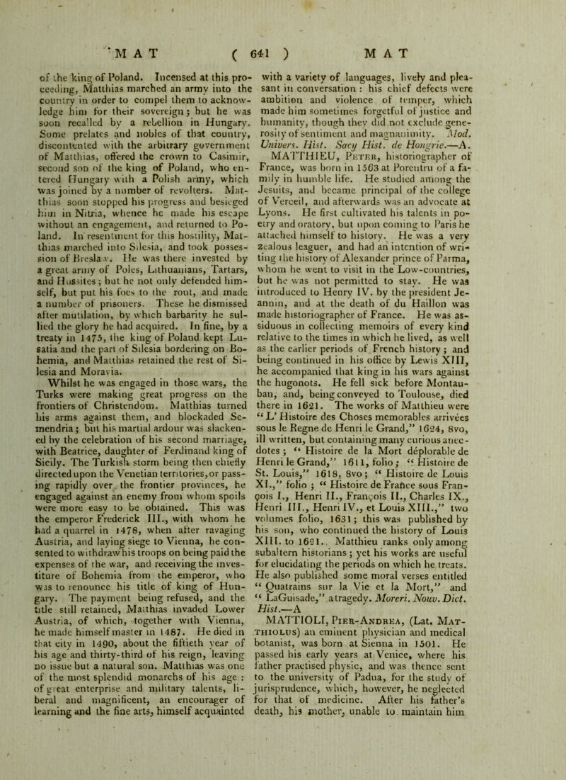 of the king of Poland. Incensed at this pro- ceeding, Matthias marched an army into the country in order to compel them to acknow- ledge him for their sovereign; hut he was soon recalled by a rebellion in Hungary. Some prelates and nobles of that country, discontented with the arbitrary government of Matthias, offered the crown to Casitnir, second son of the king of Poland, who en- tered Hungary with a Polish army, which was joined by a number of revolters. Mat- thias soon stopped his progress and besieged him in Nitria, whence he made his escape without an engagement, and returned to Po- land. In resentment for this hostility, Mat- thias marched into Silesia, and took posses- sion of Breslav. He was there invested by a great army of Poles, Lithuanians, Tartars, and Hussites; but he not only defended him- self, but put his foes to the rout, and made a number of prisoners. These he dismissed after mutilation, by which barbarity he sul- lied the glory he had acquired. In fine, by a treaty in 1475, the king of Poland kept Lu- satia and the part of Silesia bordering on Bo- hemia, and Matthias retained the rest of Si- lesia and Moravia. Whilst he was engaged in those wars, the Turks were making great progress on the frontiers of Christendom. Matthias turned his arms against them, and blockaded Se- mendria; but his martial ardour was slacken- ed by the celebration of his second marriage, with Beatrice, daughter of FerJinaiul king of Sicily. The Turkish storm being then chiefly directed upon the Venetian territories,or pass- ing rapidly over the frontier provinces, he engaged against an enemy from whom spoils were more easy to be obtained. This was the emperor Frederick III., with whom he had a quarrel in J478, when after ravaging Austria, and laying siege to Vienna, he con- sented to withdraw his troops on being paid the expenses of the war, and receiving the inves- titure of Bohemia from the emperor, who was to renounce his title of king of Hun- gary. The payment being refused, and the title still retained, Matthias invaded Lower Austria, of which, together with Vienna, he made himself master in 1487. He died in that city in 1490, about the fiftieth year of his age and thirty-third of his reign, leaving no issue but a natural son. Matthias was one of the most splendid monarchs of his age : of great enterprise and military talents, li- beral and magnificent, an encourager of learning and the fine arts, himself acquainted with a variety of languages, lively and plea- sant in conversation : his chief defects were ambition and violence of temper, which made him sometimes forgetful of justice and humanity, though they did not exclude gene- rosity of sentiment and magnanimity. Mod. U?iiuers. Hist. Sacy Hist, dc Hongric.—A. MATTHIEU, Petf.r, historiographer of France, was born in 1563 at Porentru of a fa- mily in humble life. He studied among the Jesuits, and became principal of the college of Verceil, and afterwards was an advocate at Lyons. He first cultivated his talents in po- etry and oratory, but upon coming to Paris he attached himself to history. He was a very zealous leaguer, and had an intention of wri- ting the history of Alexander prince of Parma, whom he went to visit in the Low-countries, but he was not permitted to stay. He was introduced to Henry IV. by the president Je- annin, and at the death of du Haillon was made historiographer of France. He was as- siduous in collecting memoirs of every kind relative to the times in which he lived, as well as the earlier periods of French history; and being continued in his office by Lewis XIII, he accompanied that king in his wars against the hugonots. He fell sick before Montau- ban, and, being conveyed to Toulouse, died there in 1621. The works of Matthieu were “L’ Histoire des Choses memorables arrivees sous le Regne de Henri le Grand,” 1624, 8vo, ill written, but containing many curious anec- dotes ; “ Histoire de la Mort deplorable de Henri le Grand,” 1611, folio; “ Histoire de St. Louis,” 1618, 8vo; “ Histoire de Louis XL,” folio ; “ Histoire de Frafice sous Fran- gois l.y Henri II., Francois II., Charles IX., Henri III., Henri IV., et Louis XIII.,” two volumes folio, 1631; this was published by his son, who continued the history of Louis XIII. to 1621. Matthieu ranks onlyamong subaltern historians; yet his works are useful for elucidating the periods on which he treats. Fie also published some moral verses entitled “ Quatrains sur la Vie et la Mort,” and “ LaGuisade,” a tragedy. Moreri. Nouv. Diet. Hist.—A MATTIOLI, Pier-Andrka, (Lat. Mat- thiolus) an eminent physician and medical botanist, was born at Sienna in 1501. He passed his early years at Venice, where his father practised physic, and was thence sent to the university of Padua, for the study of jurisprudence, which, however, he neglected for that of medicine. After his father’s death, his mother, unable to maintain him