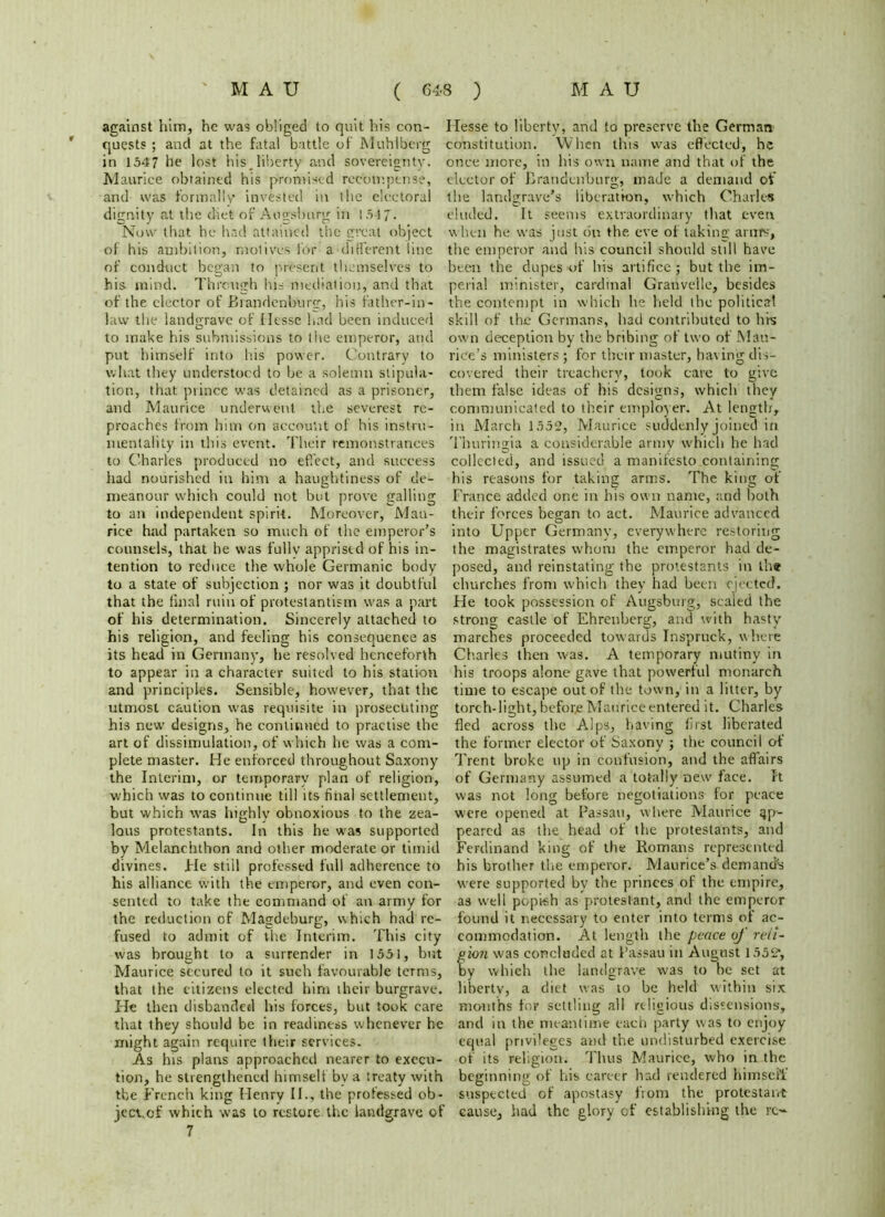 against him, he was obliged to quit his con- quests ; and at the fatal battle of Muhlberg in 1547 he lost his,liberty and sovereignty. Maurice obtained his promised recompense, and was formally invested in the electoral dignity at the diet of Augsburg in 1517. Now that he had attained the great object of his ambition, motives for a different line of conduct began to present themselves to his mind. Through his mediation, and that of the elector of Brandenburg, his father-in- law the landorave of Hesse had been induced D to make his submissions to the emperor, and put himself into his power. Contrary to what they understood to be a solemn stipula- tion, that prince was detained as a prisoner, and Maurice underwent the severest re- proaches from him on account of his instru- mentality in this event. Their remonstrances to Charles produced no effect, and success had nourished in him a haughtiness of de- meanour which could not but prove galling to an independent spirit. Moreover, Mau- rice had partaken so much of the emperor’s counsels, that he was fullv apprised of his in- tention to reduce the whole Germanic body to a state of subjection ; nor was it doubtful that the final ruin of protestantism was a part of his determination. Sincerely attached to his religion, and feeling his consequence as its head in Germany, he resolved henceforth to appear in a character suited to his station and principles. Sensible, however, that the utmost caution was requisite in prosecuting his new' designs, he continued to practise the art of dissimulation, of which he was a com- plete master. He enforced throughout Saxony the Interim, or temporary plan of religion, which was to continue till its final settlement, but which was highly obnoxious to the zea- lous protestants. In this he was supported by Melanehthon and other moderate or timid divines. He still professed full adherence to his alliance with the emperor, and even con- sented to take the command of an army for the reduction of Magdeburg, which had re- fused to admit of the Interim. This city was brought to a surrender in 1551, but Maurice secured to it such favourable terms, that the citizens elected him their burgrave. He then disbanded his forces, but took care that they should be in readiness whenever he might again require their services. As his plans approached nearer to execu- tion, he strengthened himself bv a treaty with tbe French king Henry II., the professed ob- jeevof which was to restore the landgrave of 7 Hesse to liberty, and to preserve the German constitution. When this was effected, he once mere, in his own name and that of the elector of Brandenburg, made a demand of the landgrave’s liberation, which Charles eluded. It seems extraordinary that even when he was just on the eve of taking arnfs, the emperor and his council should still have been the dupes of his artifice; but the im- perial minister, cardinal Granvelle, besides the contempt in which he held the political skill of the Germans, had contributed to hfs own deception by the bribing of two of Mau- rice’s ministers ; for their master, having dis- covered their treachery, took care to give them false ideas of his designs, which they communicated to their employer. At length, in March 1552, Maurice suddenly joined in Thuringia a considerable army which he had collected, and issued a manifesto containing his reasons for taking arms. The king of France added one in his own name, and both their forces began to act. Maurice advanced into Upper Germany, everywhere restoring the magistrates whom the emperor had de- posed, and reinstating the protestants in the churches from which they had been ejected. He took possession of Augsburg, scaled the strong eastle of Ehrenberg, and with hasty marches proceeded towards Inspruck, where Charles then was. A temporary mutiny in his troops alone gave that powerful monarch time to escape out of the town, in a litter, by torch-light, beforje Maurice entered it. Charles fled across the Alps, having first liberated the former elector of Saxony ; the council of Trent broke up in confusion, and the affairs of Germany assumed a totally new face. It was not long before negotiations lor peace were opened at Passau, w here Maurice ap- peared as the head of the protestants, and Ferdinand king of the Romans represented his brother the emperor. Maurice’s demand's w’ere supported by the princes of the empire, as well popish as protestant, and the emperor found it necessary to enter into terms of ac- commodation. At length the peace uj reli- gion was concluded at Passau in August 1552“, by which the landgrave was to he set at liberty, a diet was to be held within six months fop settling all religious dissensions, and in the meantime each party was to enjoy equal privileges and the undisturbed exercise of its religion. Thus Maurice, who in the beginning of his career had rendered himself suspected of apostasy from the protestant cause, had the glory of establishing the re-