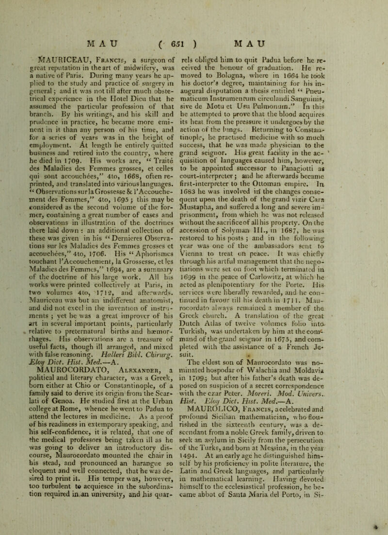 ft!AURICEAU, Francis, a surgeon of rels obliged him to quit Padua before he re- great reputation in the art of midwifery, was ceived the honour of graduation. He re- a native of Paris. During many years he ap- moved to Bologna, where in 1664 he took plied to the study and practice of surgery in his doctor’s degree, maintaining for his in- general ; and it was not till after much obste- augural disputation a thesis entitled “ Pneu- trical experience in the Hotel Dicu that he maticum Instrumenrum circulandi Sanguinis, assumed the particular profession of that sive de Motu et Usu Pulmonum.” In this branch. By his writings, and his skill and he attempted to prove that the blood acquires prudence in practice, he became more emi- its heat from the pressure it undergoes by the nent in it than any person of his time, and action of the lungs. Returning to Constaa- for a series of years was in the height of tinople, he practised medicine with so much employment. At length he entirely quitted success, that he was made physician to the business and retired into the country, where grand seignor. His great facility in the ac- ‘ he died in 1709. His works are, i( Traite quisition of languages caused him, however, des Maladies des Femmes grosses, et celles to be appointed successor to Panagiotti as qui sOnt accouchees,” 4to, 1668, often re- court-interpreter; and he afterwards became printed, and translated into various languages, first-interpreter to the Ottoman empire. In “ ObservatiorissurlaGrossesse & PAccouche- 1683 he was involved iri the changes conse- ment des Femmes,” 4to, 1695 ; this may be quent upon the death of the grand vizir Cara considered as the second volume of the for- Mustapha, and suffered a long and severe im- mer, containing a great number of cases and prisonment, from which he was not released observations in illustration of the doctrines without the sacrificed' all his property. On the there laid down : an additional collection of accession of Solyman III., in 1687, he was these was given in his “ Dernieres Observa- restored to his posts ; and in the following tions sur les Maladies des Femmes grosses et year was one of the ambassadors sent to accouchees,” 4to, 17C6. His “Aphorismcs Vienna to treat on peace. It was chiefly touchant l’Accouchement, la Grossesse, et les through his artful management that the nego- Maladiesdes Femmes,” 1694, are a summary tiations were set on foot which terminated in of the doctrine of his large work. All his 1699 in the peace of Carlowitz, at which he works were printed collectively at Paris, in acted as plenipotentiary for the Porte. His two volumes 4to, 1712, and afterwards, services were liberally rewarded, and he con- Mauriceau was but an indifferent anatomist, tinned in favour till his death in 1711. Mau- and did not excel in the invention of instru- rocordato always remained a member of the ments ; yet he was a great improver of his Greek church. A translation of the great art in several important points, particularly Dutch Atlas of twelve volumes folio into, relative to preternatural births and haemor- Turkish, was undertaken by him at the com<- rhages. His observations are a treasure of mand of the grand seignor in 1675, and corn- useful facts, though ill arranged, and mixed plcted with the assistance of a French Je- with false reasoning. Halleri Bill. Chirurg. suit. Eloy Diet. Hist. Med.—A. The eldest son of Maurocordato was no- MAUROCORDATO, Alexander, a minated hospodar of Walachia and Moldavia political and literary character, was a Greek, in 1709.; but after his father’s death was de- born either at Chio or Constantinople, of a posed on suspicion of a secret correspondence family said to derive its origin from the Scar- with the czar Peter. Moreri. Mod. Univers. lati of Genoa. He studied first at the Urban Hist. Elan Diet. Hist. Med.—A. college at Rome, whence he went to Padua to MAUROLICO, Francis, acelebrated and attend the lectures in medicine. As a proof profound Sicilian mathematician, who flou- of his readiness in extemporary speaking, and rished in the sixteenth century, was a de- his self-confidence* it is related, that one of sccndant from a noble Greek family, driven to the medical professors being taken ill as he seek an asylum in Sicily from the persecution was going to deliver an introductory dis- of the Turks, and born at Messina, in the year course, Maurocordato mounted the chair in 1494. At an early age he distinguished him- bis stead, and pronounced an harangue so self by his proficiency in polite literature, the eloquent and well connected, that he was de- Latin and Greek languages, and particularly sired to print it. His temper was, however, in mathematical learning. Having devoted: too turbulent to acquiesce in the subordina- himself to the ecclesiastical profession, he be- tion required in,an university, and his quar- came abbot of Santa Maria del Porto, in Si-