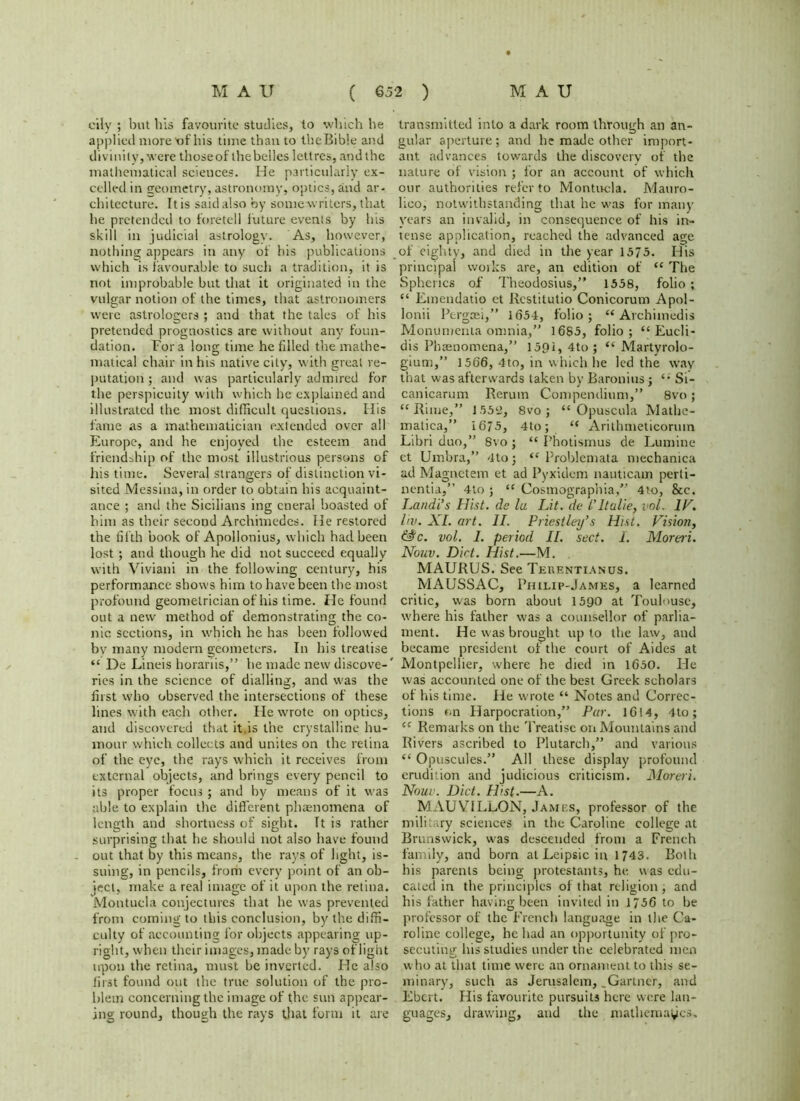 cily ; but his favourite studies, to which he applied more'of his time than to theBible and divinity, were thoseof the belles lettres, and the mathematical sciences. He particularly ex- celled in geometry, astronomy, optics, and ar- chitecture. It is said also by some writers, that he pretended to foretell future events by Ins skill in judicial astrology. As, however, nothing appears in any of his publications which is favourable to such a tradition, it is not improbable but that it originated in the vulgar notion of the times, that astronomers were astrologers ; and that the tales of his pretended prognostics are without any foun- dation. Fora long time he filled the mathe- matical chair in his native city, with great re- putation ; and was particularly admired for the perspicuity with which he explained and illustrated the most difficult questions. His fame as a mathematician extended over all Europe, and he enjoyed the esteem and friendship of the most illustrious persons of his time. Several strangers of distinction vi- sited Messina, in order to obtain his acquaint- ance ; and the Sicilians ing cneral boasted of him as their second Archimedes. He restored the fifth book of Apollonius, which had been lost; and though he did not succeed equally with Viviani in the following century, his performance shows him to have been the most profound geometrician of his time. He found out a new method of demonstrating the co- nic sections, in which he has been followed bv many modern geometers. In his treatise “ De Lineis horariis,” he made new discove-' ries in the science of dialling, and was the first who observed the intersections of these lines with each other. He wrote on optics, and discovered that it is the crystalline hu- mour which collects and unites on the retina of the eye, the rays which it receives from external objects, and brings every pencil to its proper focus ; and by means of it was able to explain the different phaenomena of length and shortness of sight. It is rather surprising that he should not also have found out that by this means, the rays of light, is- suing, in pencils, from every point of an ob- ject, make a real image of it upon the retina. Montucla conjectures that he was prevented from coming to this conclusion, by the diffi- culty of accounting for objects appearing up- right, when their images, made by rays of light upon the retina, must be inverted. He also first found out the true solution of the pro- blem concerning the image of the sun appear- ing round, though the rays that form it are transmitted into a dark room through an an- gular aperture; and he made other import- ant advances towards the discovery of the nature of vision ; for an account of which our authorities refer to Montucla. JVJauro- Iico, notwithstanding that he was for many years an invalid, in consequence of his in- tense application, reached the advanced age of eighty, and died in the year 1575. His principal works are, an edition of “ The Spherics of Theodosius,” 1558, folio ; “ Emendatio et Restitutio Conicorum Apol- lonii Pcrgcei,” 1654, folio; M Arch i media Monumenta omnia,” 1685, folio; “ Eucli- dis Phaenomena,” 15QI, 4to ; “ Martyrolo- gium,” 1566, 4to, in which he led the way that was afterwards taken by Baronins j Si- canicarum Rerum Compendium,” 8vo; “ Rime,” 155a, 8vo ; “ Opuscula Mathe- matica,” 1675, 4to; “ Arithmeticorum Libri duo,” 8vo ; “ I’hotismus de Lumine et Umbra,” 4toj “ Problemata mechamca ad Magnctem et ad Pyxidem nauticam perli- nentia,” 4to ; u Cosmographia,” 4to, &c. Landi’s Hist, de la Lit. de l'ltulie, vol. IP. liv. XI. art. II. Priestley's Hist. Vision, &tc. vol. 1. period II. sect. I. Moreri. Nouv. Dirt. Hist.—M. MAURUS. See Teuentianus. MAUSSAC, Philip-James, a learned critic, was born about 1590 at Toulouse, where his father was a counsellor of parlia- ment. He was brought up to the law, and became president of the court of Aides at Montpellier, where he died in 1650. He was accounted one of the best Greek scholars of his time. He wrote “ Notes and Correc- tions on Harpocration,” Par. 1614, 4to; cf Remarks on the Treatise on Mountains and Rivers ascribed to Plutarch,” and various “ Opuscules.” All these display profound erudition and judicious criticism. Moreri. Nouv. Diet. Hist.—A. MAUYILLON, James, professor of the military sciences in the Caroline college at Brunswick, was descended from a French family, and born atLeipsicin 1743. Both his parents being protestants, he, was edu- cated in the principles of that religion; and his father having been invited in 1756 to be professor of the French language in the Ca- roline college, he had an opportunity of pro- secuting his studies under the celebrated men who at that time were an ornament to this se- minary, such as Jerusalem, .Gartner, and Ebert. His favourite pursuits here were lan- guages, drawing, and the mathemayes.