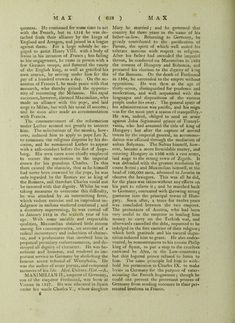 quences. He continued for some time to act with the French, but in 1512 he was de- tached from their alliance by the kings of England and Arragon, and joined in a league against them. For a large subsidy he en- gaged to assist Henry VIII. with a body of Swiss in his invasion of France ; but failing- in his engagement, he came in person with a few German troops, and flattered the vanity of the English king, as well as gratified his own avarice, by serving under him for the pay of a hundred crowns a day. On the ac- cession of Francis I. he made peace with that monarch, who thereby gained the opportu- nity of recovering the Milanese. His rapid successes,however, alarmed Maximilian, who made an alliance with the pope, and laid siege to Milan, but with his usual ill success ; and he soon after made an accommodation with Francis. The commencement of the reformation under Luther seemed not greatly to interest him. The solicitations of the monks, how- ever, induced him to apply to pope Leo X. to- terminate the religious disputes by his de- cision, and he summoned Luther to appear with a safe-conduct before the diet of Augs- burg. His own cares were chiefly employed to secure the succession to the imperial crown for his grandson Charles. To this there existed the obstacle, that as he himself bad never been crowned by the pope, he was only regarded by the Roman see as king of the Romans, and therefore Charles could not be invested with that dignity. Whilst he was taking measures to overcome this difficulty, he was attacked by an intermitting fever, which violent exercise and an imprudent in- dulgence in melons rendered continual ; and a dysentery supervening, he was carried off in January 1519 in the sixtieth year of his age. With some amiable and respectable qualities, Maximilian obtained little esteem among his contemporaries, .on account of a radical inconstancy and indecision of charac- ter, and a profuseness that involved him in perpetual pecuniary embarrassments, and de- stroyed all dignity of character. He was be- neficent and humane, and rendered an im- portant service to Germany by abolishing the famous secret tribunal of Westphalia. He was the author of some poems, and composed memoirs of his life. Mod. Univers. Hist—A. MAXIMILIAN 11.,emperor of Germany, son of the emperor Ferdinand, was born at Vienna in 1527. He was educated in Spain under his uncle Charles V., whose daughter 6 Mary he married; and he governed that country for three years in the name of his father-in-law. Returning to Germany, he greatly contributed to the pacification of Passau, the spirit of which well suited his tolerant maxims with respect to religion. After his father had ascended the imperial throne, he conferred on Maximilian in 1562 the crowns of Hungary and Bohemia, and procured his election to the dignity of king of the Romans. On the death of Ferdinand in 1564, he succeeded to the empire without opposition. He was then at the age of thirty-seven, distinguished for prudence and moderation, and well acquainted with the languages and dispositions of the various people under his sway. The general spirit of his administration was pacific, and his reign was for the most part a season of tranquillity. * He was, indeed, obliged to send an army against John Sigismund prince of Transyl- vania, who had assumed the title of king of Hungary ; but after the capture of several towns by the imperial general, an accommo- dation was effected through the mediation of sultan Solyman. The Sultan himself, how-- ever, became a more formidable enemy, and entering Hungary in 1566 with a vast army, laid siege to the strong town of Zigeth. It was defended with the greatest resolution by count Serini ; and Maximilian himself, at the head of 100,000 men, advanced to Javarin to observe the besiegers. This was all he did, for the place was taken without any efforts on his part to relieve it; and he marched back to Germany, contented with throwing strong garrisons into the principal towns of Hun- gary. Soon after, a truce for twelve years was concluded between the two empires. The protestants of Austria, who had been very useful to the emperor in lending him money to carry on the Turkish war, and afterwards cancelled the debt, requested to be indulged in the free exercise of their religion; which both gratitude and his natural dispo- sition induced him to grant. He also endea- voured, bv remonstrances to his cousin Philip king of Spain, to put a stop to the cruelties exercised by Alva, in the Low-countries; but that bigoted prince refused to listen to him. The same principle led him to with- hold his permission to Charles IX. to make levies in Germany for the purpose of exter- minating the French huguenots ; though he could not prevent the protestant princes of Germany from sending succours to their per- secuted brethren in France.