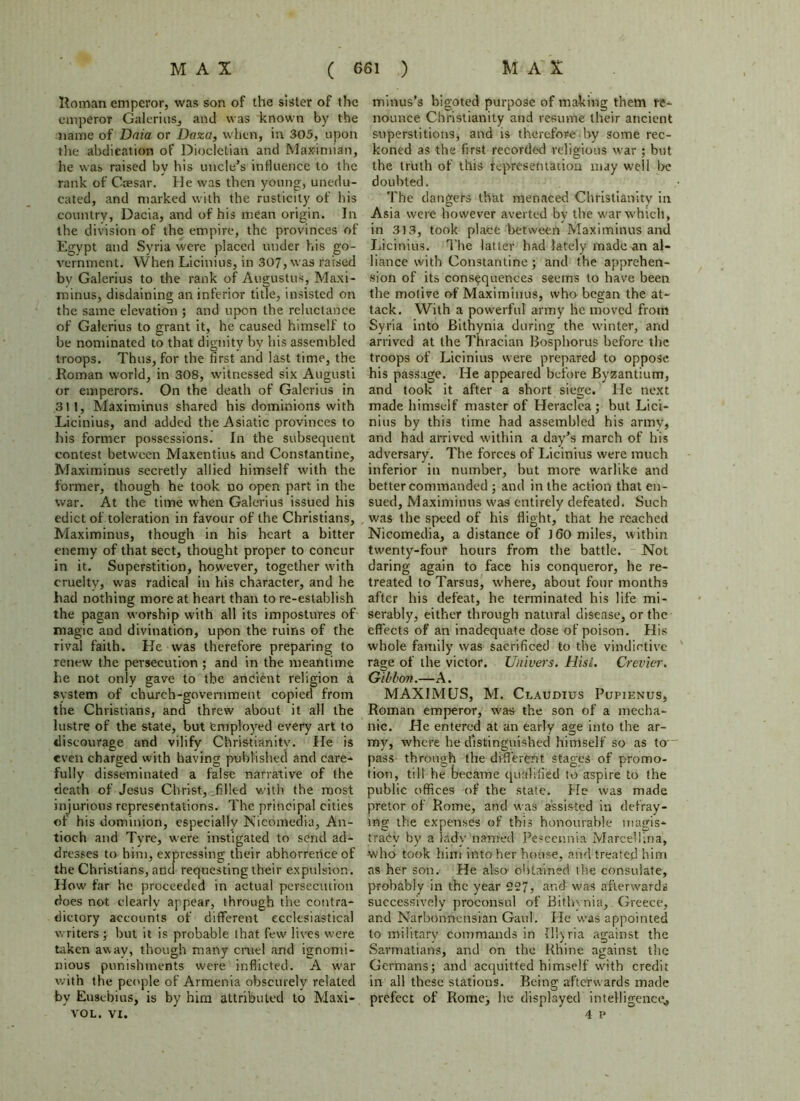 Roman emperor, was son of the sister of the emperor Galerius, and was known by the name of Dnia or Daza, when, in 305, upon the abdication of Diocletian and Maximian, he was raised by his uncle’s influence to the rank of Caesar. He was then young, unedu- cated, and marked with the rusticity of his country, Dacia, and of his mean origin. In the division of the empire, the provinces of Egypt and Syria were placed under his go- vernment. When Licinius, in 307, was raised bv Galerius to the rank of Augustus, Maxi- minus, disdaining an inferior title, insisted on the same elevation ; and upon the reluctance of Galerius to grant it, he caused himself to be nominated to that dignity by his assembled troops. Thus, for the first and last time, the Roman world, in 308, witnessed six Augusti or emperors. On the death of Galerius in 311, Maximinus shared his dominions with Licinius, and added the Asiatic provinces to his former possessions. In the subsequent contest between Maxentius and Constantine, Maximinus secretly allied himself with the former, though he took no open part in the war. At the time when Galerius issued his edict of toleration in favour of the Christians, Maximinus, though in his heart a bitter enemy of that sect, thought proper to concur in it. Superstition, however, together with cruelty, was radical in his character, and he had nothing more at heart than to re-establish the pagan worship with all its impostures of magic and divination, upon the ruins of the rival faith. He was therefore preparing to renew the persecution ; and in the meantime he not only gave to the ancient religion a system of church-government copied from the Christians, and threw about it all the lustre of the state, but employed every art to discourage and vilify Christianity. He is even charged with having published and care- fully disseminated a false narrative of the death of Jesus Christ, THc-d with the roost injurious representations. The principal cities of his dominion, especially Nicomedia, An- tioch and Tyre, were instigated to send ad- dresses to him, expressing their abhorrence of the Christians, and requesting their expulsion. How far he proceeded in actual persecution does not clearly appear, through the contra- dictory accounts of different ecclesiastical writers; but it is probable that few lives were taken away, though many cruel and ignomi- nious punishments were inflicted. A war with the people of Armenia obscurely related by Eusebius, is by him attributed to Maxi- VOL. VI. minus’s bigoted purpose of making them re- nounce Christianity and resume their ancient superstitionsj and is therefore by some rec- koned as the first recorded religious war ; but the truth of this representation may well be doubted. The dangers that menaced Christianity in Asia were however averted by the war which, in 313, took place between Maximinus and Licinius. The latter had lately made an al- liance with Constantine; and the apprehen- sion of its consequences seems to have been the motive of Maximinus, who began the at- tack. With a powerful army he moved from Syria into Bithynia during the winter, and arrived at the Thracian Bosphorus before the troops of Licinius were prepared to oppose his passage. He appeared before Byzantium, and took it after a short siege. He next made himself master of Heraclea; but Lici- nius by this time had assembled his army, and had arrived within a day’s march of his adversary. The forces of Licinius were much inferior in number, but more warlike and better commanded ; and in the action that en- sued, Maximinus was entirely defeated. Such was the speed of his flight, that he reached Nicomedia, a distance of J60 miles, within twenty-four hours from the battle. Not daring again to face h'i9 conqueror, he re- treated to Tarsus, where, about four months after his defeat, he terminated his life mi- serably, either through natural disease, or the effects of an inadequate dose of poison. His whole family was sacrificed to the vindictive rage of the victor. Univers. Hisl. Crevier. Gibbon.—A. MAXIMUS, M. Claudius Pupienus, Roman emperor, was the son of a mecha- nic. He entered at an early age into the ar- my, where he distinguished himself so as to pass through the different stages of promo- tion, till he became qualified to aspire to the public offices of the state. He was made pretor of Rome, and was assisted in defray- ing the expenses of this honourable magis- tracy by a lady named Pescennia Marcellina, •who took him into her house, and treated him as her son. He also obtained the consulate, probably in the year 227, and was afterwards successively proconsul of Bithynia, Greece, and Narbonnensian Gaul. He was appointed to military commands in Illyria against the Sarmatians, and on the Rhine against the Germans; and acquitted himself with credit in all these stations. Being afterwards made prefect of Rome; he displayed intelligence^ 4 p