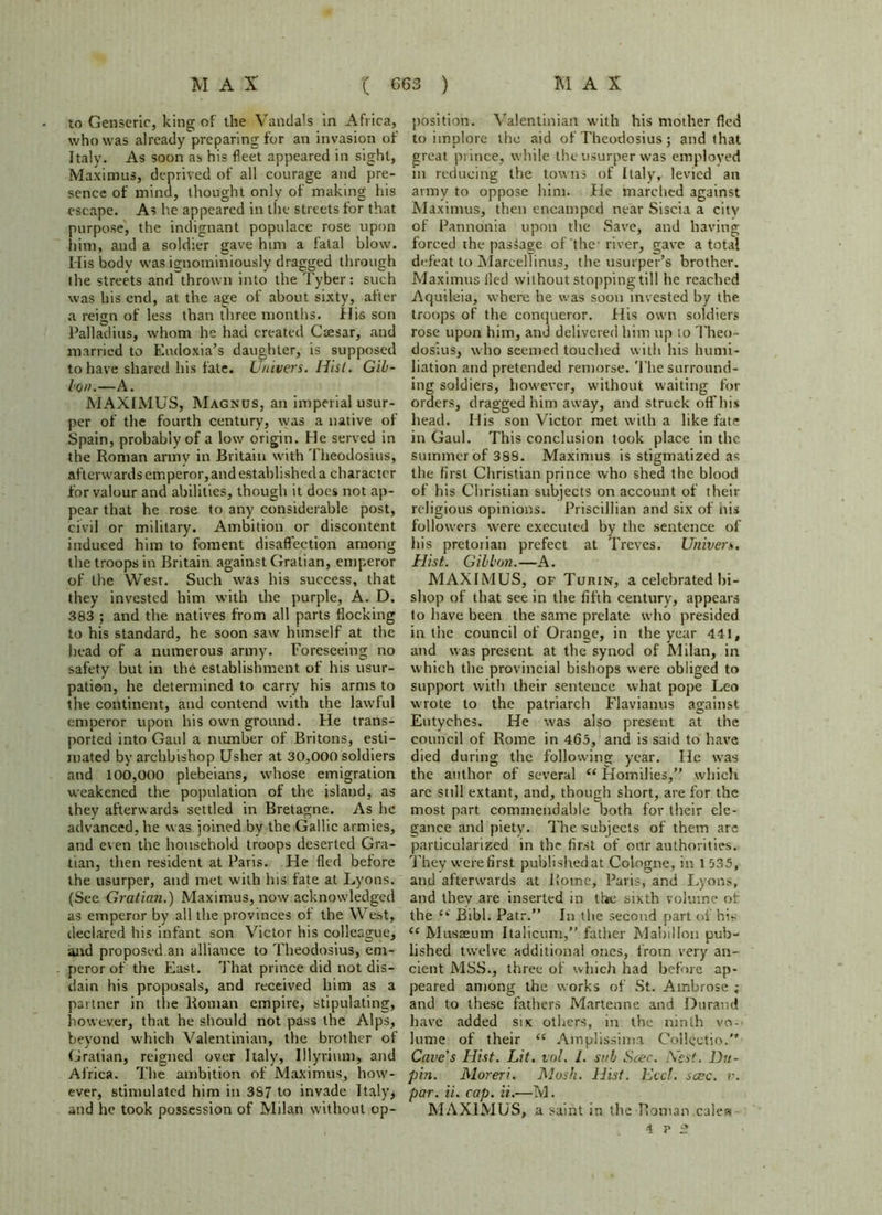 to Genseric, king of the Vandals in Africa, who was already preparing for an invasion of Italy. As soon as his fleet appeared in sight, Maximus, deprived of all courage arid pre- sence of mind, thought only of making his escape. As he appeared in the streets for that purpose, the indignant populace rose upon him, and a soldier gave him a fatal blow. His body was ignominiously dragged through the streets and thrown into the Tyber: such was his end, at the age of about sixty, after a reign of less than three months. His son Palladius, whom he had created Csesar, and married to Eudoxia’s daughter, is supposed to have shared his fate. Univers. Hist. Gib- Ion.—A. MAXIMUS, Magnus, an imperial usur- per of the fourth century, was a native of Spain, probably of a low origin. He served in the Roman army in Britain with Theodosius, afterwards emperor, and established a character for valour and abilities, though it does not ap- pear that he rose to any considerable post, civil or military. Ambition or discontent induced him to foment disaffection among the troops in Britain against Gratian, emperor of the West. Such was his success, that they invested him with the purple, A. D. 383 ; and the natives from all parts flocking to his standard, he soon saw himself at the head of a numerous army. Foreseeing no safety but in the establishment of his usur- pation, he determined to carry his arms to the continent, and contend with the lawful emperor upon his own ground. He trans- ported into Gaul a number of Britons, esti- mated by archbishop Usher at 30,000 soldiers and 100,000 plebeians, whose emigration weakened the population of the island, as they afterwards settled in Bretagne. As he advanced, he was joined bv the Gallic armies, and even the household troops deserted Gra- tian, then resident at Paris. He fled before the usurper, and met with his fate at Lyons. (See Gratian.) Maximus, now acknowledged as emperor by all the provinces of the West, declared his infant son Victor his colleague, and proposed an alliance to Theodosius, em- peror of the East. That prince did not dis- dain his proposals, and received him as a partner in the Roman empire, stipulating, however, that he should not pass the Alps, beyond which Valentinian, the brother of Gratian, reigned over Italy, Illyrium, and Africa. The ambition of Maximus, how- ever, stimulated him in 3S7 to invade Italy, and he took possession of Milan without op- position. Valentinian with his mother fled to implore the aid of Theodosius; and that great prince, while the usurper was employed in reducing the towns of Italy, levied an army to oppose him. He marched against Maximus, then encamped near Siscia a city of Pannonia upon the Save, and having forced the passage of the river, gave a total defeat to Marcellinus, the usurper’s brother. Maximus fled without stopping till he reached Aquileia, where he was soon invested by the troops of the conqueror. His own soldiers rose upon him, and delivered him up to Theo- dosius, who seemed touched with his humi- liation and pretended remorse. The surround- ing soldiers, however, without waiting for orders, dragged him away, and struck oflfhis head. His son Victor met with a like fate in Gaul. This conclusion took place in the summer of 388. Maximus is stigmatized as the first Christian prince who shed the blood of his Christian subjects on account of their religious opinions. Priscillian and six of his followers were executed by the sentence of his pretori an prefect at Treves. Univers. Hist. Gibbon.—A. MAXIMUS, of Turin, a celebrated bi- shop of that see in the fifth century, appears to have been the same prelate who presided in the council of Orange, in the year 441, and was present at the synod of Milan, in which the provincial bishops were obliged to support with their sentence what pope Leo wrote to the patriarch Flavianus against Eutyehcs. He was also present at the council of Rome in 465, and is said to have died during the following year. He was the author of several i( Homilies,” which are still extant, and, though short, are for the most part commendable both for their ele- gance and piety. The subjects of them are particularized in the first of our authorities. They were first published at Cologne, in 1 535, and afterwards at Rome, Paris, and Lyons, and they are inserted in the sixth volume of the (i Bibl. Patr.” In the second part of his “ Musaeum Italicum,” father MabiHon pub- lished twelve additional ones, from very an- cient MSS., three of which had before ap- peared among the works of St. Ambrose ; and to these fathers Martenne and Durand have added six others, in the ninth vo- lume of their “ Amplissima Collectio.” Cave's Hist. Lit. vol. 1. sub Scec. Nest. Du- pin. Moreri. Mask. Hist. Lee/, save. v. par. ii. cap. ii.—M. MAXIMUS, a saint in the Roman calea 4 V 2.