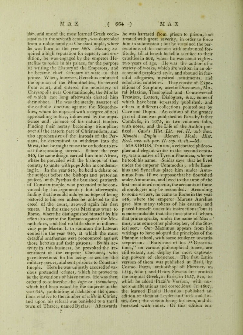 dar, and one of the most learned Greek eccle- siastics in the seventh century, was descended from a noble family at Constantinople, where he was bom in the year 580. Having ac- quired a high reputation for capacity and eru- dition, he was engaged by the emperor He- raclius to reside in his palace, for the purpose of writing the HLstory'of the Emperors, and he became chief secretary of si ate to that prince. When, however, Heraclius embraced the opinion of the Monothelites, he retired from court, and entered the monastery of Chrysopolis near Constantinople, the Monks of which not long afterwards elected hitn their abbot. He was the steady assertor of the catholic doctrine against the Monothe- lites, whom he opposed with a degree of zeal approaching to fury, influenced by the impa- tience and. violence of his natural temper. Finding their heresy becoming triumphant over all the eastern part of Christendom, and also apprehensive of the inroads of the Per- sians, he determined to withdraw into the West, that he might rouse the orthodox to re- sist the spreading torrent. Before the year 640, the same design carried him into Africa, where he prevailed uuth the bishops of that country to unite w'ith pope John in condemn- ing it. In the year 645, he held a debate on the subject before the bishops and pretorian prefect, with Pyrrhus the banished patriarch of Constantinople, who pretended to be con- vinced by his arguments ; but afterwards, finding that he could indulge no hope of being restored to his see unless he adhered to the creed of the court, avowed again his first tenets. In the same year Maximus went to Rome, where he distinguished himself by his efforts to excite the Romans against the Mo- nothelites, and had no little share in influen- cing pope Martin I. to summon the Lateran council in the year 649, at which the most dreadful anathemas were pronounced against those heretics aud their patrons. By his ac- tivity in this business, he provoked the re- sentment of the emperor Constans, who gave directions for his being seized by the military power, and sent prisoner to Constan- tinople. Here he was unjustly accused of va- rious pretended crimes, which he proved to be the inventions of his enemies. He was then ordered to subscribe the type or formulary, which had been issued bv the emperor in the year 64 9, prohibiting all debate on the ques- tions relative to the number ot'uills \n Christ, and upon his refusal was banished to a small town of Thrace, named Byzias. Afterwards 7. he was harrased from prison to prison, and treated with great severity, in order to force him to submission ; but he sustained the per- secutions of bis enemies w ith undaunted for- titude, till at length he fell a sacrifice to their cruelties in 662, when he was about ci<rhtv- two years of age. He w-as the author of a variety of works, which are written in an ob- scure and perplexed style, and abound in fan- ciful allegories, mystical sentiments, and scholastic subtleties. They consist of Expo- sitions of Scripture, ascetic Discourses, Mo- ral Maxims, Theological and Controversial Treatises, Letters, Dialogues, -&c., some of which have been separately published, and others in different collections pointed out by Cave and Dupin. An edition of the greater part of them was published at Paris by father Combefis, in 1675, in two volumes folio, with notes, and the Life of the Author pre- fixed. Cave’s Hist. Lit. vol. II. sub Sccc. Monoth. Dupin. Moreri. Mosh. Hist. Eccl. scec. vii. par. II. cap. ii. Hi.—M. MAXIMUS, Tviiius, a celebrated philoso- pher and elegant writer in the second centu- ry, was a native of Tyre in Phoenicia, whence he took his name. Suidas says that he lived under the emperor Commodus; while Euse- bius and Svncellus place him under Anto- ninus Pius. If we suppose that he flourished under Antoninus, and lived to the time of the first-mem ioned emperor, the accounts of those chronologers may be reconciled. According to some writers, he came to Rome in the year 146, where the emperor Marcus Aurelius gave him many tokens of his esteem, and placed himself under his instructions ;'but it is more probable that the preceptor of wdiom that prince speaks, under the name of Maxi- ' mus, was some other philosopher, of the Sto- ical sect. Our Maximus appears from his writings to have adopted the principles of the Platonic school, with some tendency towards scepticism. Forty-one of his “ Disserta- tions,” on various philosophical topics, are still extant, and display the most captivat- ing powers of eloquence. The first Latin version of them was published at Basil, by Cosmo Pazzi, archbishop of Florence, in; 1519, folio ; and Henry Stever.s first printed; the original Greek, at Paris, in 1557, Svo, to which he added Pazzi’s Version, with nu- merous alterations and corrections. In 1607,, the learned Daniel Heinsius published an edition of them at Leyden in Greek and La- tin, 8vo i the version being his own, and il- lustrated with notes. Of this edition our