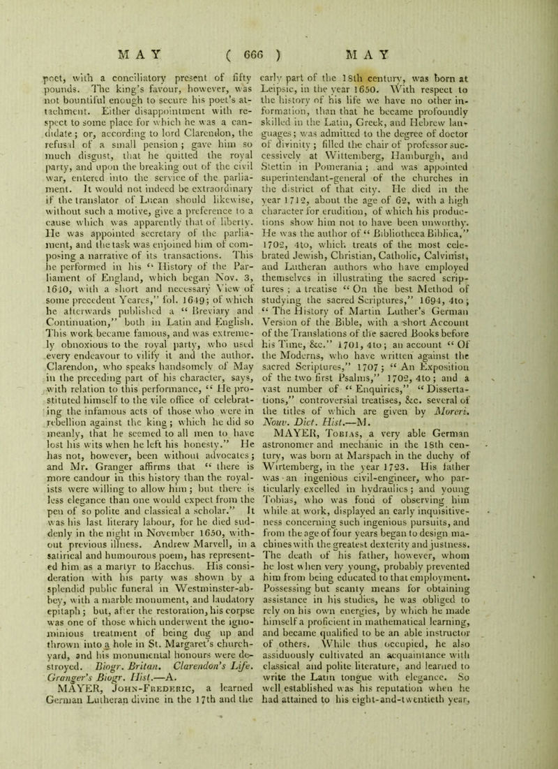 poet, with a conciliatory present of fifty pounds. The king’s favour, however, was not bountiful enough to secure his poet’s at- tachment. Either disappointment with re- spect to some place for which he was a can- didate ; or, according to lord Clarendon, the refusal of a small pension ; gave him so much disgust, that he quitted the royal party, and upon the breaking out of the civil war, entered into the service of the parlia- ment. It would not indeed be extraordinary if the translator of Lucan should likewise, without such a motive, give a preference to a cause which was apparently that of liberty. He was appointed secretary of the parlia- ment, and the task was enjoined him of com- posing a narrative of its transactions. This he performed in his “ History of the Par- liament of England, which began Nov. 3, 1610, with a short and necessary View of some precedent Ycares,” fol. 1G49; of which he afterwards published a “ Breviary and Continuation,” both in Latin and English. This work became famous, and was extreme- ly obnoxious to the royal party, who used every endeavour to vilify it and the author. Clarendon, who speaks handsomely of May in the preceding part of his character, says, with relation to this performance, “ He pro- stituted himself to the vile office of celebrat- ing the infamous acts of those who were in rebellion against the king ; which he did so meanly, that he seemed to all men to have lost his wits when he left his honesty.” He has not, however, been without advocates; and Mr. Granger affirms that u there is more candour in this history than the royal- ists were willing to allow him; but there is less elegance than one would expect from the pen of so polite and classical a scholar.” It was his last literary labour, for he died sud- denly in the night in November 1630, with- out previous illness. Andrew Marvell, in a satirical and humourous poem, has represent- ed him as a martyr to Bacchus. His consi- deration with his party was shown by a splendid public funeral in Westminster-ab- hey, with a marble monument, and laudatory epitaph; but, after the restoration, his corpse was one of those which underwent the igno- minious treatment of being dug up and thrown into a hole in St. Margaret’s church- yard, and his monumental honours were de- stroyed. Blogr. Britan. Clarendon's Life. Granger’s Biogr. Hist.—A. MAYER, John-Fhedkric, a learned German Lutheran divine in the 17th and the early part of the ISth century, was born at Leipsic, in the year 1650. With respect to the history of his fife we have no other in- formation, than that he became profoundly skilled in the Latin, Greek, and Hebrew lan- guages; was admitted to the degree of doctor of divinity ; filled the chair of professor suc- cessively at Wittemberg, Hamburgh, and Stettin in Pomerania; and was appointed superintendant-general of the churches in the district of that city. He died in the year 1712, about the age of 62, with a high character for erudition, of which his produc- tions show him not to have been unworthy. He was the author of “ Bibliotheca Bihlica,” 1702, 4 to, which treats of the most cele- brated Jewish, Christian, Catholic, Calvinist, and Lutheran authors who have employed themselves in illustrating the sacred scrip- tures ; a treatise “ On the best Method of studying the sacred Scriptures,” 1694, 4to; “ The History of Martin Luther’s German Version of the Bible, with a-short Account of the Translations of the sacred Books before his Time, &c.” 1701, 4to; an account “Of the Moderns, who have written against the sacred Scriptures,” 1707 ; “An Exposition of the two first Psalms,” 1702, 4to; and a vast number of “ Enquiries,” “ Disserta- tions,” controversial treatises, &c. several of the titles of which are given by JMureri. Nouv. Diet. Hist.—M. MAYER, Tobias, a very able German astronomer and mechanic in the 18th cen- tury, was born at Marspach in the duchy of Wirtemberg, in the year 1723. His father was an ingenious civil-engineer, who par- ticularly excelled in hydraulics; and young Tobias, who was fond of observing him while at work, displayed an early inquisitive- ness concerning such ingenious pursuits, and from the age of four years began to design ma- chines with the greatest dexterity and justness. The death of his father, however, whom he lost when very young, probably prevented him from being educated to that employment. Possessing but scanty means for obtaining assistance in his studies, he was obliged to rely on his own energies, by which he made himself a proficient in mathematical learning, and became qualified to be an able instructor of others. While thus occupied, he also assiduously cultivated an acquaintance with classical and polite literature, and learned to write the Latin tongue with elegance. So well established was his reputation when he had attained to his cight-and-twtntieth year,