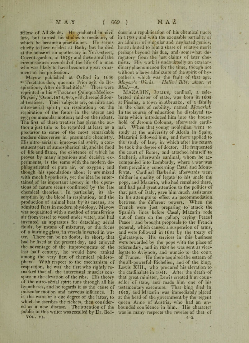 fellow of All-Souls. He graduated in civil law, but turned his studies to medicine, of which he became a practitioner. He seems chiefly to have resided at Bath, but he died at the house of an apothecary in York-street, Covent-garden, in 1/579; and these are all the circumstances recorded of the life of a man who was likely to have become a great orna- ment of his profession. Mayow published at Oxford In 1669 “ Tractatus duo, quorum Prior agit de Re- spiratione, Alter de Rachitide.” These were reprinted in his “Tractatus OuinqueMcdico- Phy siei,”Oxon. 1674,8vo,with three addition- al treatises. Their subjects are, on nitre and nitro-aerial spirit; on respiration; on the respiration of the foetus in the uterus and egg; on muscular motion; and on the rickets. The first of these treatises has given the au- thor a just title to be regarded at least as a precursor to some of the most remarkable modern discoveries in pneumatic chemistry. His nitro-aerial or igneo-aerial spirit, a con- stituent part of atmospherical air, and the food of life and flame, the existence of which he proves by many ingenious and decisive ex- periments, is the same with the modern de- phlogisticated or pure air, or oxygen ; and though his speculations about it are mixed with much hypothesis, yet the idea he enter- tained of its important agency in the opera- tions of nature seems confirmed by the late chemical theories. In particular, its ab- sorption by the blood in respiration, and the production of animal heat by its means, are admitted facts jn modern physiology. Mayow was acquainted with a method of transferring air from vessel to vessel under water, and had invented an apparatus for detaching aerial fluids, by means of mixtures, or the focus of a burning glass,'in vessels inverted in wa- ter. There can be no doubt, in short, that had he lived at the present day, and enjoyed the advantage of the improvements of the last half century, he would have ranked among the very first of chemical philoso- phers. With respect to the mechanism of respiration, he was the first who rightly re- marked that all the intercostal muscles con- spire in the elevation of the ribs. His theory of the nitro-aerial spirit runs through all his hypotheses, and he regards it as the cause of muscular motion and nervous influence. It is the want of a due degree of the latter, to which he ascribes the rickets, then consider- ed as a new disease. The attention of the public to this writer was recalled by Dr. Bed- VOL. VI. does in a republication of his chemical tracts in 1790 ; and with the excusable partiality of an admirer of singular and neglected genius, he attributed to him a share of relative merit perhaps beyond his due, and somewhat de- rogatory from the just claims of later che- mists. His work is undoubtedly an extraor- dinarvphaenomenon for the time, though not without a lare;e admixture of the spirit of hy- pothesis which was the fault of that age. Mayoio’s (Forks. Halleri Bill. Anat. et Med.—A. MAZARIN,-Julius, cardinal, a cele- brated minister of state, was born in 160-2 at Piscina, a town in Abruzzo, of a family in the class of nobility, named Mazarinr. In the course of education he displayed ta- lents which introduced him into the house- hold of Jerome Colonna, afterwards cardi- nal. When that young nobleman went to study at the university of Alcala in Spain, Mazarini followed him, and there applied to the study of law, in which after his return he took the degree of doctor. He frequented the court of Rome, and attached himself to Sachetti, afterwards cardinal, whom he ac- companied into Lombardy, where a war was then prevailing concerning Casal and Mont- ferrat. Cardinal Barberini afterwards went thither in quality of legate to his uncle the pope, and Mazarin, who had remained there, and had paid great attention to the politics of that part of Italy, gave him much assistance in his attempts to effect an accommodation between the different powers. When the French were just preparing to attack the Spanish lines before Casal, Mazarin rode out of them on the gallop, crying Peace! Peace! and brought proposals to the French general, which caused a suspension of arms, and were followed in 1631 by the treaty of Quierasque. His services in this business were rewarded by the pope with the place of referendary, and in 1634 he was sent as vice- legate to Avignon, and nuncio to the court of France. He there acquired the esteem of the all-powerful Richelieu, and of the king, Lewis XIII., who procured his elevation to the cardinalate in 1641. After the death of that great minister, Lewis created him coun- sellor of state, and made him one of his testamentary executors. That king died in 1643, and Mazarin was immediately placed at the head of the government by the regent queen Anne of Austria, who had an un- bounded confidence in him. His character was in many respects the reverse of that of 4 a