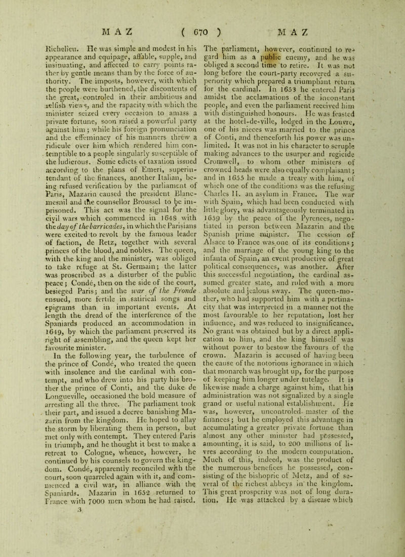 Richelieu. He was simple and modest in his appearance and equipage, affable, supple, and insinuating, and affected to carry points ra- ther by gentle means than by the force of au- thority. The imposts, however, with which the people were burthened, the discontents of the great, controled in their ambitious and selfish views, and the rapacity with which the minister seized every occasion to amass a private fortune, soon raised a powerful party against him ; while his foreign pronunciation and the effeminacy of his manners threw a jidicule over him which rendered him con- temptible to a people singularly susceptible of the ludicrous. Some edicts of taxation issued according to the plans of Emeri, superin- tendant of the finances, another Italian, be- ing refused verification by the parliament of Paris, Mazarin caused the president Blanc- mesnil and the counsellor Broussel to im- prisoned. This act was the signal for the civil wars which commenced in 1648 with the day of the barricades, in which the Parisians were excited to revolt by the famous leader of faction, de Retz, together with several princes of the blood, and nobles. The queen, with the king and the minister, was obliged to take refuge at St. Germain; the latter was proscribed as a disturber of the public peace ; Conde, then on the side of the court, besieged Paris; and the war of the Fronde ensued, more fertile in satirical songs and epigrams than in important events. At length the dread of the interference of the Spaniards produced an accommodation in 1619, by which the parliament preserved its right of assembling, and the queen kept her favourite minister. In the following year, the turbulence of the prince of Conde, who treated the queen with insolence and the cardinal with con- tempt, and who drew into his party his bro- ther the prince of Conti, and the duke de Longueville, occasioned the bold measure of arresting all the three. The parliament took their part, and issued a decree banishing Ma- zarin from the kingdom. He hoped to allay the storm by liberating them in person, but met only with contempt. They entered Paris in triumph, and he thought it best to make a retreat to Cologne, whence, however, he continued by his counsels to govern the king- dom. Conde, apparently reconciled with the court, soon quarreled again w ith it, and com- menced a civil war, in alliance with the Spaniards. Mazarin in 1652 returned to Fiance with 7000 men whom he had raised. 3 The parliament, however, continued to re- gard him as a public enemy, and he was obliged a second time to retire. It was not long before the court-party recovered a su- periority which prepared a triumphant return for the cardinal. In 1653 he entered Paris amidst the acclamations of the inconstant people, and even the parliament received him with distinguished honours. He was feasted at the hotel-de-ville, lodged in the Louvre, one of his nieces was married to the prince of Conti, and thenceforth his power was un- limited. It w'as not in his character to scruple making advances to the usurper and regicide Cromwell, to whom other ministers of crowned heads were also equally complaisant; and in 1655 he made a treaty with him, of which one of the conditions was the refusing Charles II. an asylum in France. The war with Spain, wliic.h had been conducted with little glory, was advantageously terminated in 1659 by the peace of the Pyrenees, nego- tiated in person between Mazarin and the Spanish prime minister. The cession of Alsace to France was,one of its conditions; and the marriage of the young king to the infanta of Spain, an event productive of great political consequences, was another. After this successful negotiation, the cardinal as- sumed greater state, and ruled with a more absolute and jealous sway. The queen-mo- ther, who had supported hint with a pertina- city that was interpreted in a manner not the most favourable to her reputation, lost her influence, and was reduced to insignificance. No grant was obtained but by a direct appli- cation to him, and the king himself was without power to bestow the favours of the crown. Mazarin is accused of having been the cause of the notorious ignorance in which that monarch was brought up, for the purpose of keeping him longer under tutelage. It is likewise made a charge against him, that his administration was not signalized by a single grand or useful national establishment, lie was, however, uncontroled- master of the finances; but he employed this advantage in accumulating a greater private fortune than almost any other minister had possessed, amounting, it is said, to 200 millions of li- vres according to the modern computation. Much of this, indeed, was the product of the numerous benefices he possessed, con- sisting of the bishopric of Metz, and of se- veral of the richest abbeys in the kingdom. This great prosperity was not of long dura- tion, He w'as attacked by a disease which