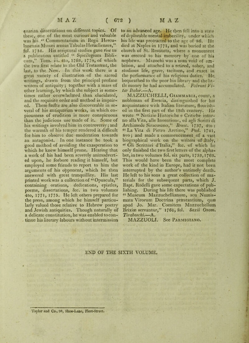 quartan dissertations on different topics. Of these, one of the most curious and valuable was his “ Commentarium in Regii Hercu- lanensis Mussei aeneas Tabulas Heraclienses,” fol. 1754. His scriptural studies gave rise to a publication entitled tf Spicilegium Bibli- cum,” 'I'om. iii. 4to, 1 703, 1778, of which the two first relate to the Old Testament, the last, to the New. In this work there is a great variety of illustration of the sacred writings, drawn from the principal profane writers of antiquity; together with a mass of other learning, by which the subject is some- times rather overwhelmed than elucidated, and the requisite order and method is impair- ed. These faults are also discoverable in se- veral of his antiquarian works, in w'hich co- piousness of erudition is more conspicuous than the judicious use made of it. Some of his writings involved him in controversy; and the warmth of his temper rendered it difficult for him to observe due moderation towards an antagonist. In one instance he took a good method of avoiding the exasperation to which he knew himself prone. Hearing that a work of his had been severely animadvert- ed upon, he forbore reading it himself, but employed some friends to report to him the arguments of his opponent, which he then answered with great tranquillity. His last printed work was a collection of “Opuscula,” containing orations, dedications, epistles, poems, dissertations, &c. in two volumes 4to, 1771, 1775. He left others prepared for the press, among which he himself particu- larly valued those relative to Hebrew poetry and Jewish antiquities. Though naturally of a delicate constitution, he w'as enabled tocon- tinue his literary labours without intermission to an advanced age. He then fell into a state of deplorable mental imbecility, under which his life w'as protracted to the age of 86. He died at Naples in 1771, and wras buried at the church of St. Restituta, where a monument w'as erected to his memory by one of his nephew-s. Mazochi was a man void of am- bition, and attached to a retired, sober, and studious life, grave, taciturn, and exact in the performance of his religious duties. He, bequeathed to the poor his library and the lit- tle money he had accumulated. Falroni Vi~ tee Italor.—A. MAZZUCHELLT, Giammaria, count, a nobleman of Brescia, distinguished for his acquaintance with Italian literature, flourish- ed m the first part of the 18th century. He w'rote “ Notizie Historiche e Critiche intor- no allaVita, alle Inventione, ed agli Scritti di Archimede Siracusano,” Bresc. 1737, 4to : “ La Vita di Pietro Aretino,” Pad. 1741, 8vo; and made a commencement of a vast biographical work on the writers of Italy, ie Gli Scrittori dTtalia/’ &c. of which he only finished the two first letters of the alpha- bet, in two volumes fol. six parts, 1753,1763. This would have been the most complete work of the kind in Europe, had it not been interrupted by the author's untimely death. He left to his sons a great collection of ma- terials for the subsequent parts, which J. Bapt. Rodelli gave some expectations of pub- lishing. During his life there was published “ Museum Mazzuchellianum, sen Numis- mata Virorum Doctrina praestantium, quae apud Jo. Mar. Comitem Mazzuchellum Brixiae servantur,” 1761* fol. Saxii Onom. Tiraloschi.—A. MAZZUOLI. See Parmigiano. END OF THE SIXTH VOLUME. Taylor and Co., 38, Shoe-Lane, Fleet-Street.