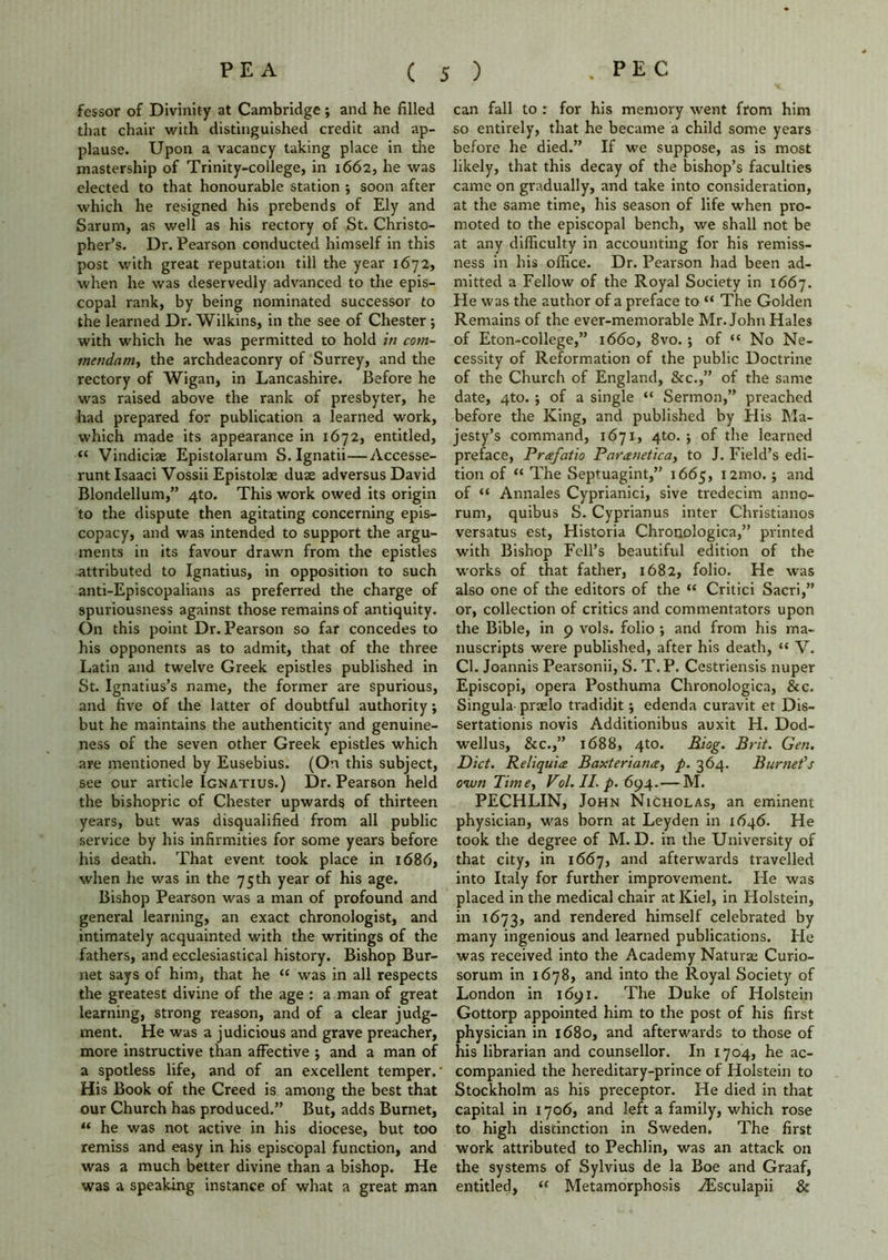 fessor of Divinity at Cambridge ; and he filled that chair with distinguished credit and ap- plause. Upon a vacancy taking place in the mastership of Trinity-college, in 1662, he was elected to that honourable station ; soon after which he resigned his prebends of Ely and Sarum, as well as his rectory of St. Christo- pher’s. Dr. Pearson conducted himself in this post with great reputation till the year 1672, when he was deservedly advanced to the epis- copal rank, by being nominated successor to the learned Dr. Wilkins, in the see of Chester ; with which he was permitted to hold in com- mendam, the archdeaconry of Surrey, and the rectory of Wigan, in Lancashire. Before he was raised above the rank of presbyter, he had prepared for publication a learned work, which made its appearance in 1672, entitled, Vindiciae Epistolarum S. Ignatii—Accesse- runt Isaaci Vossii Epistolse duae adversus David Blondellum,” 4to. This work owed its origin to the dispute then agitating concerning epis- copacy, and was intended to support the argu- ments in its favour drawn from the epistles attributed to Ignatius, in opposition to such anti-Episcopalians as preferred the charge of spuriousness against those remains of antiquity. On this point Dr. Pearson so far concedes to his opponents as to admit, that of the three Latin and twelve Greek epistles published in St. Ignatius’s name, the former are spurious, and five of the latter of doubtful authority; but he maintains the authenticity and genuine- ness of the seven other Greek epistles which are mentioned by Eusebius. (On this subject, see our article Ignatius.) Dr. Pearson held the bishopric of Chester upwards of thirteen years, but was disqualified from all public service by his infirmities for some years before his death. That event took place in 1686, when he was in the 75 th year of his age. Bishop Pearson was a man of profound and general learning, an exact chronologist, and intimately acquainted with the writings of the fathers, and ecclesiastical history. Bishop Bur- net says of him, that he “ was in all respects the greatest divine of the age : a man of great learning, strong reason, and of a clear judg- ment. He was a judicious and grave preacher, more instructive than affective ; and a man of a spotless life, and of an excellent temper. His Book of the Creed is among the best that our Church has produced.” But, adds Burnet, “ he was not active in his diocese, but too remiss and easy in his episcopal function, and was a much better divine than a bishop. He was a speaking instance of what a great man can fall to : for his memory went ffom him so entirely, that he became a child some years before he died.” If we suppose, as is most likely, that this decay of the bishop’s faculties came on gradually, and take into consideration, at the same time, his season of life when pro- moted to the episcopal bench, we shall not be at any difficulty in accounting for his remiss- ness in his office. Dr. Pearson had been ad- mitted a Fellow of the Royal Society in 1667. He was the author of a preface to “ The Golden Remains of the ever-memorable Mr. John Hales of Eton-college,” 1660, 8vo. ; of “ No Ne- cessity of Reformation of the public Doctrine of the Church of England, &c.,” of the same date, 4to. ; of a single “ Sermon,” preached before the King, and published by His Ma- jesty’s command, 1671, 4to. ; of the learned preface, Prafatio Paranetica, to J. Field’s edi- tion of “ The Septuagint,” 1665, i2mo. ; and of “ Annales Cyprianici, sive tredecim anno- rum, quibus S. Cyprianus inter Christianos versatus est, Historia Chronologica,” printed with Bishop Fell’s beautiful edition of the works of that father, 1682, folio. He was also one of the editors of the “ Critici Sacri,” or, collection of critics and commentators upon the Bible, in 9 vols. folio *, and from his ma- nuscripts were published, after his death, « V. Cl. Joannis Pearsonii, S. T.P. Cestriensis nuper Episcopi, opera Posthuma Chronologica, &c. Singula prado tradidit j edenda curavit et Dis- sertation^ novis Additionibus auxit H. Dod- wellus, &c.,” 1688, 4to. Riog. Brit. Gen. Diet. Reliquiae Baxteriana, p. 364. Burnet's own Tim e, Vol. II. p. 694.—M. PECHLIN, John Nicholas, an eminent physician, was born at Leyden in 1646. He took the degree of M. D. in the University of that city, in 1667, and afterwards travelled into Italy for further improvement. He was placed in the medical chair at Kiel, in Holstein, in 1673, anc^ rendered himself celebrated by many ingenious and learned publications. He was received into the Academy Naturae Curio- sorum in 1678, and into the Royal Society of London in 1691. The Duke of Flolstein Gottorp appointed him to the post of his first physician in 1680, and afterwards to those of his librarian and counsellor. In 1704, he ac- companied the hereditary-prince of Holstein to Stockholm as his preceptor. He died in that capital in 1706, and left a family, which rose to high distinction in Sweden. The first work attributed to Pechlin, was an attack on the systems of Sylvius de la Boe and Graaf, entitled, “ Metamorphosis ASsculapii &