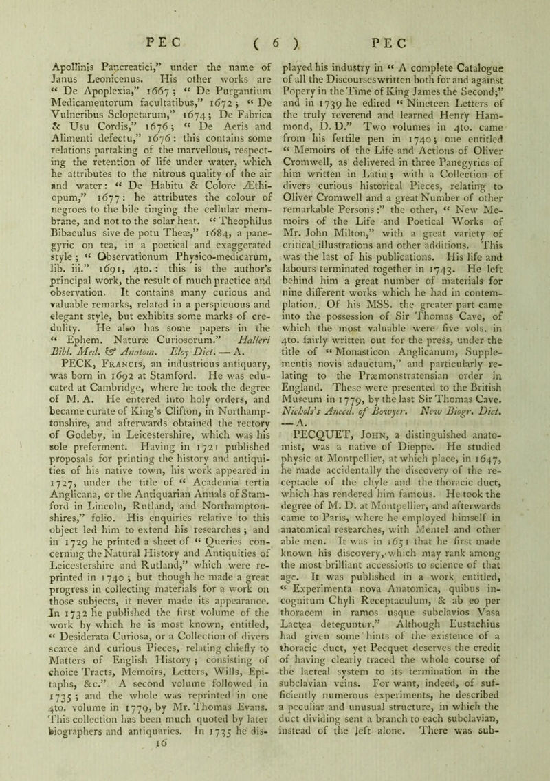 Apollinis Pancreatici,” under the name of Janus Leonicenus. His other works are “ De Apoplexia,” 1667 ; “ De Purgantium Medicamentorum facultatibus,” 1672 ; “ De Vulneribus Sclopetarum,” 1674; De Fabrica & Usu Cordis,” 1676; cc De Aeris and Alimenti defectu,” 1676: this contains some relations partaking of the marvellous, respect- ing the retention of life under water, which he attributes to the nitrous quality of the air and water: “ De Habitu & Colore iElhi- opum,” 1677: he attributes the colour of negroes to the bile tinging the cellular mem- brane, and not to the solar heat. “ Theophilus Bibaculus sive de potu Theae,” 1684, a pane- gyric on tea, in a poetical and exaggerated style ; “ Qbservationum Physico-medicarum, lib. iii.” 1691, 4to. : this is the author’s principal work, the result of much practice and observation. It contains many curious and valuable remarks, inflated in a perspicuous and elegant style, but exhibits some marks of cre- dulity. Fie al»o has some papers in the “ Ephem. Naturae Curiosorum.” Hatleri Blbl. Med. inf Anatom. Eloy Diet. — A. PECK, Francis, an industrious antiquary, was born in 1692 at Stamford. He was edu- cated at Cambridge, where he took the degree of M. A. Fie entered into holy orders, and became curate of King’s Clifton, in Northamp- tonshire, and afterwards obtained the rectory of Godeby, in Leicestershire, which was his sole preferment. Flaving in 1721 published proposals for printing the history and antiqui- ties of his native town, his work appeared in 1727, under the title of “ Academia tertia Anglicana, or the Antiquarian Annals of Stam- ford in Lincoln, Rutland, and Northampton- shires,” folio. His enquiries relative to this object led him to extend his researches ; and in 1729 he printed a sheet of <c Queries con- cerning the Natural Flistory and Antiquities of Leicestershire and Rutland,” which were re- printed in 1 740 ; but though he made a great progress in collecting materials for a work on those subjects, it never made its appearance. Jn 1732 he published the first volume of the work by which he is most known, entitled, “ Desiderata Curiosa, or a Collection of divers scarce and curious Pieces, relating chiefly to Matters of English History ; consisting of choice Tracts, Memoirs, Letters, Wills, Epi- taphs, &c.” A second volume followed in 1735; and the whole was reprinted in one 4to. volume in 1779, by Mr. Thomas Evans. This collection has been much quoted by later biographers and antiquaries. In 1735 he dis- 16 played his industry in « A complete Catalogue of all the Discourses written both for and against Popery in the Time of King James the Second;” and in 1739 he edited “ Nineteen Letters of the truly reverend and learned Henry Ham- mond, D. D.” Two volumes in 4to. came from his fertile pen in 1740; one entitled “ Memoirs of the Life and Actions of Oliver Cromwell, as delivered in three Panegyrics of him written in Latin ; with a Collection of divers curious historical Pieces, relating to Oliver Cromwell and a great Number of other remarkable Personsthe other, “ New Me- moirs of the Life and Poetical Works of Mr. John Milton,” with a great variety of critical illustrations and other additions. This was the last of his publications. His life and labours terminated together in 1743. He left behind him a great number of materials for nine different works which he had in contem- plation,. Of his MSS. the greater part came into the possession of Sir Thomas Cave, of which the most valuable were five vols. in 4to. fairly written out for the press, under the title of “ Monasticon Anglicanum, Supple- mentis novis adauctum,” and particularly re- lating to the Praemonstratensian order in England. These were presented to the British Museum in 1779, by the last Sir Thomas Cave. Nichols's Anecd. of Bowyer. New Biogr. Diet. — A. PECQUET, John, a distinguished anato- mist, was a native of Dieppe. He studied physic at Montpellier, at which place, in 1647, he made accidentally the discovery of the re- ceptacle of the chyle and the thoracic duct, which has rendered him famous. He took the degree of M. D. at Montpellier, and afterwards came to Paris, where he employed himself in anatomical resfearches, with Mentel and other able men. It was in 1651 that he first made known his discovery,'which may rank among the most brilliant accessions to science of that age. It was published in a work entitled, “ Experimenta nova Anatomica, quibus in- cognitum Chyli Receptaculum, & ab eo per thoracem in ramos usque subclavios Vasa Lactjea deteguntur.” Although Eustachius had given some hints of the existence of a thoracic duct, yet Pecquet deserves the credit of having clearly traced the whole course of the lacteal system to its termination in the subclavian veins. For want, indeed, of suf- ficiently numerous experiments, he described a peculiar and unusual structure, in which the duct dividing sent a branch to each subclavian, instead of the left alone. There was sub-