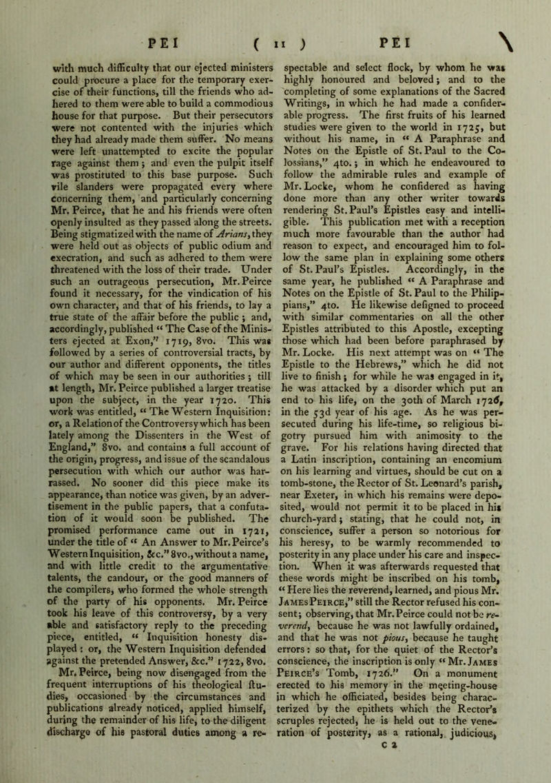 with much difficulty that our ejected ministers could procure a place for the temporary exer- cise of their functions, till the friends who ad- hered to them were able to build a commodious house for that purpose. But their persecutors were not contented with the injuries which they had already made them suffer. No means were left unattempted to excite the popular rage against them ; and even the pulpit itself was prostituted to this base purpose. Such rile slanders were propagated every where concerning them, and particularly concerning Mr. Peirce, that he and his friends were often openly insulted as they passed along the streets. Being stigmatized with the name of Arians, they were held out as objects of public odium and execration, and such as adhered to them were threatened with the loss of their trade. Under such an outrageous persecution, Mr. Peirce found it necessary, for the vindication of his own character, and that of his friends, to lay a true state of the affair before the public ; and, accordingly, published “ The Case of the Minis- ters ejected at Exon,’? 1719, 8vo. This was followed by a series of controversial tracts, by our author and different opponents, the titles of which may be seen in our authorities ; till at length, Mr. Peirce published a larger treatise upon the subject, in the year 1720. This work was entitled, “ The Western Inquisition: or, a Relationof the Controversy which has been lately among the Dissenters in the West of England,” 8vo. and contains a full account of the origin, progress, and issue of the scandalous persecution with which our author was har- rassed. No sooner did this piece make its appearance, than notice was given, by an adver- tisement in the public papers, that a confuta- tion of it would soon be published. The promised performance came out in 1721, under the title of “ An Answer to Mr. Peirce’s Western Inquisition, &c.”8vo.,withouta name, and with little credit to the argumentative talents, the candour, or the good manners of the compilers, who formed the whole strength of the party of his opponents. Mr. Peirce took his leave of this controversy, by a very able and satisfactory reply to the preceding piece, entitled, « Inquisition honesty dis- played : or, the Western Inquisition defended against the pretended Answer, &c.” 1722, 8vo. Mr. Peirce, being now disengaged from the frequent interruptions of his theological ftu- dies, occasioned by the circumstances and publications already noticed, applied himself, during the remainder of his life, to the diligent discharge of his pastoral duties among a re- spectable and select flock, by whom he was highly honoured and beloved; and to the completing of some explanations of the Sacred Writings, in which he had made a confider- able progress. The first fruits of his learned studies were given to the world in 1725, but without his name, in “ A Paraphrase and Notes on the Epistle of St. Paul to the Co- lossians,” 4to.; in which he endeavoured to follow the admirable rules and example of Mr. Locke, whom he confidered as having done more than any other writer towards rendering St. Paul’s Epistles easy and intelli- gible. This publication met with a reception much more favourable than the author had reason to expect, and encouraged him to fol- low the same plan in explaining some others of St. Paul’s Epistles. Accordingly, in the same year, he published “ A Paraphrase and Notes on the Epistle of St. Paul to the Philip- pians,” 4to. He likewise defigned to proceed with similar commentaries on all the other Epistles attributed to this Apostle, excepting those which had been before paraphrased by Mr. Locke. His next attempt was on “ The Epistle to the Hebrews,” which he did not live to finish; for while he was engaged in it, he was attacked by a disorder which put an end to his life, on the 30th of March 1726, in the 53d year of his age. As he was per- secuted during his life-time, so religious bi- gotry pursued him with animosity to the grave. For his relations having directed that a Latin inscription, containing an encomium on his learning and virtues, should be cut on a tomb-stone, the Rector of St. Leonard’s parish, near Exeter, in which his remains were depo- sited, would not permit it to be placed in hi* church-yard ; stating, that he could not, in conscience, suffer a person so notorious for his heresy, to be warmly recommended to posterity in any place under his care and inspec- tion. When it was afterwards requested that these words might be inscribed on his tomb, “ Here lies the reverend, learned, and pious Mr. James Peirce,” still the Rector refused his con- sent; observing, that Mr. Peirce could not be re- verend, because he was not lawfully ordained, and that he was not pious, because he taught errors: so that, for the quiet of the Rector’s conscience, the inscription is only “Mr. James Peirce’s Tomb, 1726.” On a monument erected to his memory in the mqeting-house in which he officiated, besides being charac- terized by the epithets which the Rector’s scruples rejected, he is held out to the vene- ration of posterity, as a rational, judicious, c t