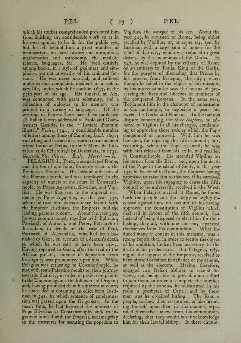 which his studies comprehended prevented him from finishing any considerable work so as in his own opinion to be fit for the public eye, but he left behind him a great number of manuscripts, on local history and antiquities, mathematics and astronomy, the. medalic science, languages, &c. He lived entirely among books, in a style of plainness and sim- plicity, yet not unworthy of his rank and for- tune. He was never married, and suffered under various complaints incident to a seden- tary life, under which he sunk in 1637, in the 57th year of his age. His funeral, at Aix, was conducted with great solemnity, and a collection of eulogies to his memory was printed in a variety of languages. Of the writings of Peiresc there have been published 48 Italian letters addressed to Paolo and Giam- battista Gualdo, in the “ Lettere d’uomini illustri,” Venice^ 1744 5 a considerable number of letters among those of Camden, Lond. 1691; and a long and learned dissertation on an ancient tripod found at Frejus, in the “ Mem. de Lite- rature et de I’Histoire,” by Desmalets, in 1731. Gassendi Vita Peiresc. Bayle. Moreri. — A. PELAGIUS I., Pope, wasanativeof Rome, and the son of one John, formerly vicar to the Praefectus Praetorio. He became a deacon of the Roman church, and was employed in the capacity of nuncio at the court of Constanti- nople, by Popes Agapetus, Silverius, and Vigi- lius. He was first sent to the imperial resi- dence by Pope Agapetus, in the year 535, where he rose into extraordinary favour with the Emperor Justinian, the Empress, and the leading persons at court. About the year 539, he was commissioned, together with Ephraim, Patriarch of Antioch, and Peter, Patriarch of Jerusalem, to decide on the case of Paul, Patriarch of Alexandria, who had been ba- nished to Gaza, on account of a deacon’s death to which he was said to have been privy. Having repaired to Gaza, after the trial of the African prelate, sentence of deposition from his dignity was pronounced upon him. While Pelagius was returning to Constantinople, he met with some Palestine monks on their journey towards that city, in order to prefer complaints to the Emperor against the followers of Origen ; and, having promised them his interest at court, he succeeded in obtaining an edict from Justi- nian in 541, by which sentence of condemna- tion was passed upon the Origenists. In the mean time, he had betrayed the interests of Pope Silverius at Constantinople, and, to in- gratiate himself with the Empress, became privy to the measures for securing the popedom to Vigilius, the usurper of his see. About the year 545, he returned to Rome, being either recalled by Vigilius, or, as some say, sent by Justinian with a large sum of money for the relief of that city, which was reduced to great distress by the incursions of the Goths. In 547, he was deputed by the citizens of Rome on an embassy to Totila, King of the Goths, for the purpose of dissuading that Prince by his prayers from besieging the city ; when though he failed in the object of his mission, by his intercession he was the means of pre- serving the lives and liberties of numbers of the conquered Romans. In the same year, Totila sent him in the character of ambassador to Constantinople, to negociate a peace be- tween the Goths and Romans. In the famous dispute concerning the three chapters, he ad- hered to Vigilius in all his changes, condemn- ing or approving those articles which the Pope condemned or approved. With him he was banished, for rejecting the fifth council; but, recanting, when the Pope recanted, he was with him released from his exile, and recalled to Constantinople. He attended Vigilius on his return from the East •, and, upon the death of the Pope in the island of Sicily, in the year 555, he hastened to Rome, the Emperor having promised to raise him to that see, if he survived Vigilius, upon his engaging to cause the fifth council to be universally received in the West. When Pelagius arrived at Rome, he found both the people and the clergy so highly in- censed against him, on account of his having approved the constitution of Vigilius which declared in favour of the fifth council, that instead of being disposed to elect him for their bishop, they all, with one consent, separated themselves from his communion.. What in- duced many to concur in this measure, was a strong report that, in order to secure the object of his ambition, he had been accessory to the death of his predecessor. But Pelagius, rely- ing on the support of the Emperor, resolved to have himself ordained in defiance of the canons, as well as the electors. Having, therefore, engaged two Italian bishops to second his views, not being able to prevail, upon a third to join them, in order to complete the number required by the canons, he substituted in his room a presbyter of Ostia; and by these men was he ordained bishop. The Roman people, to shew their resentment of his obtrud- ing himself upon them in this manner, sepa- rated themselves anew from his communion, declaring, that they would never acknowledge him for their lawful bishop. In these circum- t