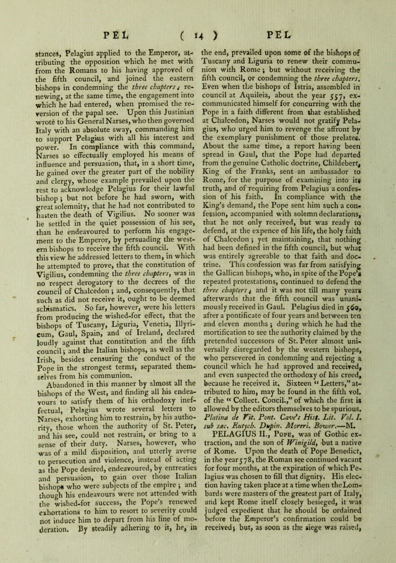 stances, Pelagius applied to the Emperor, at- tributing the opposition which he met with from the Romans to his having approved of the fifth council, and joined the eastern bishops in condemning the three chapters; re- newing, at the same time, the engagement into which he had entered, when promised the re- version of the papal see. Upon this Justinian wrote to his General Narses, who then governed Italy with an absolute sway, commanding him to support Pelagius with all his interest and power. In compliance with this command, Narses so effectually employed his means of influence and persuasion, that, in a short time, he gained over the greater part of the nobility and clergy, whose example prevailed upon the rest to acknowledge Pelagius for their lawful bishop ; but not before he had sworn, with great solemnity, that he had not contributed to hasten the death of Vigilius. No sooner was he settled in the quiet possession of his see, than he endeavoured to perform his engage- ment to the Emperor, by persuading the west- ern bishops to receive the fifth council. With this view he addressed letters to them, in which he attempted to prove, that the constitution of Vigilius, condemning the three chapters, was in no respect derogatory to the decrees of the council of Chalcedon ; and, consequently, that such as did not receive it, ought to be deemed schismatics. So far, however, were his letters from producing the wished-for effect, that the bishops of Tuscany, Liguria, Venetia, lllyri- Cum, Gaul, Spain, and of Ireland, declared loudly against that constitution and the fifth council; and the Italian bishops, as well as the Irish, besides censuring the conduct of the Pope in the strongest terms, separated them- selves from his communion. Abandoned in this manner by almost all the bishops of the West, and finding all his endea- vours to satisfy them of his orthodoxy inef- fectual, Pelagius wrote several letters to Narses, exhorting him to restrain, by his autho- rity, those whom the authority of St. Peter, and his see, could not restrain, or bring to a sense of their duty. Narses, however, who was of a mild disposition, and utterly averse to persecution and violence, instead of acting as the Pope desired, endeavoured, by entreaties and persuasion, to gain over those Italian bishop* who were subjects of the empire ; and though his endeavours were not attended with the wished-for success, the Pope’s renewed exhortations to him to resort to severity could not induce him to depart from his line of mo- deration. By steadily adhering to it, he, in the end, prevailed upon some of the bishops of Tuscany and Liguria to renew their commu- nion with Rome ; but without receiving the fifth council, or condemning the three chapters. Even when the bishops of Istria, assembled in council at Aquileia, about the year 557, ex- communicated himself for concurring with the Pope in a faith different from that established at Chalcedon, Narses would not gratify Pela- gius, who urged him to revenge the affront by the exemplary punishment of those prelates. About the same time, a report having been spread in Gaul, that the Pope had departed from the genuine Catholic doctrine, Childebert, King of the Franks, sent an ambassador to Rome, for the purpose of examining into it# truth, and of requiring from Pelagius a confes- sion of his faith. In compliance with the King’s demand, the Pope sent him such a con- fession, accompanied with solemn declarations, that he not only received, but was ready to defend, at the expence of his life, the holy faith of Chalcedon ; yet maintaining, that nothing had been defined in the fifth council, but what was entirely agreeable to that faith and doc- trine. This confession was far from satisfying the Gallican bishops, who, in spite of the Pope’s repeated protestations, continued to defend the three chapters / and it was not till many years afterwards that the fifth council was unani- mously received in Gaul. Pelagius died in 560, after a pontificate of four years and between ten and eleven months ; during which he had the mortification to see the authority claimed by the pretended successors of St. Peter almost uni- versally disregarded by the western bishops, who persevered in condemning and rejecting a council which he had approved and received, and even suspected the orthodoxy of his creed, because he received it. Sixteen “ Letters,” at- tributed to him, may be found in the fifth vol. of the “ Collect. Concil.,” of which the first is allowed by the editors themselves to be spurious. Platina de Vit. Pont. Cave's Hist- Lit. V?/• I. sub sac. F.utjch. Dup in. Moreri. Bower.—M. PELAGIUS II., Pope, was of Gothic ex- traction, and the son of Winigi/d, but a native of Rome. Upon the death of Pope Benedict, in the year578, the Roman see continued vacant for four months, at the expiration of which Pe- lagius was chosen to fill that dignity. His elec- tion having taken place at a time when theLom- bards were masters of the greatest part of Italy, and kept Rome itself closely besieged, it was judged expedient that he should be ordained before the Emperor’s confirmation could be received j but, as soon as the siege was raised,