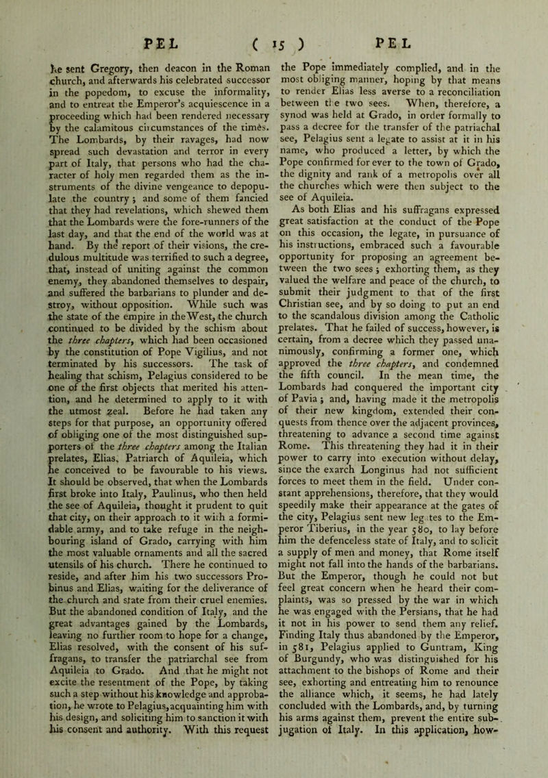 he sent Gregory, then deacon in the Roman church, and afterwards his celebrated successor in the popedom, to excuse the informality, and to entreat the Emperor’s acquiescence in a proceeding which had been rendered necessary by the calamitous ciicumstances of the tim£s. The Lombards, by their ravages, had now spread such devastation and terror in every part of Italy, that persons who had the cha- racter of holy men regarded them as the in- struments of the divine vengeance to depopu- late the country ; and some of them fancied that they had revelations, which shewed them that the Lombards were the fore-runners of the last day, and that the end of the world was at hand. By the report of their visions, the cre- dulous multitude was terrified to such a degree, that, instead of uniting against the common enemy, they abandoned themselves to despair, and suffered the barbarians to plunder and de- stroy, without opposition. While such was the state of the empire in the West, the church continued to be divided by the schism about the three chapters, which had been occasioned by the constitution of Pope Vigilius, and not terminated by his successors. The task of healing that schism, Pelagius considered to be one of the first objects that merited his atten- tion, and he determined to apply to it with the utmost zeal. Before he had taken any steps for that purpose, an opportunity offered of obliging one of the most distinguished sup- porters of the three chapters among the Italian prelates, Elias, Patriarch of Aquileia, which he conceived to be favourable to his views. It should be observed, that when the Lombards first broke into Italy, Paulin us, who then held the see of Aquileia, thought it prudent to quit that city, on their approach to it with a formi- dable army, and to take refuge in the neigh- bouring island of Grado, carrying with him the most valuable ornaments and all the sacred utensils of his church. There he continued to reside, and after him his two successors Pro- binus and Elias, waiting for the deliverance of the church and state from their cruel enemies. But the abandoned condition of Italy, and the great advantages gained by the Lombards, leaving no further room to hope for a change, Elias resolved, with the consent of his suf- fragans, to transfer the patriarchal see from Aquileia to Grado. And that he might not excite the resentment of the Pope, by taking such a step without his knowledge and approba- tion, he wrote to Pelagius,acquainting him with his design, and soliciting him to sanction it with Ins consent and authority. With this request the Pope immediately complied, and in the most obliging manner, hoping by that means to render Elias less averse to a reconciliation between tie two sees. When, therefore, a synod was held at Grado, in order formally to pass a decree for the transfer of the patriachal see, Pelagius sent a legate to assist at it in his name, who produced a letter, by which the Pope confirmed forever to the town of Grado, the dignity and rank of a metropolis over all the churches which were then subject to the see of Aquileia. As both Elias and his suffragans expressed great satisfaction at the conduct of the Pope on this occasion, the legate, in pursuance of his instructions, embraced such a favourable opportunity for proposing an agreement be- tween the two sees j exhorting them, as they valued the welfare and peace of the church, to submit their judgment to that of the first Christian see, and by so doing to put an end to the scandalous division among the Catholic prelates. That he failed of success, however, is certain, from a decree which they passed una- nimously, confirming a former one, which approved the three chapters, and condemned the fifth council. In the mean time, the Lombards had conquered the important city of Pavia ; and, having made it the metropolis of their new kingdom, extended their con- quests from thence over the adjacent provinces, threatening to advance a second time against Rome. This threatening they had it in their power to carry into execution without delay, since the exarch Longinus had not sufficient forces to meet them in the field. Under con- stant apprehensions, therefore, that they would speedily make their appearance at the gates of the city, Pelagius sent new leg tes to the Em- peror Tiberius, in the year 580, to lay before him the defenceless state of Italy, and to solicit a supply of men and money, that Rome itself might not fall into the hands of the barbarians. But the Emperor, though he could not but feel great concern when he heard their com- plaints, was so pressed by the war in which he was engaged with the Persians, that he had it not in his power to send them any relief. Finding Italy thus abandoned by the Emperor, in 581, Pelagius applied to Guntram, King of Burgundy, who was distinguished for his attachment to the bishops of Rome and their see, exhorting and entreating him to renounce the alliance which, it seems, he had lately concluded with the Lombards, and, by turning his arms against them, prevent the entire sub- jugation of Italy. In this application, how-