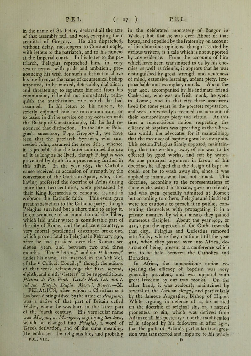 in the name of St. Peter, declared all the acts of that assembly null and void, excepting their acquittal of Gregory. He also dispatched, without delay, messengers to Constantinople, with letters to the patriarch, and to his nuncio at the Imperial court. In his letter to the pa- triarch, Pelagius reproached him, in very severe terms, with pride and ambition; pro- nouncing his wish for such a distinction above his brethren, as the name of oecumenical bishop imported, to be wicked, detestable, diabolical; and threatening to separate himself from his communion, if he did not immediately relin- quish the antichristian title which he had assumed. In his letter to his nuncio, he Strictly enjoined him not to communicate, or to assist in divine service on any occasion with the Bishop of Constantinople, till he had re- nounced that distinction. In the life of Pela- gius’s successor, Pope Gregory I., we have seen that the patriarch Syriacus, who suc- ceeded John, assumed the same title ; whence it is probable that the latter continued the use of it as long as he lived, though Pelagius was prevented by death from proceeding further in this affair. In the year 589, the Catholic cause received an accession of strength by the conversion of the Goths in Spain, who, after having professed the doctrine of Arius during more than two centuries, were persuaded by their King Recared us to renounce it, and to embrace the Catholic faith. This event gave great satisfaction to the Catholic party, though Pelagius survived but a short time to enjoy it. In consequence of an inundation of the Tiber, which laid under w'ater a considerable part of the city of Rome, and the adjacent country, a very mortal pestilential distemper broke out, which proved fatal to Pelagius in February 590, after he had presided over the Roman see eleven years and between two and three months. Ten “ letters,” and six “ decrees,’’ under his name, are inserted in the Vth Vol. of the “ Collect. Concil.though the editors of that work acknowledge the first, second, eighth, and ninth “ letters” to be supposititious. Platina de Pit. Pont. Cave s Hist. Pit. vol. I. sub sac. Eutych. Dupin. Moreri. Bower.—M. PELAGIUS, after whom a Christian sect has been distinguished by the name of Pelagians, was a native of that part of Britain called Wales, where he was born in the latter part of the fourth century. His vernacular name was Morgan, or Marigena, signifying Sea-born, which he changed into Pelagius, a word of Greek derivation, and of the same meaning. Jle embraced the religious life, and probably VOL. VIII. in the celebrated monastery of Bangor m Wales; but that he was ever Abbot of that house, and expelled by the fraternity on account of his obnoxious opinions, though asserted by various writers, is a tale which is not supported by any evidence. From the accounts of him which have been transmitted to us by his ene- mies as well as friends, it appears that he was distinguished by great strength and acuteness of mind, extensive learning, ardent piety, irre- proachable and exemplary morals. About the year 400, accompanied by his intimate friend Coelestius, who was an Irish monk, he went to Rome ; and in that city these associates lived for some years in the greatest reputation, and were universally esteemed on account of their extraordinary piety and virtue. At this time a superstitious notion respecting the efficacy of baptism was spreading in the Chris- tian world, the advocates for it maintaining, that the meer act of baptizing washed away sin. This notion Pelagius firmly opposed, maintain- ing, that the washing away of sin was to be effected by good works, and not by water. As one principal argument in favour of his doctrine, he alleged that the design of baptism could not be to wash away sin, since it was applied to infants who had not sinned. This doctrine, according to the representations of some ecclesiastical historians, gave no offence, and was even generally admitted at Rome; but according to others, Pelagius and his friend were too cautious to preach it in public, con- tenting themselves with propagating it in a private manner, by which means they gained numerous disciples. About the year 409, or 410, upon the approach of the Goths towards that city, Pelagius and Caelestius removed into Sicily, where they continued till the year 411, when they passed over into Africa, de- sirous of being present at a conference which was to be held between the Catholics and Donatists. In Africa, the superstitious- notion re- specting the efficacy of baptism was very generally prevalent, and was opposed with great freedom by our two monks. On the other hand, it was zealously maintained by several of the African clergy, and particularly by the famous Augustine, Bishop of Hippo. While arguing in defence of it, he insisted on the doctrine of original sin, or, a natural proneness to sin, which was derived from Adam to all his posterity ; not the modification of it adopted by his followers in after ages, that the guilt of Adam’s particular transgres- sion was transferred and imputed to his whole »