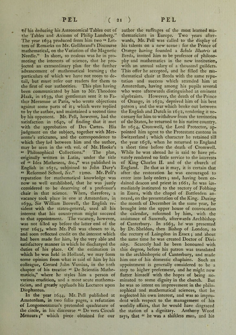 t>f his deducing his Astronomical Tables out of the Tables and Axioms of Philip Lansberg.” The year 1634 produced from him two “ Let- ters of Remarks on Mr. Gellibrand’s Discourse mathematical, on the Variation of the Magnetic Needle.” In short, so zealous was he in pro- moting the interests of science, that he pro- jected an extraordinary plan for the further advancement of mathematical learning; the particulars of which we have not room to de- tail, but must refer our readers for them to the first of our authorities. This plan having been communicated by him to Mr. Theodore Haak, in 1639, that gentleman sent it to Fa- ther Mersenne at Paris, who wrote objections against some parts of it •, which were replied to by the author, and maintained a second time by his opponent. Mr. Pell, however, had the satisfaction in 1640, of finding that it met with the approbation of Des Cartes. His judgment on the subject, together with Mer- senne’s strictures, and the correspondence to which they led between him and the author, may be seen in the vth vol. of Mr. Hooke’s « Philosophical Collections.” The plan, originally written in Latin, under the title of “ Idea Matheseos, See.” was published in English in 1651, subjoined to John Dury’s “ Reformed School, &c.” nmo. Mr. Pell’s reputation for mathematical knowledge was now so well established, that he was justly considered to be deserving of a professor’s chair in that science. When, therefore, a vacancy took place in one at Amsterdam, in 1639, Sir William Boswell, the English re- sident with the states-general, used all his interest that his countryman might succeed to that appointment. The vacancy, however, was not filled up before the latter end of the year 1643, when Mr. Pell was chosen to it, and soon reflected credit on the interest which had been made for him, by the very able and satisfactory manner in which he discharged the duties of his place. Of the estimation in which he was held in Holland, we may form some opinion from what is said of him by his colleague, Gerard John Vossius, in the 10th chapter of his treatise “ De Scientiis Mathe- maticis,” where he styles him a person of various erudition, and a most acute mathema- tician, and greatly applauds his Lectures upon Diophantus. In the year 1644, Mr. Pell published at Amsterdam, in two folio pages, a refutation of Longomontanus’s pretended quadrature of the circle, in his discourse “ De vera Circuli Mensura •” which piece obtained for our author the suffrages of the most learned ma- thematicians in Europe. Two years after- wards, Mr. Pell was called to the display of his talents on a new scene : for the Prince of Orange having founded a Schola Illustris at Breda, invited him to be professor of philoso- phy and mathematics in the new institution, with an annual salary of a thousand guilders. This offer he accepted, and he filled the ma- thematical chair at Breda with the same repu- tation and success which attended him at Amsterdam, having among his pupils several who were afterwards distinguished as eminent algebraists. However, the death of the Prince of Orange, in 1650, deprived him of his best patron ; and the wrar which broke out between the English and Dutch in 1652, rendering it ne- csesary for him to withdraw from the territories of the States, he returned to his native country. In 1654, Cromwell, the Lord Protector, ap- pointed him agent to the Protestant cantons in Switzerland •, which character he retained till the year 1658, when he returned to England a short time before the death of Cromwell. While he was abroad he is said to have pri- vately rendered no little service to the interests of iiing Charles II. and of the church of England. Be that as it may, it is certain that after the restoration he was encouraged to enter into holy orders ; and, having been or- dained deacon and priest in 1661, he was im- mediately instituted to the rectory of Fobbing in Essex, with the chapel of Battlesden an- nexed, on the presentation of the King. During the month of December in the same year, lie brought into the upper house of convocation the calendar, reformed by him, with the assistance of Sancroft, afterwards Archbishop of Canterbury. In 1663, he was presented by Dr. Sheldon, then Bishop of London, to the rectory of Laingdon in Essex ; and about the same time he was created Doctor of Divi- nity. Scarcely had he been honoured with this degree, before his patron was translated to the archbishopric of Canterbury, and made him one of his domestic chaplains. Such an appointment is generally considered to be a step to higher preferment, and he might now flatter himself with the hopes of being no- minated to some dignity in the church. But he was so intent on improvement in the philo- sophical and mathematical sciences, that he neglected his own interest, and was so impru- dent with respect to the management of his worldly affairs, that he would have disgraced the station of a dignitary. Anthony Wood says, that “ he was a shiftless man, and his